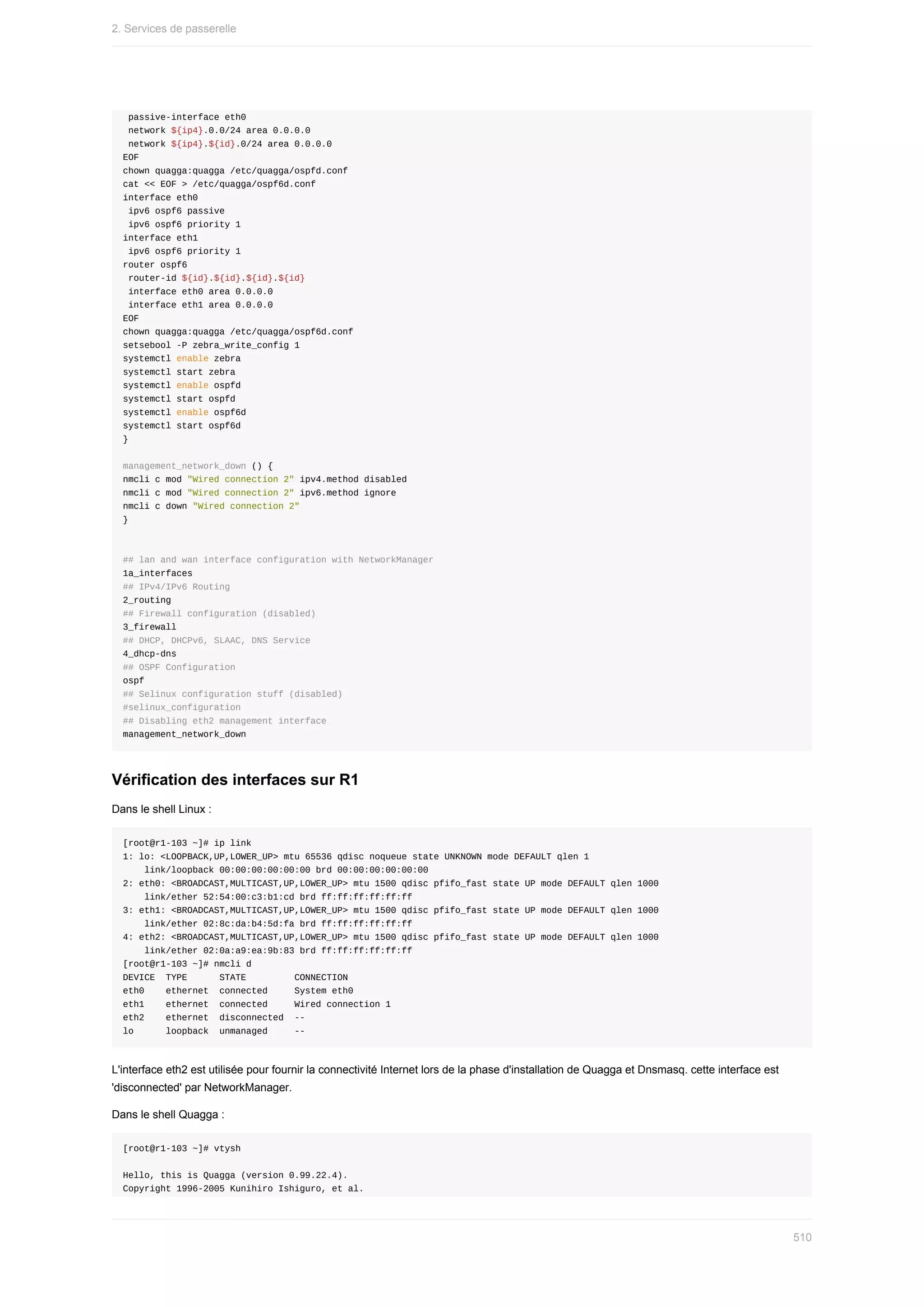 passive-interface	eth0
	network	${ip4}.0.0/24	area	0.0.0.0
	network	${ip4}.${id}.0/24	area	0.0.0.0
EOF
chown	quagga:quagga	/etc/quagga/ospfd.conf
cat	<<	EOF	>	/etc/quagga/ospf6d.conf
interface	eth0
	ipv6	ospf6	passive
	ipv6	ospf6	priority	1
interface	eth1
	ipv6	ospf6	priority	1
router	ospf6
	router-id	${id}.${id}.${id}.${id}
	interface	eth0	area	0.0.0.0
	interface	eth1	area	0.0.0.0
EOF
chown	quagga:quagga	/etc/quagga/ospf6d.conf
setsebool	-P	zebra_write_config	1
systemctl	enable	zebra
systemctl	start	zebra
systemctl	enable	ospfd
systemctl	start	ospfd
systemctl	enable	ospf6d
systemctl	start	ospf6d
}
management_network_down	()	{
nmcli	c	mod	"Wired	connection	2"	ipv4.method	disabled
nmcli	c	mod	"Wired	connection	2"	ipv6.method	ignore
nmcli	c	down	"Wired	connection	2"
}
##	lan	and	wan	interface	configuration	with	NetworkManager
1a_interfaces
##	IPv4/IPv6	Routing
2_routing
##	Firewall	configuration	(disabled)
3_firewall
##	DHCP,	DHCPv6,	SLAAC,	DNS	Service
4_dhcp-dns
##	OSPF	Configuration
ospf
##	Selinux	configuration	stuff	(disabled)
#selinux_configuration
##	Disabling	eth2	management	interface
management_network_down
Vérification	des	interfaces	sur	R1
Dans	le	shell	Linux	:
[root@r1-103	~]#	ip	link
1:	lo:	<LOOPBACK,UP,LOWER_UP>	mtu	65536	qdisc	noqueue	state	UNKNOWN	mode	DEFAULT	qlen	1
				link/loopback	00:00:00:00:00:00	brd	00:00:00:00:00:00
2:	eth0:	<BROADCAST,MULTICAST,UP,LOWER_UP>	mtu	1500	qdisc	pfifo_fast	state	UP	mode	DEFAULT	qlen	1000
				link/ether	52:54:00:c3:b1:cd	brd	ff:ff:ff:ff:ff:ff
3:	eth1:	<BROADCAST,MULTICAST,UP,LOWER_UP>	mtu	1500	qdisc	pfifo_fast	state	UP	mode	DEFAULT	qlen	1000
				link/ether	02:8c:da:b4:5d:fa	brd	ff:ff:ff:ff:ff:ff
4:	eth2:	<BROADCAST,MULTICAST,UP,LOWER_UP>	mtu	1500	qdisc	pfifo_fast	state	UP	mode	DEFAULT	qlen	1000
				link/ether	02:0a:a9:ea:9b:83	brd	ff:ff:ff:ff:ff:ff
[root@r1-103	~]#	nmcli	d
DEVICE		TYPE						STATE									CONNECTION
eth0				ethernet		connected					System	eth0
eth1				ethernet		connected					Wired	connection	1
eth2				ethernet		disconnected		--
lo						loopback		unmanaged					--
L'interface	eth2	est	utilisée	pour	fournir	la	connectivité	Internet	lors	de	la	phase	d'installation	de	Quagga	et	Dnsmasq.	cette	interface	est
'disconnected'	par	NetworkManager.
Dans	le	shell	Quagga	:
[root@r1-103	~]#	vtysh
Hello,	this	is	Quagga	(version	0.99.22.4).
Copyright	1996-2005	Kunihiro	Ishiguro,	et	al.
2.	Services	de	passerelle
510
 