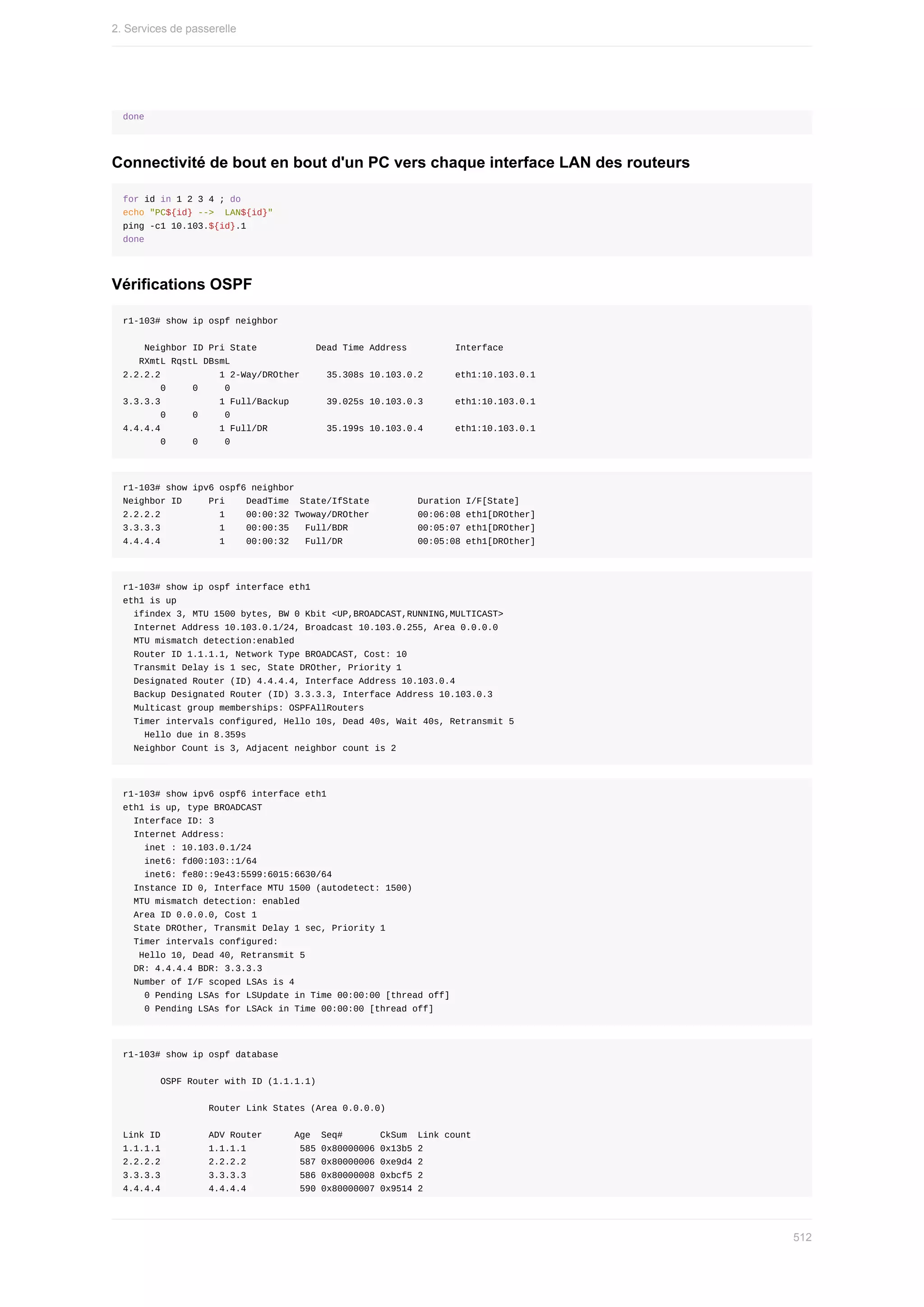 done
Connectivité	de	bout	en	bout	d'un	PC	vers	chaque	interface	LAN	des	routeurs
for	id	in	1	2	3	4	;	do
echo	"PC${id}	-->		LAN${id}"
ping	-c1	10.103.${id}.1
done
Vérifications	OSPF
r1-103#	show	ip	ospf	neighbor
				Neighbor	ID	Pri	State											Dead	Time	Address									Interface
			RXmtL	RqstL	DBsmL
2.2.2.2											1	2-Way/DROther					35.308s	10.103.0.2						eth1:10.103.0.1
							0					0					0
3.3.3.3											1	Full/Backup							39.025s	10.103.0.3						eth1:10.103.0.1
							0					0					0
4.4.4.4											1	Full/DR											35.199s	10.103.0.4						eth1:10.103.0.1
							0					0					0
r1-103#	show	ipv6	ospf6	neighbor
Neighbor	ID					Pri				DeadTime		State/IfState									Duration	I/F[State]
2.2.2.2											1				00:00:32	Twoway/DROther									00:06:08	eth1[DROther]
3.3.3.3											1				00:00:35			Full/BDR													00:05:07	eth1[DROther]
4.4.4.4											1				00:00:32			Full/DR														00:05:08	eth1[DROther]
r1-103#	show	ip	ospf	interface	eth1
eth1	is	up
		ifindex	3,	MTU	1500	bytes,	BW	0	Kbit	<UP,BROADCAST,RUNNING,MULTICAST>
		Internet	Address	10.103.0.1/24,	Broadcast	10.103.0.255,	Area	0.0.0.0
		MTU	mismatch	detection:enabled
		Router	ID	1.1.1.1,	Network	Type	BROADCAST,	Cost:	10
		Transmit	Delay	is	1	sec,	State	DROther,	Priority	1
		Designated	Router	(ID)	4.4.4.4,	Interface	Address	10.103.0.4
		Backup	Designated	Router	(ID)	3.3.3.3,	Interface	Address	10.103.0.3
		Multicast	group	memberships:	OSPFAllRouters
		Timer	intervals	configured,	Hello	10s,	Dead	40s,	Wait	40s,	Retransmit	5
				Hello	due	in	8.359s
		Neighbor	Count	is	3,	Adjacent	neighbor	count	is	2
r1-103#	show	ipv6	ospf6	interface	eth1
eth1	is	up,	type	BROADCAST
		Interface	ID:	3
		Internet	Address:
				inet	:	10.103.0.1/24
				inet6:	fd00:103::1/64
				inet6:	fe80::9e43:5599:6015:6630/64
		Instance	ID	0,	Interface	MTU	1500	(autodetect:	1500)
		MTU	mismatch	detection:	enabled
		Area	ID	0.0.0.0,	Cost	1
		State	DROther,	Transmit	Delay	1	sec,	Priority	1
		Timer	intervals	configured:
			Hello	10,	Dead	40,	Retransmit	5
		DR:	4.4.4.4	BDR:	3.3.3.3
		Number	of	I/F	scoped	LSAs	is	4
				0	Pending	LSAs	for	LSUpdate	in	Time	00:00:00	[thread	off]
				0	Pending	LSAs	for	LSAck	in	Time	00:00:00	[thread	off]
r1-103#	show	ip	ospf	database
							OSPF	Router	with	ID	(1.1.1.1)
																Router	Link	States	(Area	0.0.0.0)
Link	ID									ADV	Router						Age		Seq#							CkSum		Link	count
1.1.1.1									1.1.1.1										585	0x80000006	0x13b5	2
2.2.2.2									2.2.2.2										587	0x80000006	0xe9d4	2
3.3.3.3									3.3.3.3										586	0x80000008	0xbcf5	2
4.4.4.4									4.4.4.4										590	0x80000007	0x9514	2
2.	Services	de	passerelle
512
 