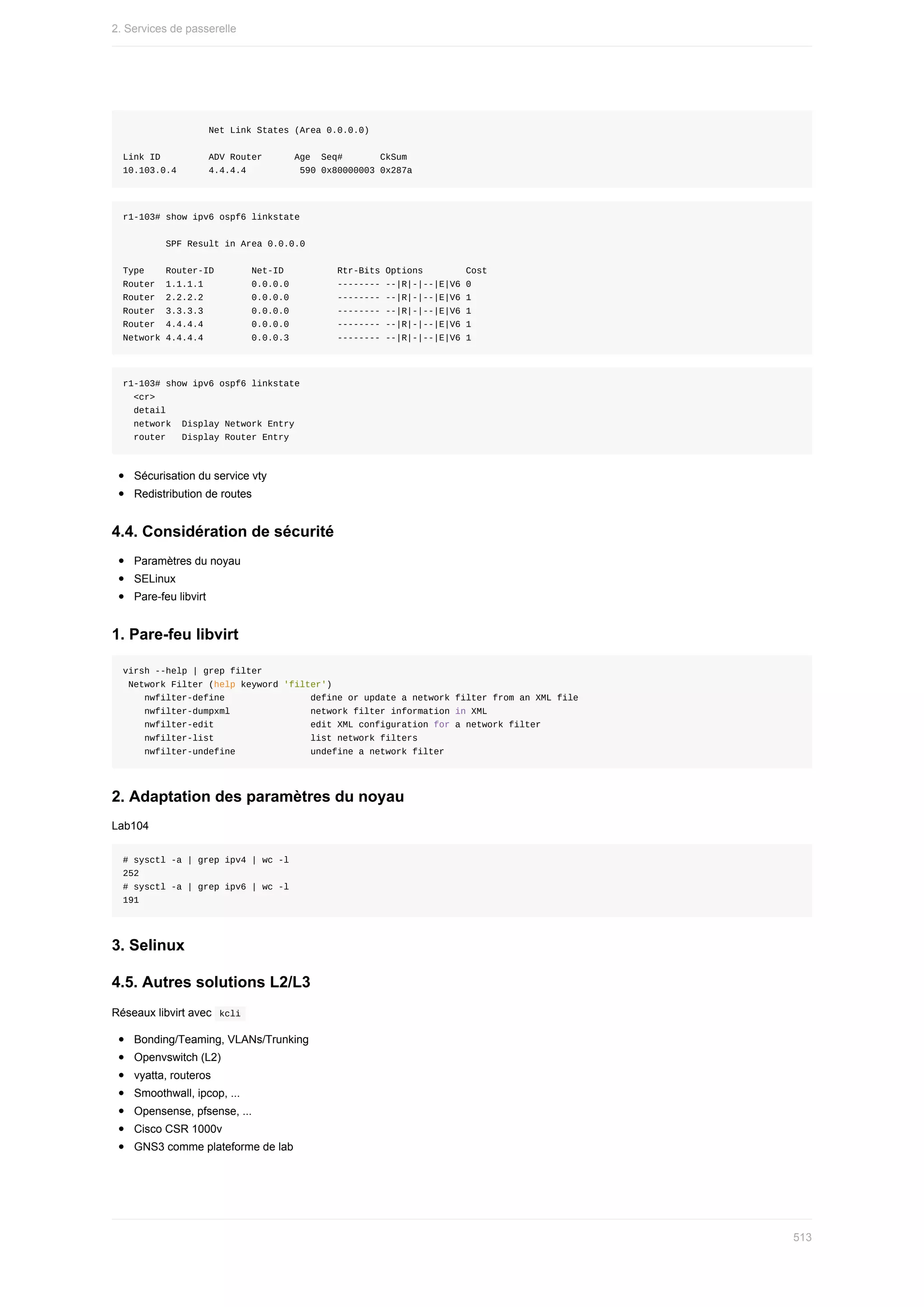 Net	Link	States	(Area	0.0.0.0)
Link	ID									ADV	Router						Age		Seq#							CkSum
10.103.0.4						4.4.4.4										590	0x80000003	0x287a
r1-103#	show	ipv6	ospf6	linkstate
								SPF	Result	in	Area	0.0.0.0
Type				Router-ID							Net-ID										Rtr-Bits	Options								Cost
Router		1.1.1.1									0.0.0.0									--------	--|R|-|--|E|V6	0
Router		2.2.2.2									0.0.0.0									--------	--|R|-|--|E|V6	1
Router		3.3.3.3									0.0.0.0									--------	--|R|-|--|E|V6	1
Router		4.4.4.4									0.0.0.0									--------	--|R|-|--|E|V6	1
Network	4.4.4.4									0.0.0.3									--------	--|R|-|--|E|V6	1
r1-103#	show	ipv6	ospf6	linkstate
		<cr>
		detail
		network		Display	Network	Entry
		router			Display	Router	Entry
Sécurisation	du	service	vty
Redistribution	de	routes
4.4.	Considération	de	sécurité
Paramètres	du	noyau
SELinux
Pare-feu	libvirt
1.	Pare-feu	libvirt
virsh	--help	|	grep	filter
	Network	Filter	(help	keyword	'filter')
				nwfilter-define																define	or	update	a	network	filter	from	an	XML	file
				nwfilter-dumpxml															network	filter	information	in	XML
				nwfilter-edit																		edit	XML	configuration	for	a	network	filter
				nwfilter-list																		list	network	filters
				nwfilter-undefine														undefine	a	network	filter
2.	Adaptation	des	paramètres	du	noyau
Lab104
#	sysctl	-a	|	grep	ipv4	|	wc	-l
252
#	sysctl	-a	|	grep	ipv6	|	wc	-l
191
3.	Selinux
4.5.	Autres	solutions	L2/L3
Réseaux	libvirt	avec		
kcli	
Bonding/Teaming,	VLANs/Trunking
Openvswitch	(L2)
vyatta,	routeros
Smoothwall,	ipcop,	...
Opensense,	pfsense,	...
Cisco	CSR	1000v
GNS3	comme	plateforme	de	lab
2.	Services	de	passerelle
513
 