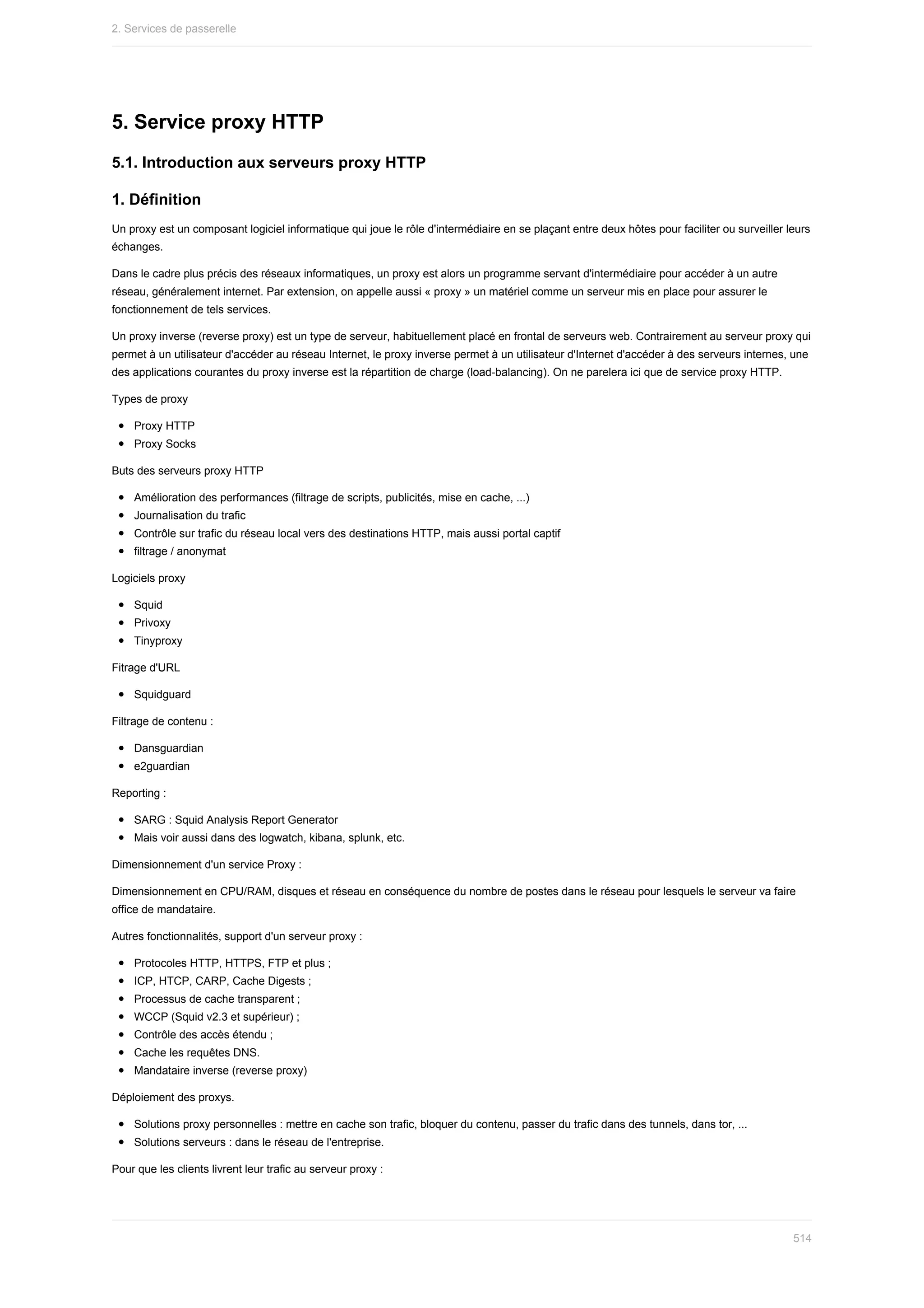 5.	Service	proxy	HTTP
5.1.	Introduction	aux	serveurs	proxy	HTTP
1.	Définition
Un	proxy	est	un	composant	logiciel	informatique	qui	joue	le	rôle	d'intermédiaire	en	se	plaçant	entre	deux	hôtes	pour	faciliter	ou	surveiller	leurs
échanges.
Dans	le	cadre	plus	précis	des	réseaux	informatiques,	un	proxy	est	alors	un	programme	servant	d'intermédiaire	pour	accéder	à	un	autre
réseau,	généralement	internet.	Par	extension,	on	appelle	aussi	«	proxy	»	un	matériel	comme	un	serveur	mis	en	place	pour	assurer	le
fonctionnement	de	tels	services.
Un	proxy	inverse	(reverse	proxy)	est	un	type	de	serveur,	habituellement	placé	en	frontal	de	serveurs	web.	Contrairement	au	serveur	proxy	qui
permet	à	un	utilisateur	d'accéder	au	réseau	Internet,	le	proxy	inverse	permet	à	un	utilisateur	d'Internet	d'accéder	à	des	serveurs	internes,	une
des	applications	courantes	du	proxy	inverse	est	la	répartition	de	charge	(load-balancing).	On	ne	parelera	ici	que	de	service	proxy	HTTP.
Types	de	proxy
Proxy	HTTP
Proxy	Socks
Buts	des	serveurs	proxy	HTTP
Amélioration	des	performances	(filtrage	de	scripts,	publicités,	mise	en	cache,	...)
Journalisation	du	trafic
Contrôle	sur	trafic	du	réseau	local	vers	des	destinations	HTTP,	mais	aussi	portal	captif
filtrage	/	anonymat
Logiciels	proxy
Squid
Privoxy
Tinyproxy
Fitrage	d'URL
Squidguard
Filtrage	de	contenu	:
Dansguardian
e2guardian
Reporting	:
SARG	:	Squid	Analysis	Report	Generator
Mais	voir	aussi	dans	des	logwatch,	kibana,	splunk,	etc.
Dimensionnement	d'un	service	Proxy	:
Dimensionnement	en	CPU/RAM,	disques	et	réseau	en	conséquence	du	nombre	de	postes	dans	le	réseau	pour	lesquels	le	serveur	va	faire
office	de	mandataire.
Autres	fonctionnalités,	support	d'un	serveur	proxy	:
Protocoles	HTTP,	HTTPS,	FTP	et	plus	;
ICP,	HTCP,	CARP,	Cache	Digests	;
Processus	de	cache	transparent	;
WCCP	(Squid	v2.3	et	supérieur)	;
Contrôle	des	accès	étendu	;
Cache	les	requêtes	DNS.
Mandataire	inverse	(reverse	proxy)
Déploiement	des	proxys.
Solutions	proxy	personnelles	:	mettre	en	cache	son	trafic,	bloquer	du	contenu,	passer	du	trafic	dans	des	tunnels,	dans	tor,	...
Solutions	serveurs	:	dans	le	réseau	de	l'entreprise.
Pour	que	les	clients	livrent	leur	trafic	au	serveur	proxy	:
2.	Services	de	passerelle
514
 