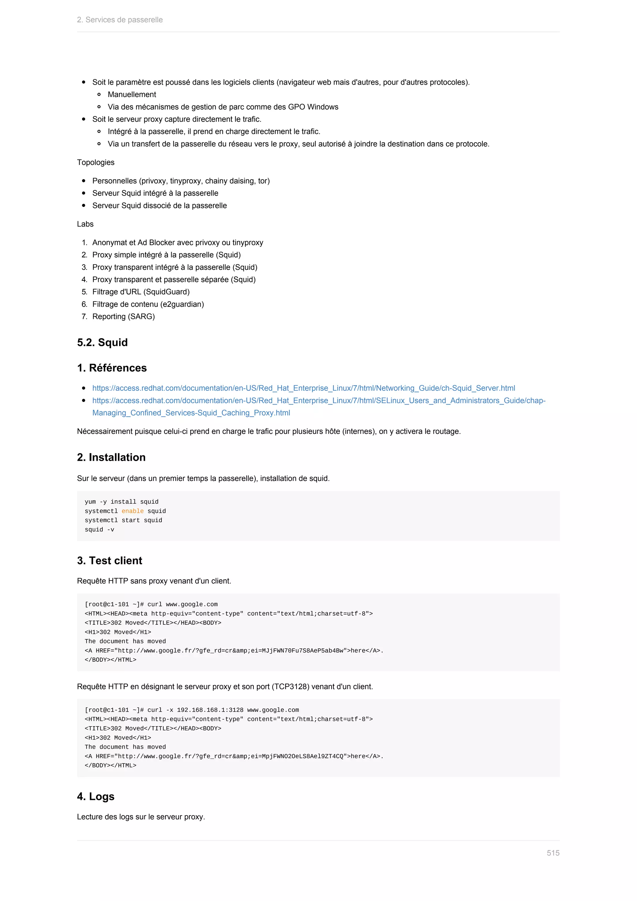 Soit	le	paramètre	est	poussé	dans	les	logiciels	clients	(navigateur	web	mais	d'autres,	pour	d'autres	protocoles).
Manuellement
Via	des	mécanismes	de	gestion	de	parc	comme	des	GPO	Windows
Soit	le	serveur	proxy	capture	directement	le	trafic.
Intégré	à	la	passerelle,	il	prend	en	charge	directement	le	trafic.
Via	un	transfert	de	la	passerelle	du	réseau	vers	le	proxy,	seul	autorisé	à	joindre	la	destination	dans	ce	protocole.
Topologies
Personnelles	(privoxy,	tinyproxy,	chainy	daising,	tor)
Serveur	Squid	intégré	à	la	passerelle
Serveur	Squid	dissocié	de	la	passerelle
Labs
1.	 Anonymat	et	Ad	Blocker	avec	privoxy	ou	tinyproxy
2.	 Proxy	simple	intégré	à	la	passerelle	(Squid)
3.	 Proxy	transparent	intégré	à	la	passerelle	(Squid)
4.	 Proxy	transparent	et	passerelle	séparée	(Squid)
5.	 Filtrage	d'URL	(SquidGuard)
6.	 Filtrage	de	contenu	(e2guardian)
7.	 Reporting	(SARG)
5.2.	Squid
1.	Références
https://access.redhat.com/documentation/en-US/Red_Hat_Enterprise_Linux/7/html/Networking_Guide/ch-Squid_Server.html
https://access.redhat.com/documentation/en-US/Red_Hat_Enterprise_Linux/7/html/SELinux_Users_and_Administrators_Guide/chap-
Managing_Confined_Services-Squid_Caching_Proxy.html
Nécessairement	puisque	celui-ci	prend	en	charge	le	trafic	pour	plusieurs	hôte	(internes),	on	y	activera	le	routage.
2.	Installation
Sur	le	serveur	(dans	un	premier	temps	la	passerelle),	installation	de	squid.
yum	-y	install	squid
systemctl	enable	squid
systemctl	start	squid
squid	-v
3.	Test	client
Requête	HTTP	sans	proxy	venant	d'un	client.
[root@c1-101	~]#	curl	www.google.com
<HTML><HEAD><meta	http-equiv="content-type"	content="text/html;charset=utf-8">
<TITLE>302	Moved</TITLE></HEAD><BODY>
<H1>302	Moved</H1>
The	document	has	moved
<A	HREF="http://www.google.fr/?gfe_rd=cr&amp;ei=MJjFWN70Fu7S8AeP5ab4Bw">here</A>.
</BODY></HTML>
Requête	HTTP	en	désignant	le	serveur	proxy	et	son	port	(TCP3128)	venant	d'un	client.
[root@c1-101	~]#	curl	-x	192.168.168.1:3128	www.google.com
<HTML><HEAD><meta	http-equiv="content-type"	content="text/html;charset=utf-8">
<TITLE>302	Moved</TITLE></HEAD><BODY>
<H1>302	Moved</H1>
The	document	has	moved
<A	HREF="http://www.google.fr/?gfe_rd=cr&amp;ei=MpjFWNO2OeLS8Ael9ZT4CQ">here</A>.
</BODY></HTML>
4.	Logs
Lecture	des	logs	sur	le	serveur	proxy.
2.	Services	de	passerelle
515
 