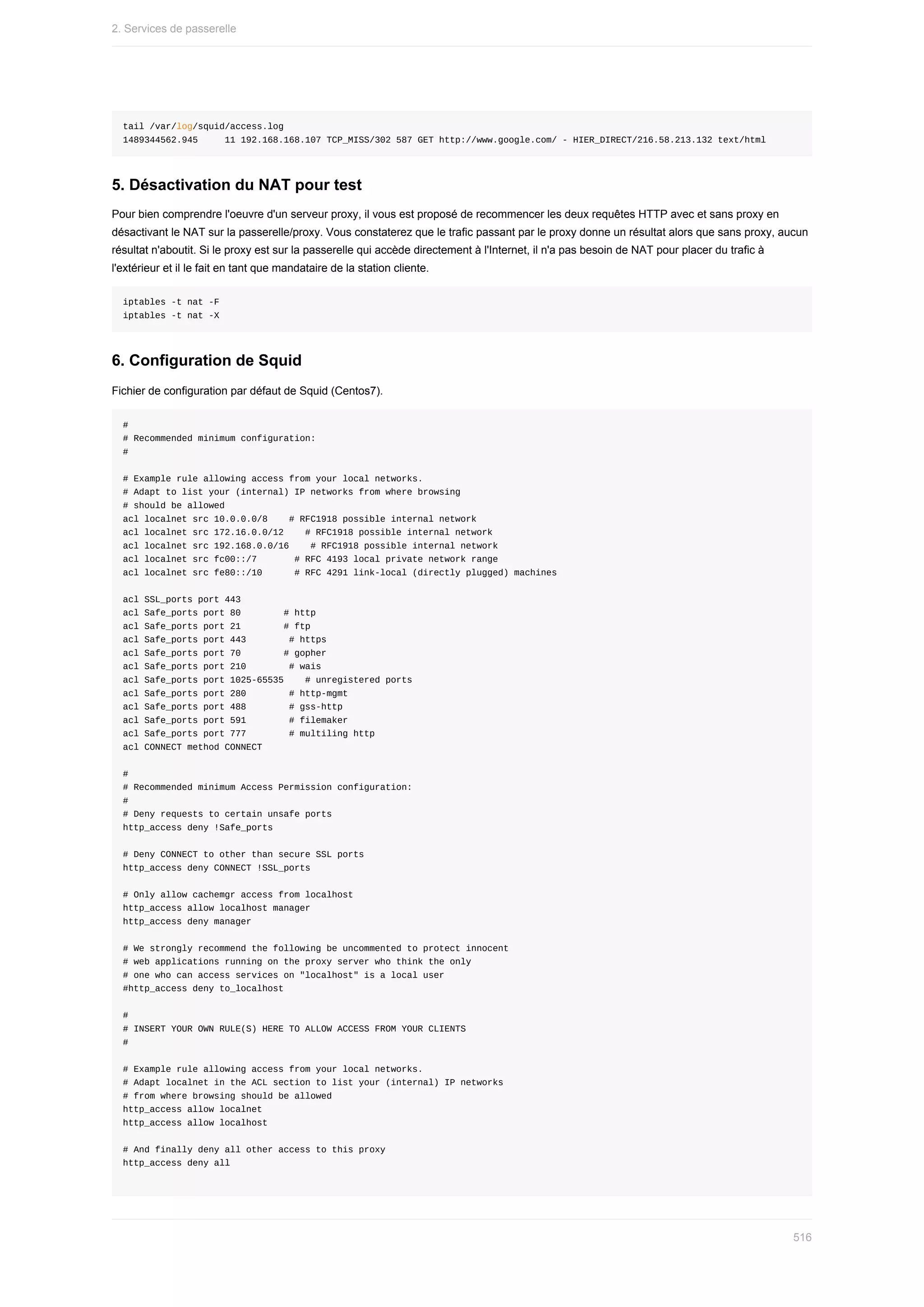 tail	/var/log/squid/access.log
1489344562.945					11	192.168.168.107	TCP_MISS/302	587	GET	http://www.google.com/	-	HIER_DIRECT/216.58.213.132	text/html
5.	Désactivation	du	NAT	pour	test
Pour	bien	comprendre	l'oeuvre	d'un	serveur	proxy,	il	vous	est	proposé	de	recommencer	les	deux	requêtes	HTTP	avec	et	sans	proxy	en
désactivant	le	NAT	sur	la	passerelle/proxy.	Vous	constaterez	que	le	trafic	passant	par	le	proxy	donne	un	résultat	alors	que	sans	proxy,	aucun
résultat	n'aboutit.	Si	le	proxy	est	sur	la	passerelle	qui	accède	directement	à	l'Internet,	il	n'a	pas	besoin	de	NAT	pour	placer	du	trafic	à
l'extérieur	et	il	le	fait	en	tant	que	mandataire	de	la	station	cliente.
iptables	-t	nat	-F
iptables	-t	nat	-X
6.	Configuration	de	Squid
Fichier	de	configuration	par	défaut	de	Squid	(Centos7).
#
#	Recommended	minimum	configuration:
#
#	Example	rule	allowing	access	from	your	local	networks.
#	Adapt	to	list	your	(internal)	IP	networks	from	where	browsing
#	should	be	allowed
acl	localnet	src	10.0.0.0/8				#	RFC1918	possible	internal	network
acl	localnet	src	172.16.0.0/12				#	RFC1918	possible	internal	network
acl	localnet	src	192.168.0.0/16				#	RFC1918	possible	internal	network
acl	localnet	src	fc00::/7							#	RFC	4193	local	private	network	range
acl	localnet	src	fe80::/10						#	RFC	4291	link-local	(directly	plugged)	machines
acl	SSL_ports	port	443
acl	Safe_ports	port	80								#	http
acl	Safe_ports	port	21								#	ftp
acl	Safe_ports	port	443								#	https
acl	Safe_ports	port	70								#	gopher
acl	Safe_ports	port	210								#	wais
acl	Safe_ports	port	1025-65535				#	unregistered	ports
acl	Safe_ports	port	280								#	http-mgmt
acl	Safe_ports	port	488								#	gss-http
acl	Safe_ports	port	591								#	filemaker
acl	Safe_ports	port	777								#	multiling	http
acl	CONNECT	method	CONNECT
#
#	Recommended	minimum	Access	Permission	configuration:
#
#	Deny	requests	to	certain	unsafe	ports
http_access	deny	!Safe_ports
#	Deny	CONNECT	to	other	than	secure	SSL	ports
http_access	deny	CONNECT	!SSL_ports
#	Only	allow	cachemgr	access	from	localhost
http_access	allow	localhost	manager
http_access	deny	manager
#	We	strongly	recommend	the	following	be	uncommented	to	protect	innocent
#	web	applications	running	on	the	proxy	server	who	think	the	only
#	one	who	can	access	services	on	"localhost"	is	a	local	user
#http_access	deny	to_localhost
#
#	INSERT	YOUR	OWN	RULE(S)	HERE	TO	ALLOW	ACCESS	FROM	YOUR	CLIENTS
#
#	Example	rule	allowing	access	from	your	local	networks.
#	Adapt	localnet	in	the	ACL	section	to	list	your	(internal)	IP	networks
#	from	where	browsing	should	be	allowed
http_access	allow	localnet
http_access	allow	localhost
#	And	finally	deny	all	other	access	to	this	proxy
http_access	deny	all
2.	Services	de	passerelle
516
 