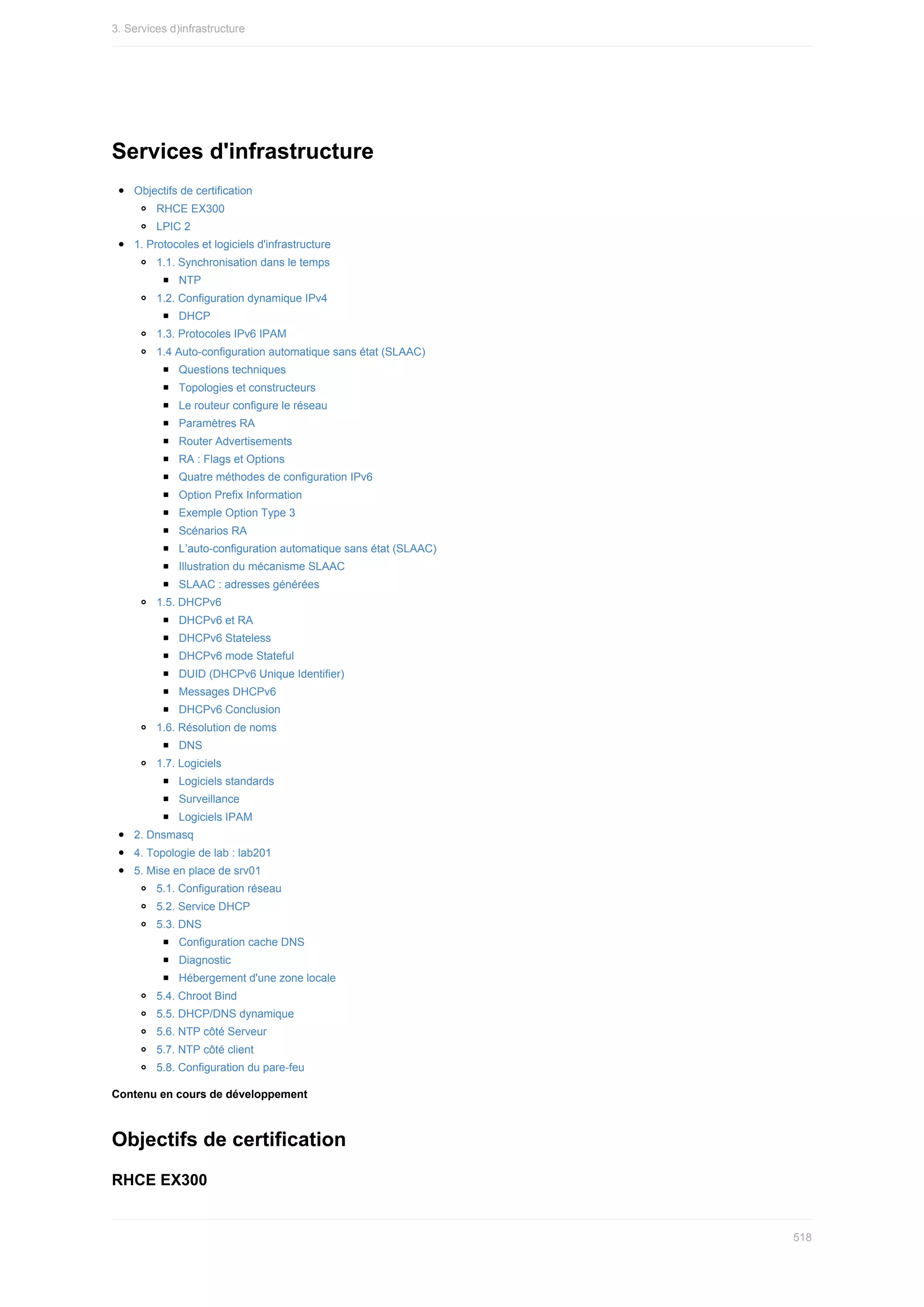 Services	d'infrastructure
Objectifs	de	certification
RHCE	EX300
LPIC	2
1.	Protocoles	et	logiciels	d'infrastructure
1.1.	Synchronisation	dans	le	temps
NTP
1.2.	Configuration	dynamique	IPv4
DHCP
1.3.	Protocoles	IPv6	IPAM
1.4	Auto-configuration	automatique	sans	état	(SLAAC)
Questions	techniques
Topologies	et	constructeurs
Le	routeur	configure	le	réseau
Paramètres	RA
Router	Advertisements
RA	:	Flags	et	Options
Quatre	méthodes	de	configuration	IPv6
Option	Prefix	Information
Exemple	Option	Type	3
Scénarios	RA
L’auto-configuration	automatique	sans	état	(SLAAC)
Illustration	du	mécanisme	SLAAC
SLAAC	:	adresses	générées
1.5.	DHCPv6
DHCPv6	et	RA
DHCPv6	Stateless
DHCPv6	mode	Stateful
DUID	(DHCPv6	Unique	Identifier)
Messages	DHCPv6
DHCPv6	Conclusion
1.6.	Résolution	de	noms
DNS
1.7.	Logiciels
Logiciels	standards
Surveillance
Logiciels	IPAM
2.	Dnsmasq
4.	Topologie	de	lab	:	lab201
5.	Mise	en	place	de	srv01
5.1.	Configuration	réseau
5.2.	Service	DHCP
5.3.	DNS
Configuration	cache	DNS
Diagnostic
Hébergement	d'une	zone	locale
5.4.	Chroot	Bind
5.5.	DHCP/DNS	dynamique
5.6.	NTP	côté	Serveur
5.7.	NTP	côté	client
5.8.	Configuration	du	pare-feu
Contenu	en	cours	de	développement
Objectifs	de	certification
RHCE	EX300
3.	Services	d)infrastructure
518
 