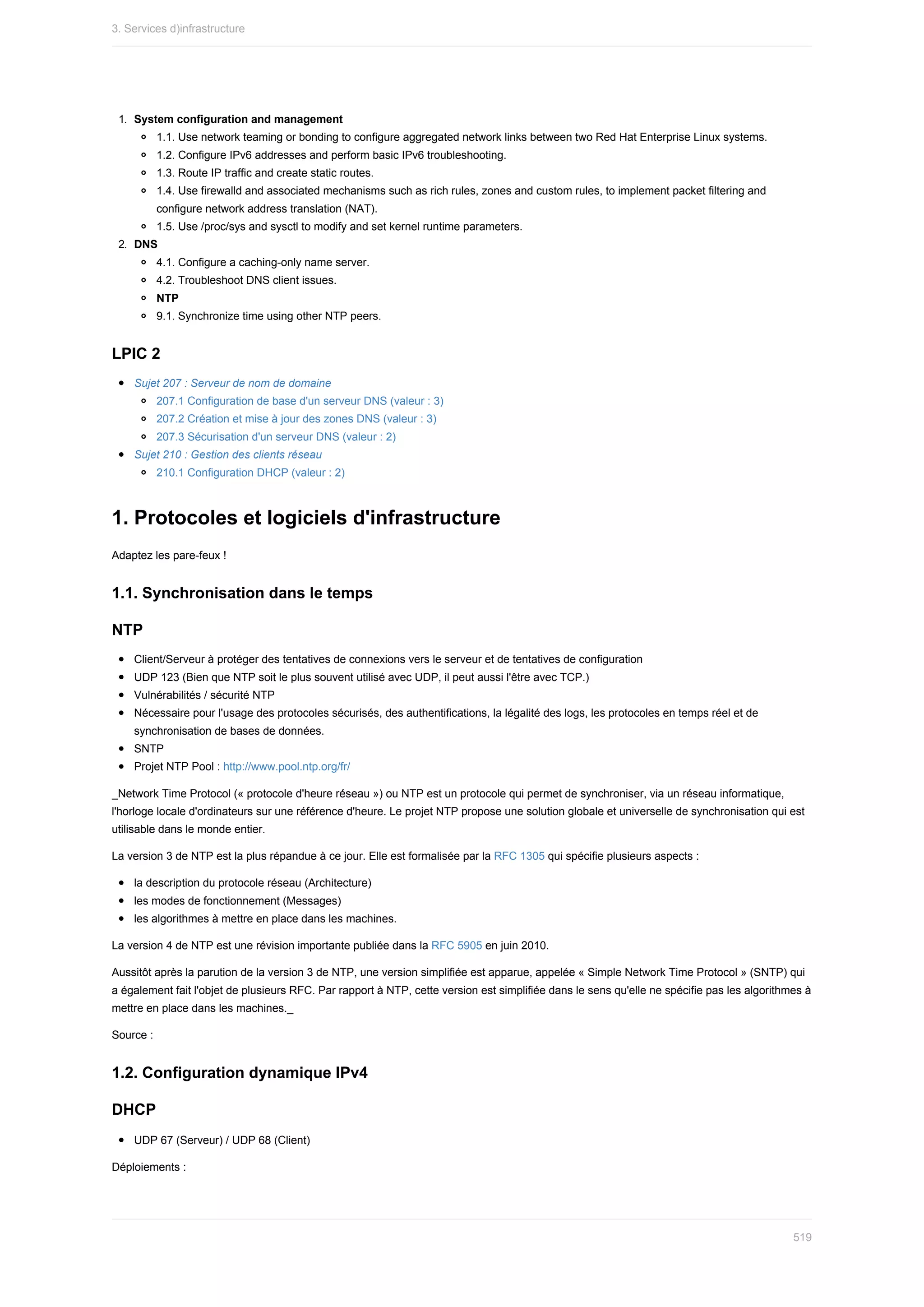1.	 System	configuration	and	management
1.1.	Use	network	teaming	or	bonding	to	configure	aggregated	network	links	between	two	Red	Hat	Enterprise	Linux	systems.
1.2.	Configure	IPv6	addresses	and	perform	basic	IPv6	troubleshooting.
1.3.	Route	IP	traffic	and	create	static	routes.
1.4.	Use	firewalld	and	associated	mechanisms	such	as	rich	rules,	zones	and	custom	rules,	to	implement	packet	filtering	and
configure	network	address	translation	(NAT).
1.5.	Use	/proc/sys	and	sysctl	to	modify	and	set	kernel	runtime	parameters.
2.	 DNS
4.1.	Configure	a	caching-only	name	server.
4.2.	Troubleshoot	DNS	client	issues.
NTP
9.1.	Synchronize	time	using	other	NTP	peers.
LPIC	2
Sujet	207	:	Serveur	de	nom	de	domaine
207.1	Configuration	de	base	d'un	serveur	DNS	(valeur	:	3)
207.2	Création	et	mise	à	jour	des	zones	DNS	(valeur	:	3)
207.3	Sécurisation	d'un	serveur	DNS	(valeur	:	2)
Sujet	210	:	Gestion	des	clients	réseau
210.1	Configuration	DHCP	(valeur	:	2)
1.	Protocoles	et	logiciels	d'infrastructure
Adaptez	les	pare-feux	!
1.1.	Synchronisation	dans	le	temps
NTP
Client/Serveur	à	protéger	des	tentatives	de	connexions	vers	le	serveur	et	de	tentatives	de	configuration
UDP	123	(Bien	que	NTP	soit	le	plus	souvent	utilisé	avec	UDP,	il	peut	aussi	l'être	avec	TCP.)
Vulnérabilités	/	sécurité	NTP
Nécessaire	pour	l'usage	des	protocoles	sécurisés,	des	authentifications,	la	légalité	des	logs,	les	protocoles	en	temps	réel	et	de
synchronisation	de	bases	de	données.
SNTP
Projet	NTP	Pool	:	http://www.pool.ntp.org/fr/
_Network	Time	Protocol	(«	protocole	d'heure	réseau	»)	ou	NTP	est	un	protocole	qui	permet	de	synchroniser,	via	un	réseau	informatique,
l'horloge	locale	d'ordinateurs	sur	une	référence	d'heure.	Le	projet	NTP	propose	une	solution	globale	et	universelle	de	synchronisation	qui	est
utilisable	dans	le	monde	entier.
La	version	3	de	NTP	est	la	plus	répandue	à	ce	jour.	Elle	est	formalisée	par	la	RFC	1305	qui	spécifie	plusieurs	aspects	:
la	description	du	protocole	réseau	(Architecture)
les	modes	de	fonctionnement	(Messages)
les	algorithmes	à	mettre	en	place	dans	les	machines.
La	version	4	de	NTP	est	une	révision	importante	publiée	dans	la	RFC	5905	en	juin	2010.
Aussitôt	après	la	parution	de	la	version	3	de	NTP,	une	version	simplifiée	est	apparue,	appelée	«	Simple	Network	Time	Protocol	»	(SNTP)	qui
a	également	fait	l'objet	de	plusieurs	RFC.	Par	rapport	à	NTP,	cette	version	est	simplifiée	dans	le	sens	qu'elle	ne	spécifie	pas	les	algorithmes	à
mettre	en	place	dans	les	machines._
Source	:
1.2.	Configuration	dynamique	IPv4
DHCP
UDP	67	(Serveur)	/	UDP	68	(Client)
Déploiements	:
3.	Services	d)infrastructure
519
 