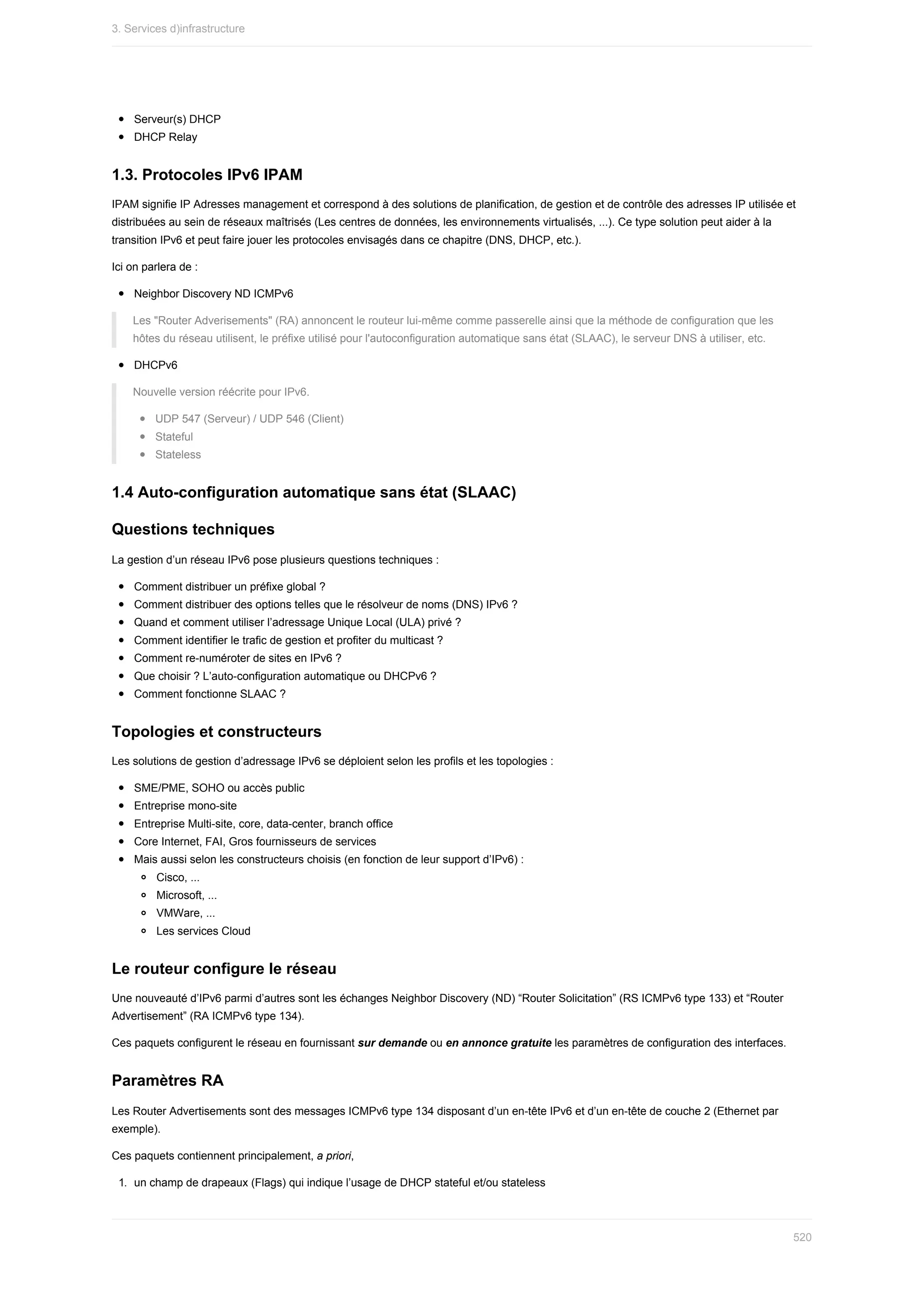 Serveur(s)	DHCP
DHCP	Relay
1.3.	Protocoles	IPv6	IPAM
IPAM	signifie	IP	Adresses	management	et	correspond	à	des	solutions	de	planification,	de	gestion	et	de	contrôle	des	adresses	IP	utilisée	et
distribuées	au	sein	de	réseaux	maîtrisés	(Les	centres	de	données,	les	environnements	virtualisés,	...).	Ce	type	solution	peut	aider	à	la
transition	IPv6	et	peut	faire	jouer	les	protocoles	envisagés	dans	ce	chapitre	(DNS,	DHCP,	etc.).
Ici	on	parlera	de	:
Neighbor	Discovery	ND	ICMPv6
Les	"Router	Adverisements"	(RA)	annoncent	le	routeur	lui-même	comme	passerelle	ainsi	que	la	méthode	de	configuration	que	les
hôtes	du	réseau	utilisent,	le	préfixe	utilisé	pour	l'autoconfiguration	automatique	sans	état	(SLAAC),	le	serveur	DNS	à	utiliser,	etc.
DHCPv6
Nouvelle	version	réécrite	pour	IPv6.
UDP	547	(Serveur)	/	UDP	546	(Client)
Stateful
Stateless
1.4	Auto-configuration	automatique	sans	état	(SLAAC)
Questions	techniques
La	gestion	d’un	réseau	IPv6	pose	plusieurs	questions	techniques	:
Comment	distribuer	un	préfixe	global	?
Comment	distribuer	des	options	telles	que	le	résolveur	de	noms	(DNS)	IPv6	?
Quand	et	comment	utiliser	l’adressage	Unique	Local	(ULA)	privé	?
Comment	identifier	le	trafic	de	gestion	et	profiter	du	multicast	?
Comment	re-numéroter	de	sites	en	IPv6	?
Que	choisir	?	L’auto-configuration	automatique	ou	DHCPv6	?
Comment	fonctionne	SLAAC	?
Topologies	et	constructeurs
Les	solutions	de	gestion	d’adressage	IPv6	se	déploient	selon	les	profils	et	les	topologies	:
SME/PME,	SOHO	ou	accès	public
Entreprise	mono-site
Entreprise	Multi-site,	core,	data-center,	branch	office
Core	Internet,	FAI,	Gros	fournisseurs	de	services
Mais	aussi	selon	les	constructeurs	choisis	(en	fonction	de	leur	support	d’IPv6)	:
Cisco,	...
Microsoft,	...
VMWare,	...
Les	services	Cloud
Le	routeur	configure	le	réseau
Une	nouveauté	d’IPv6	parmi	d’autres	sont	les	échanges	Neighbor	Discovery	(ND)	“Router	Solicitation”	(RS	ICMPv6	type	133)	et	“Router
Advertisement”	(RA	ICMPv6	type	134).
Ces	paquets	configurent	le	réseau	en	fournissant	sur	demande	ou	en	annonce	gratuite	les	paramètres	de	configuration	des	interfaces.
Paramètres	RA
Les	Router	Advertisements	sont	des	messages	ICMPv6	type	134	disposant	d’un	en-tête	IPv6	et	d’un	en-tête	de	couche	2	(Ethernet	par
exemple).
Ces	paquets	contiennent	principalement,	a	priori,
1.	 un	champ	de	drapeaux	(Flags)	qui	indique	l’usage	de	DHCP	stateful	et/ou	stateless
3.	Services	d)infrastructure
520
 