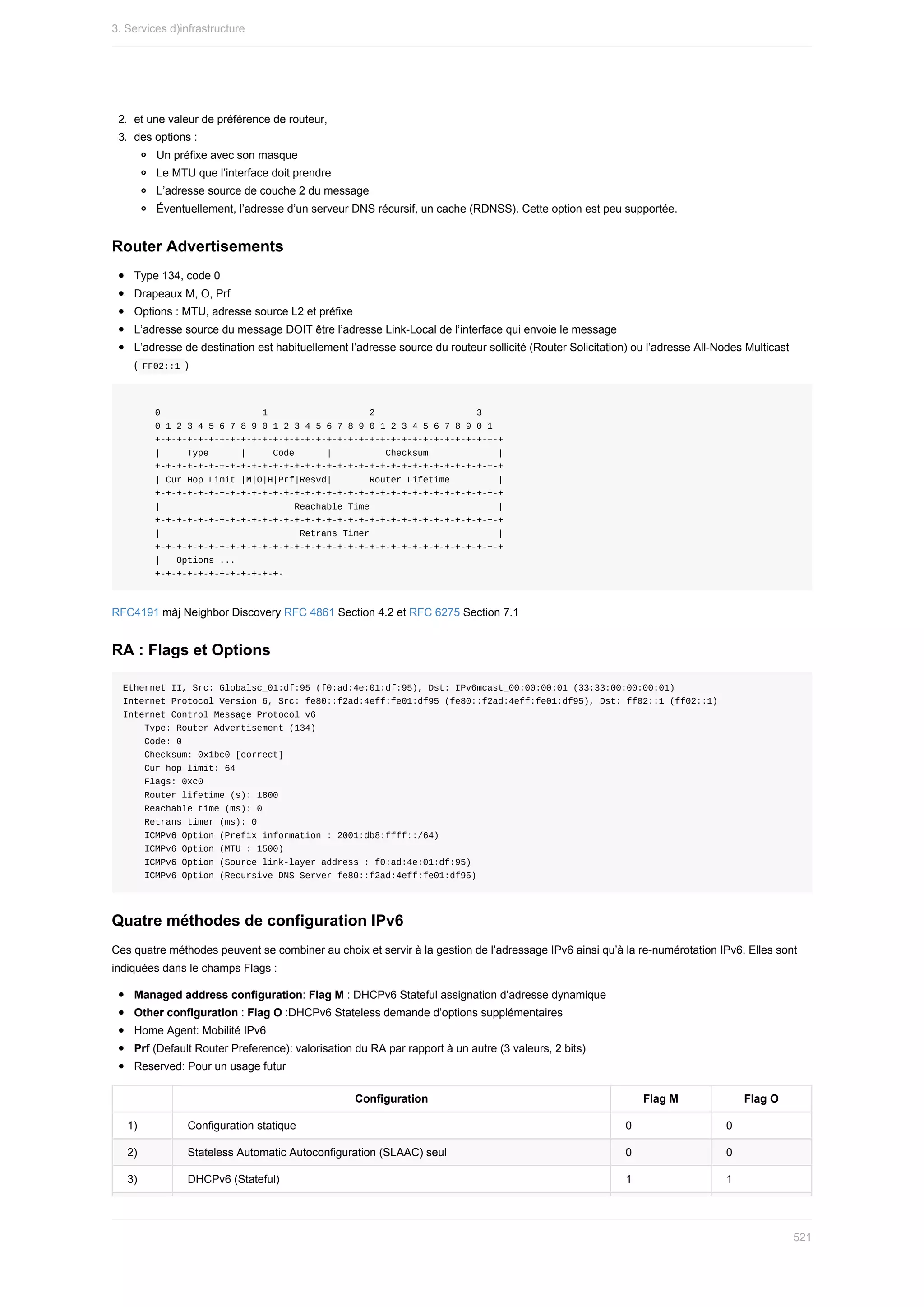 2.	 et	une	valeur	de	préférence	de	routeur,
3.	 des	options	:
Un	préfixe	avec	son	masque
Le	MTU	que	l’interface	doit	prendre
L’adresse	source	de	couche	2	du	message
Éventuellement,	l’adresse	d’un	serveur	DNS	récursif,	un	cache	(RDNSS).	Cette	option	est	peu	supportée.
Router	Advertisements
Type	134,	code	0
Drapeaux	M,	O,	Prf
Options	:	MTU,	adresse	source	L2	et	préfixe
L’adresse	source	du	message	DOIT	être	l’adresse	Link-Local	de	l’interface	qui	envoie	le	message
L’adresse	de	destination	est	habituellement	l’adresse	source	du	routeur	sollicité	(Router	Solicitation)	ou	l’adresse	All-Nodes	Multicast
(	
FF02::1	)
						0																			1																			2																			3
						0	1	2	3	4	5	6	7	8	9	0	1	2	3	4	5	6	7	8	9	0	1	2	3	4	5	6	7	8	9	0	1
						+-+-+-+-+-+-+-+-+-+-+-+-+-+-+-+-+-+-+-+-+-+-+-+-+-+-+-+-+-+-+-+-+
						|					Type						|					Code						|										Checksum													|
						+-+-+-+-+-+-+-+-+-+-+-+-+-+-+-+-+-+-+-+-+-+-+-+-+-+-+-+-+-+-+-+-+
						|	Cur	Hop	Limit	|M|O|H|Prf|Resvd|							Router	Lifetime									|
						+-+-+-+-+-+-+-+-+-+-+-+-+-+-+-+-+-+-+-+-+-+-+-+-+-+-+-+-+-+-+-+-+
						|																									Reachable	Time																								|
						+-+-+-+-+-+-+-+-+-+-+-+-+-+-+-+-+-+-+-+-+-+-+-+-+-+-+-+-+-+-+-+-+
						|																										Retrans	Timer																								|
						+-+-+-+-+-+-+-+-+-+-+-+-+-+-+-+-+-+-+-+-+-+-+-+-+-+-+-+-+-+-+-+-+
						|			Options	...
						+-+-+-+-+-+-+-+-+-+-+-+-
RFC4191	màj	Neighbor	Discovery	RFC	4861	Section	4.2	et	RFC	6275	Section	7.1
RA	:	Flags	et	Options
Ethernet	II,	Src:	Globalsc_01:df:95	(f0:ad:4e:01:df:95),	Dst:	IPv6mcast_00:00:00:01	(33:33:00:00:00:01)
Internet	Protocol	Version	6,	Src:	fe80::f2ad:4eff:fe01:df95	(fe80::f2ad:4eff:fe01:df95),	Dst:	ff02::1	(ff02::1)
Internet	Control	Message	Protocol	v6
				Type:	Router	Advertisement	(134)
				Code:	0
				Checksum:	0x1bc0	[correct]
				Cur	hop	limit:	64
				Flags:	0xc0
				Router	lifetime	(s):	1800
				Reachable	time	(ms):	0
				Retrans	timer	(ms):	0
				ICMPv6	Option	(Prefix	information	:	2001:db8:ffff::/64)
				ICMPv6	Option	(MTU	:	1500)
				ICMPv6	Option	(Source	link-layer	address	:	f0:ad:4e:01:df:95)
				ICMPv6	Option	(Recursive	DNS	Server	fe80::f2ad:4eff:fe01:df95)
Quatre	méthodes	de	configuration	IPv6
Ces	quatre	méthodes	peuvent	se	combiner	au	choix	et	servir	à	la	gestion	de	l’adressage	IPv6	ainsi	qu’à	la	re-numérotation	IPv6.	Elles	sont
indiquées	dans	le	champs	Flags	:
Managed	address	configuration:	Flag	M	:	DHCPv6	Stateful	assignation	d’adresse	dynamique
Other	configuration	:	Flag	O	:DHCPv6	Stateless	demande	d’options	supplémentaires
Home	Agent:	Mobilité	IPv6
Prf	(Default	Router	Preference):	valorisation	du	RA	par	rapport	à	un	autre	(3	valeurs,	2	bits)
Reserved:	Pour	un	usage	futur
Configuration Flag	M Flag	O
1) Configuration	statique 0 0
2) Stateless	Automatic	Autoconfiguration	(SLAAC)	seul 0 0
3) DHCPv6	(Stateful) 1 1
3.	Services	d)infrastructure
521
 