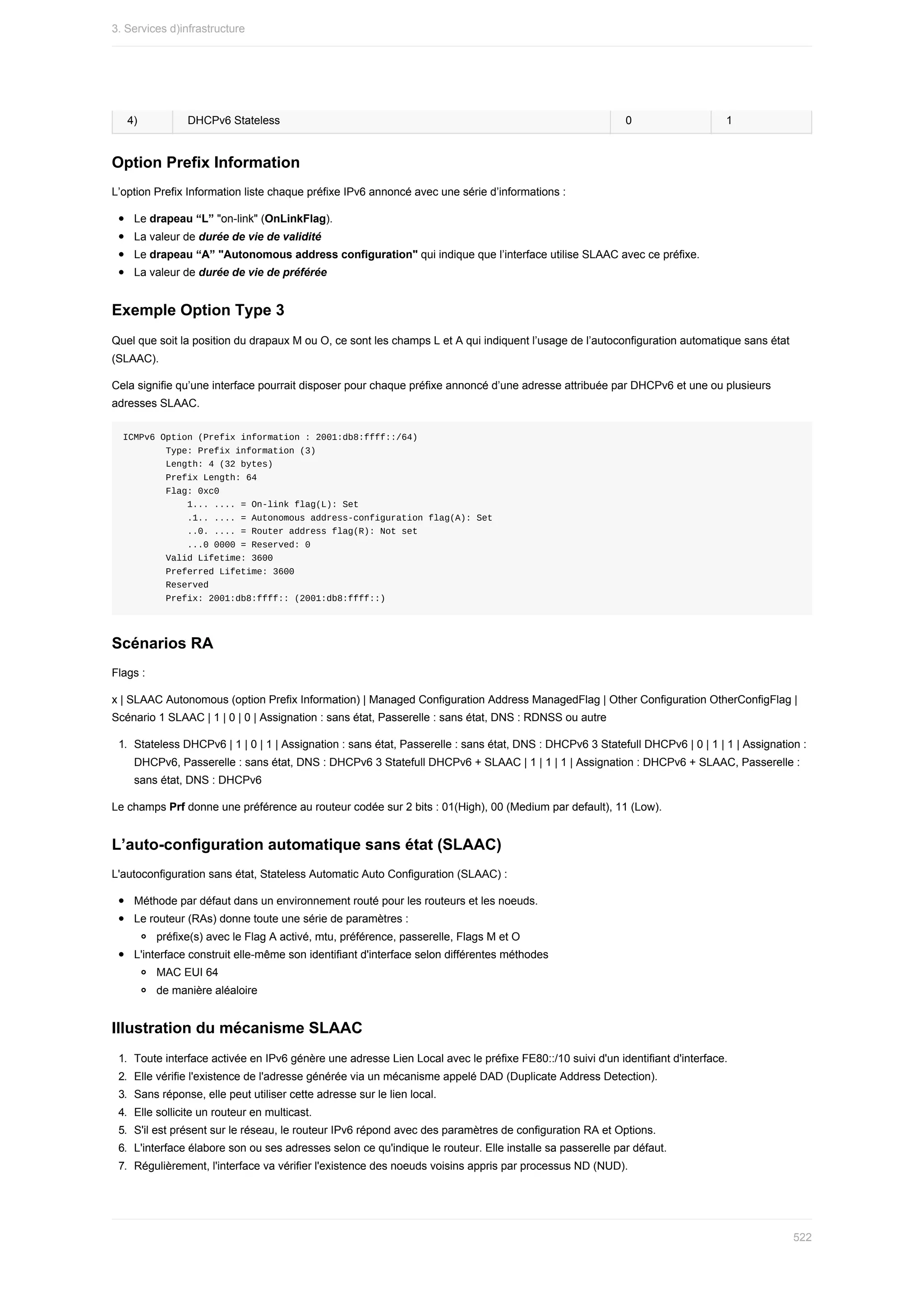 4) DHCPv6	Stateless 0 1
Option	Prefix	Information
L’option	Prefix	Information	liste	chaque	préfixe	IPv6	annoncé	avec	une	série	d’informations	:
Le	drapeau	“L”	"on-link"	(OnLinkFlag).
La	valeur	de	durée	de	vie	de	validité
Le	drapeau	“A”	"Autonomous	address	configuration"	qui	indique	que	l’interface	utilise	SLAAC	avec	ce	préfixe.
La	valeur	de	durée	de	vie	de	préférée
Exemple	Option	Type	3
Quel	que	soit	la	position	du	drapaux	M	ou	O,	ce	sont	les	champs	L	et	A	qui	indiquent	l’usage	de	l’autoconfiguration	automatique	sans	état
(SLAAC).
Cela	signifie	qu’une	interface	pourrait	disposer	pour	chaque	préfixe	annoncé	d’une	adresse	attribuée	par	DHCPv6	et	une	ou	plusieurs
adresses	SLAAC.
ICMPv6	Option	(Prefix	information	:	2001:db8:ffff::/64)
								Type:	Prefix	information	(3)
								Length:	4	(32	bytes)
								Prefix	Length:	64
								Flag:	0xc0
												1...	....	=	On-link	flag(L):	Set
												.1..	....	=	Autonomous	address-configuration	flag(A):	Set
												..0.	....	=	Router	address	flag(R):	Not	set
												...0	0000	=	Reserved:	0
								Valid	Lifetime:	3600
								Preferred	Lifetime:	3600
								Reserved
								Prefix:	2001:db8:ffff::	(2001:db8:ffff::)
Scénarios	RA
Flags	:
x	|	SLAAC	Autonomous	(option	Prefix	Information)	|	Managed	Configuration	Address	ManagedFlag	|	Other	Configuration	OtherConfigFlag	|
Scénario	1	SLAAC	|	1	|	0	|	0	|	Assignation	:	sans	état,	Passerelle	:	sans	état,	DNS	:	RDNSS	ou	autre
1.	 Stateless	DHCPv6	|	1	|	0	|	1	|	Assignation	:	sans	état,	Passerelle	:	sans	état,	DNS	:	DHCPv6	3	Statefull	DHCPv6	|	0	|	1	|	1	|	Assignation	:
DHCPv6,	Passerelle	:	sans	état,	DNS	:	DHCPv6	3	Statefull	DHCPv6	+	SLAAC	|	1	|	1	|	1	|	Assignation	:	DHCPv6	+	SLAAC,	Passerelle	:
sans	état,	DNS	:	DHCPv6
Le	champs	Prf	donne	une	préférence	au	routeur	codée	sur	2	bits	:	01(High),	00	(Medium	par	default),	11	(Low).
L’auto-configuration	automatique	sans	état	(SLAAC)
L'autoconfiguration	sans	état,	Stateless	Automatic	Auto	Configuration	(SLAAC)	:
Méthode	par	défaut	dans	un	environnement	routé	pour	les	routeurs	et	les	noeuds.
Le	routeur	(RAs)	donne	toute	une	série	de	paramètres	:
préfixe(s)	avec	le	Flag	A	activé,	mtu,	préférence,	passerelle,	Flags	M	et	O
L'interface	construit	elle-même	son	identifiant	d'interface	selon	différentes	méthodes
MAC	EUI	64
de	manière	aléaloire
Illustration	du	mécanisme	SLAAC
1.	 Toute	interface	activée	en	IPv6	génère	une	adresse	Lien	Local	avec	le	préfixe	FE80::/10	suivi	d'un	identifiant	d'interface.
2.	 Elle	vérifie	l'existence	de	l'adresse	générée	via	un	mécanisme	appelé	DAD	(Duplicate	Address	Detection).
3.	 Sans	réponse,	elle	peut	utiliser	cette	adresse	sur	le	lien	local.
4.	 Elle	sollicite	un	routeur	en	multicast.
5.	 S'il	est	présent	sur	le	réseau,	le	routeur	IPv6	répond	avec	des	paramètres	de	configuration	RA	et	Options.
6.	 L'interface	élabore	son	ou	ses	adresses	selon	ce	qu'indique	le	routeur.	Elle	installe	sa	passerelle	par	défaut.
7.	 Régulièrement,	l'interface	va	vérifier	l'existence	des	noeuds	voisins	appris	par	processus	ND	(NUD).
3.	Services	d)infrastructure
522
 