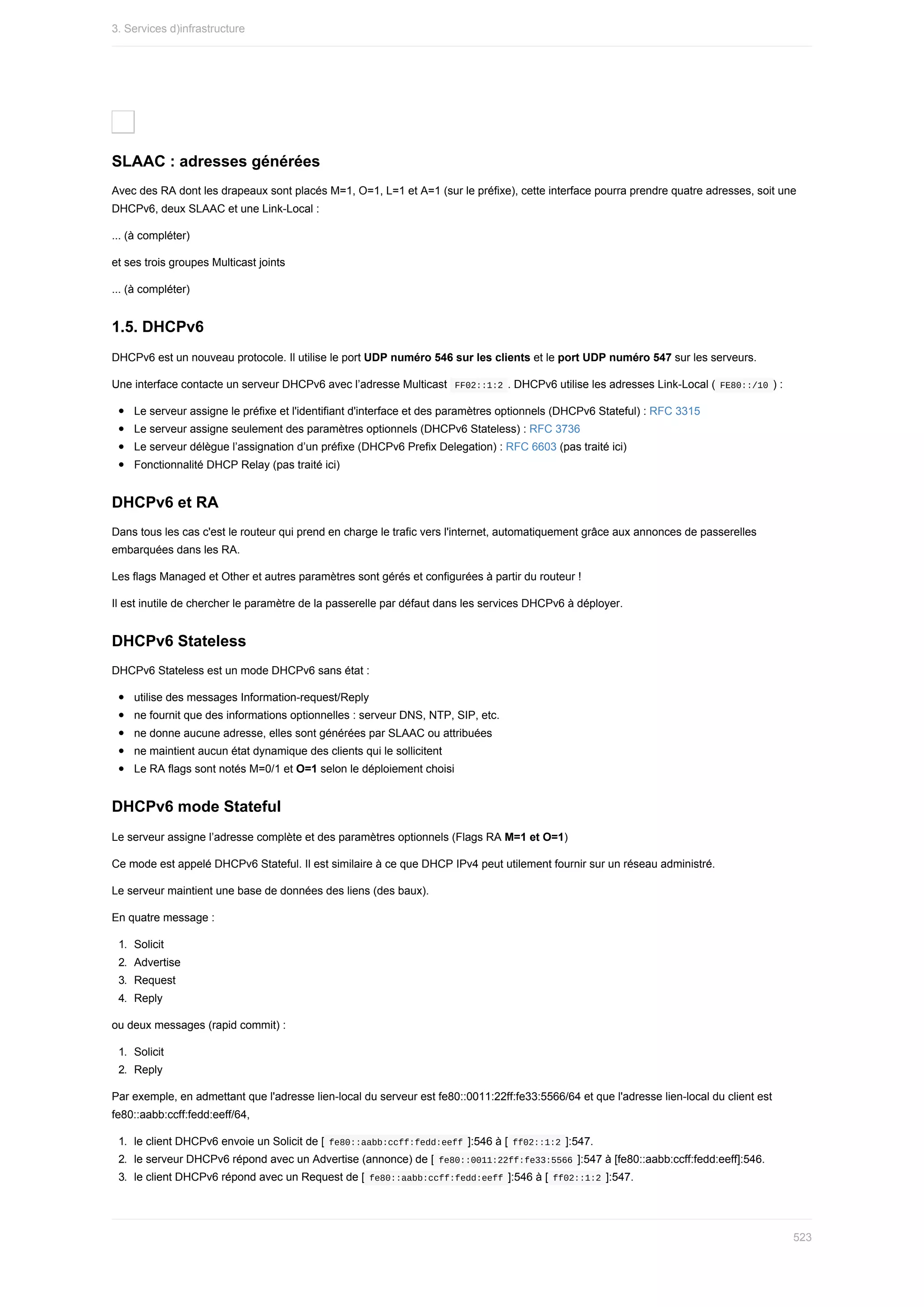 SLAAC	:	adresses	générées
Avec	des	RA	dont	les	drapeaux	sont	placés	M=1,	O=1,	L=1	et	A=1	(sur	le	préfixe),	cette	interface	pourra	prendre	quatre	adresses,	soit	une
DHCPv6,	deux	SLAAC	et	une	Link-Local	:
...	(à	compléter)
et	ses	trois	groupes	Multicast	joints
...	(à	compléter)
1.5.	DHCPv6
DHCPv6	est	un	nouveau	protocole.	Il	utilise	le	port	UDP	numéro	546	sur	les	clients	et	le	port	UDP	numéro	547	sur	les	serveurs.
Une	interface	contacte	un	serveur	DHCPv6	avec	l’adresse	Multicast		
FF02::1:2	.	DHCPv6	utilise	les	adresses	Link-Local	(	
FE80::/10	)	:
Le	serveur	assigne	le	préfixe	et	l'identifiant	d'interface	et	des	paramètres	optionnels	(DHCPv6	Stateful)	:	RFC	3315
Le	serveur	assigne	seulement	des	paramètres	optionnels	(DHCPv6	Stateless)	:	RFC	3736
Le	serveur	délègue	l’assignation	d’un	préfixe	(DHCPv6	Prefix	Delegation)	:	RFC	6603	(pas	traité	ici)
Fonctionnalité	DHCP	Relay	(pas	traité	ici)
DHCPv6	et	RA
Dans	tous	les	cas	c'est	le	routeur	qui	prend	en	charge	le	trafic	vers	l'internet,	automatiquement	grâce	aux	annonces	de	passerelles
embarquées	dans	les	RA.
Les	flags	Managed	et	Other	et	autres	paramètres	sont	gérés	et	configurées	à	partir	du	routeur	!
Il	est	inutile	de	chercher	le	paramètre	de	la	passerelle	par	défaut	dans	les	services	DHCPv6	à	déployer.
DHCPv6	Stateless
DHCPv6	Stateless	est	un	mode	DHCPv6	sans	état	:
utilise	des	messages	Information-request/Reply
ne	fournit	que	des	informations	optionnelles	:	serveur	DNS,	NTP,	SIP,	etc.
ne	donne	aucune	adresse,	elles	sont	générées	par	SLAAC	ou	attribuées
ne	maintient	aucun	état	dynamique	des	clients	qui	le	sollicitent
Le	RA	flags	sont	notés	M=0/1	et	O=1	selon	le	déploiement	choisi
DHCPv6	mode	Stateful
Le	serveur	assigne	l’adresse	complète	et	des	paramètres	optionnels	(Flags	RA	M=1	et	O=1)
Ce	mode	est	appelé	DHCPv6	Stateful.	Il	est	similaire	à	ce	que	DHCP	IPv4	peut	utilement	fournir	sur	un	réseau	administré.
Le	serveur	maintient	une	base	de	données	des	liens	(des	baux).
En	quatre	message	:
1.	 Solicit
2.	 Advertise
3.	 Request
4.	 Reply
ou	deux	messages	(rapid	commit)	:
1.	 Solicit
2.	 Reply
Par	exemple,	en	admettant	que	l'adresse	lien-local	du	serveur	est	fe80::0011:22ff:fe33:5566/64	et	que	l'adresse	lien-local	du	client	est
fe80::aabb:ccff:fedd:eeff/64,
1.	 le	client	DHCPv6	envoie	un	Solicit	de	[	
fe80::aabb:ccff:fedd:eeff	]:546	à	[	
ff02::1:2	]:547.
2.	 le	serveur	DHCPv6	répond	avec	un	Advertise	(annonce)	de	[	
fe80::0011:22ff:fe33:5566	]:547	à	[fe80::aabb:ccff:fedd:eeff]:546.
3.	 le	client	DHCPv6	répond	avec	un	Request	de	[	
fe80::aabb:ccff:fedd:eeff	]:546	à	[	
ff02::1:2	]:547.
3.	Services	d)infrastructure
523
 