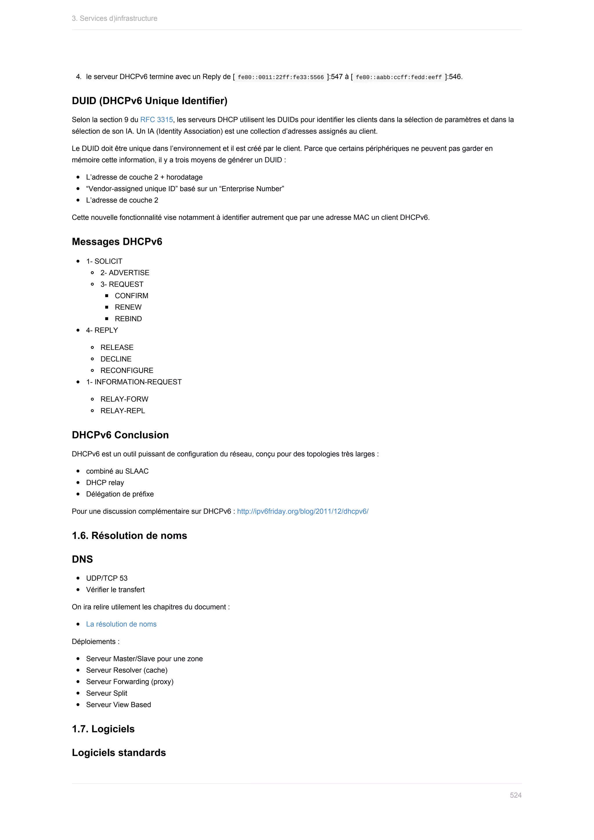 4.	 le	serveur	DHCPv6	termine	avec	un	Reply	de	[	
fe80::0011:22ff:fe33:5566	]:547	à	[	
fe80::aabb:ccff:fedd:eeff	]:546.
DUID	(DHCPv6	Unique	Identifier)
Selon	la	section	9	du	RFC	3315,	les	serveurs	DHCP	utilisent	les	DUIDs	pour	identifier	les	clients	dans	la	sélection	de	paramètres	et	dans	la
sélection	de	son	IA.	Un	IA	(Identity	Association)	est	une	collection	d’adresses	assignés	au	client.
Le	DUID	doit	être	unique	dans	l’environnement	et	il	est	créé	par	le	client.	Parce	que	certains	périphériques	ne	peuvent	pas	garder	en
mémoire	cette	information,	il	y	a	trois	moyens	de	générer	un	DUID	:
L’adresse	de	couche	2	+	horodatage
“Vendor-assigned	unique	ID”	basé	sur	un	“Enterprise	Number”
L’adresse	de	couche	2
Cette	nouvelle	fonctionnalité	vise	notamment	à	identifier	autrement	que	par	une	adresse	MAC	un	client	DHCPv6.
Messages	DHCPv6
1-	SOLICIT
2-	ADVERTISE
3-	REQUEST
CONFIRM
RENEW
REBIND
4-	REPLY
RELEASE
DECLINE
RECONFIGURE
1-	INFORMATION-REQUEST
RELAY-FORW
RELAY-REPL
DHCPv6	Conclusion
DHCPv6	est	un	outil	puissant	de	configuration	du	réseau,	conçu	pour	des	topologies	très	larges	:
combiné	au	SLAAC
DHCP	relay
Délégation	de	préfixe
Pour	une	discussion	complémentaire	sur	DHCPv6	:	http://ipv6friday.org/blog/2011/12/dhcpv6/
1.6.	Résolution	de	noms
DNS
UDP/TCP	53
Vérifier	le	transfert
On	ira	relire	utilement	les	chapitres	du	document	:
La	résolution	de	noms
Déploiements	:
Serveur	Master/Slave	pour	une	zone
Serveur	Resolver	(cache)
Serveur	Forwarding	(proxy)
Serveur	Split
Serveur	View	Based
1.7.	Logiciels
Logiciels	standards
3.	Services	d)infrastructure
524
 