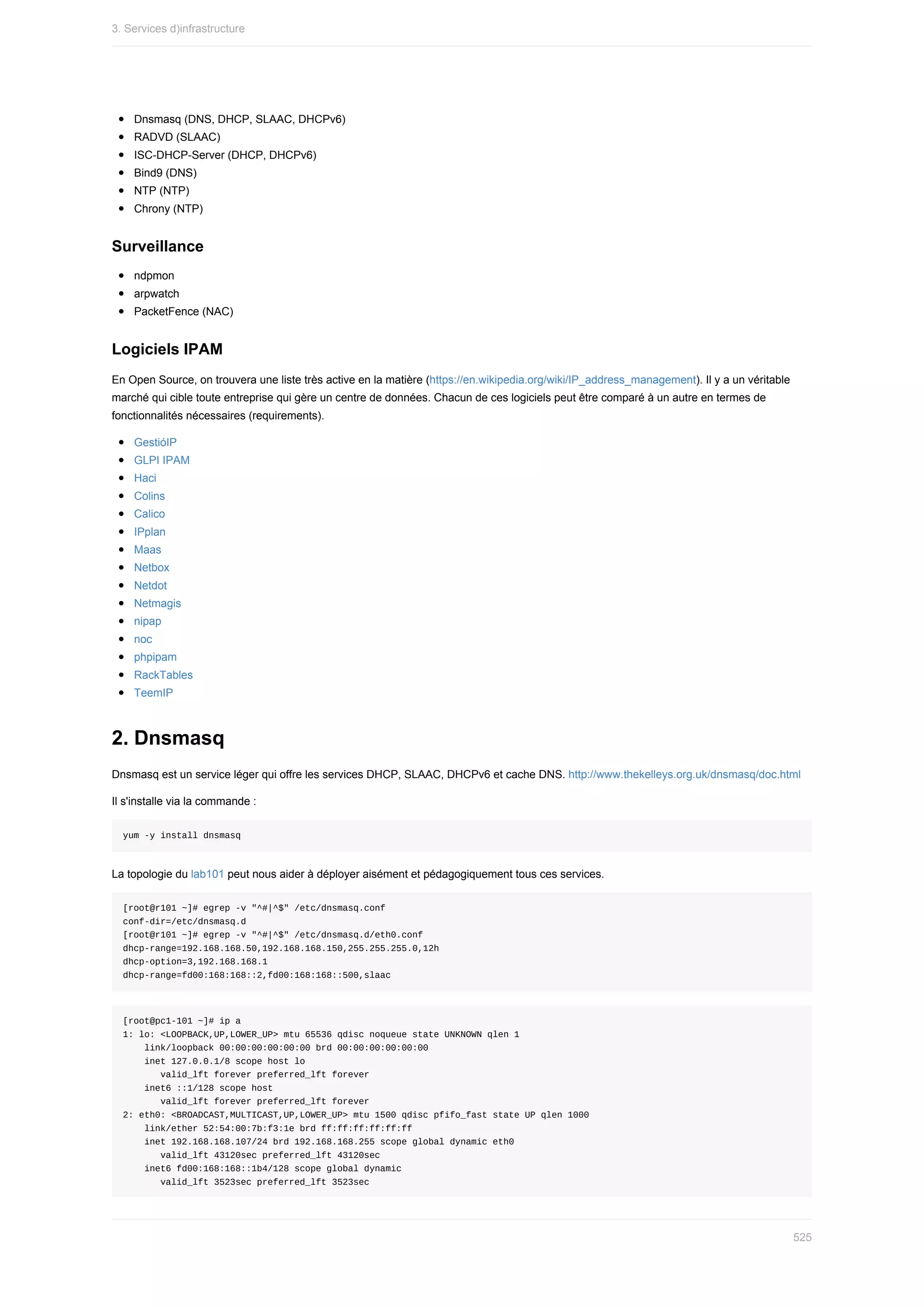 Dnsmasq	(DNS,	DHCP,	SLAAC,	DHCPv6)
RADVD	(SLAAC)
ISC-DHCP-Server	(DHCP,	DHCPv6)
Bind9	(DNS)
NTP	(NTP)
Chrony	(NTP)
Surveillance
ndpmon
arpwatch
PacketFence	(NAC)
Logiciels	IPAM
En	Open	Source,	on	trouvera	une	liste	très	active	en	la	matière	(https://en.wikipedia.org/wiki/IP_address_management).	Il	y	a	un	véritable
marché	qui	cible	toute	entreprise	qui	gère	un	centre	de	données.	Chacun	de	ces	logiciels	peut	être	comparé	à	un	autre	en	termes	de
fonctionnalités	nécessaires	(requirements).
GestióIP
GLPI	IPAM
Haci
Colins
Calico
IPplan
Maas
Netbox
Netdot
Netmagis
nipap
noc
phpipam
RackTables
TeemIP
2.	Dnsmasq
Dnsmasq	est	un	service	léger	qui	offre	les	services	DHCP,	SLAAC,	DHCPv6	et	cache	DNS.	http://www.thekelleys.org.uk/dnsmasq/doc.html
Il	s'installe	via	la	commande	:
yum	-y	install	dnsmasq
La	topologie	du	lab101	peut	nous	aider	à	déployer	aisément	et	pédagogiquement	tous	ces	services.
[root@r101	~]#	egrep	-v	"^#|^$"	/etc/dnsmasq.conf
conf-dir=/etc/dnsmasq.d
[root@r101	~]#	egrep	-v	"^#|^$"	/etc/dnsmasq.d/eth0.conf
dhcp-range=192.168.168.50,192.168.168.150,255.255.255.0,12h
dhcp-option=3,192.168.168.1
dhcp-range=fd00:168:168::2,fd00:168:168::500,slaac
[root@pc1-101	~]#	ip	a
1:	lo:	<LOOPBACK,UP,LOWER_UP>	mtu	65536	qdisc	noqueue	state	UNKNOWN	qlen	1
				link/loopback	00:00:00:00:00:00	brd	00:00:00:00:00:00
				inet	127.0.0.1/8	scope	host	lo
							valid_lft	forever	preferred_lft	forever
				inet6	::1/128	scope	host
							valid_lft	forever	preferred_lft	forever
2:	eth0:	<BROADCAST,MULTICAST,UP,LOWER_UP>	mtu	1500	qdisc	pfifo_fast	state	UP	qlen	1000
				link/ether	52:54:00:7b:f3:1e	brd	ff:ff:ff:ff:ff:ff
				inet	192.168.168.107/24	brd	192.168.168.255	scope	global	dynamic	eth0
							valid_lft	43120sec	preferred_lft	43120sec
				inet6	fd00:168:168::1b4/128	scope	global	dynamic
							valid_lft	3523sec	preferred_lft	3523sec
3.	Services	d)infrastructure
525
 