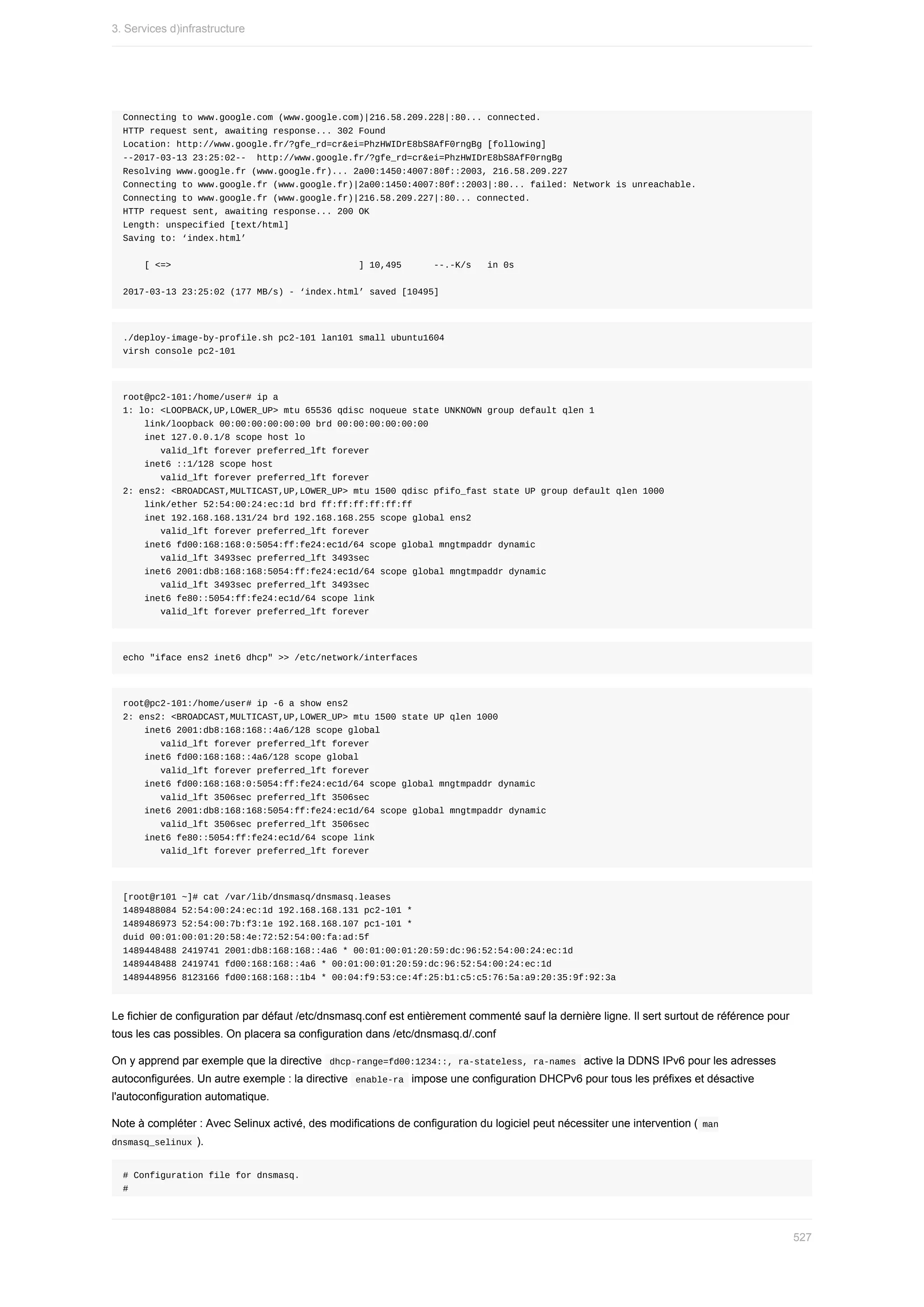 Connecting	to	www.google.com	(www.google.com)|216.58.209.228|:80...	connected.
HTTP	request	sent,	awaiting	response...	302	Found
Location:	http://www.google.fr/?gfe_rd=cr&ei=PhzHWIDrE8bS8AfF0rngBg	[following]
--2017-03-13	23:25:02--		http://www.google.fr/?gfe_rd=cr&ei=PhzHWIDrE8bS8AfF0rngBg
Resolving	www.google.fr	(www.google.fr)...	2a00:1450:4007:80f::2003,	216.58.209.227
Connecting	to	www.google.fr	(www.google.fr)|2a00:1450:4007:80f::2003|:80...	failed:	Network	is	unreachable.
Connecting	to	www.google.fr	(www.google.fr)|216.58.209.227|:80...	connected.
HTTP	request	sent,	awaiting	response...	200	OK
Length:	unspecified	[text/html]
Saving	to:	‘index.html’
				[	<=>																																			]	10,495						--.-K/s			in	0s
2017-03-13	23:25:02	(177	MB/s)	-	‘index.html’	saved	[10495]
./deploy-image-by-profile.sh	pc2-101	lan101	small	ubuntu1604
virsh	console	pc2-101
root@pc2-101:/home/user#	ip	a
1:	lo:	<LOOPBACK,UP,LOWER_UP>	mtu	65536	qdisc	noqueue	state	UNKNOWN	group	default	qlen	1
				link/loopback	00:00:00:00:00:00	brd	00:00:00:00:00:00
				inet	127.0.0.1/8	scope	host	lo
							valid_lft	forever	preferred_lft	forever
				inet6	::1/128	scope	host
							valid_lft	forever	preferred_lft	forever
2:	ens2:	<BROADCAST,MULTICAST,UP,LOWER_UP>	mtu	1500	qdisc	pfifo_fast	state	UP	group	default	qlen	1000
				link/ether	52:54:00:24:ec:1d	brd	ff:ff:ff:ff:ff:ff
				inet	192.168.168.131/24	brd	192.168.168.255	scope	global	ens2
							valid_lft	forever	preferred_lft	forever
				inet6	fd00:168:168:0:5054:ff:fe24:ec1d/64	scope	global	mngtmpaddr	dynamic
							valid_lft	3493sec	preferred_lft	3493sec
				inet6	2001:db8:168:168:5054:ff:fe24:ec1d/64	scope	global	mngtmpaddr	dynamic
							valid_lft	3493sec	preferred_lft	3493sec
				inet6	fe80::5054:ff:fe24:ec1d/64	scope	link
							valid_lft	forever	preferred_lft	forever
echo	"iface	ens2	inet6	dhcp"	>>	/etc/network/interfaces
root@pc2-101:/home/user#	ip	-6	a	show	ens2
2:	ens2:	<BROADCAST,MULTICAST,UP,LOWER_UP>	mtu	1500	state	UP	qlen	1000
				inet6	2001:db8:168:168::4a6/128	scope	global
							valid_lft	forever	preferred_lft	forever
				inet6	fd00:168:168::4a6/128	scope	global
							valid_lft	forever	preferred_lft	forever
				inet6	fd00:168:168:0:5054:ff:fe24:ec1d/64	scope	global	mngtmpaddr	dynamic
							valid_lft	3506sec	preferred_lft	3506sec
				inet6	2001:db8:168:168:5054:ff:fe24:ec1d/64	scope	global	mngtmpaddr	dynamic
							valid_lft	3506sec	preferred_lft	3506sec
				inet6	fe80::5054:ff:fe24:ec1d/64	scope	link
							valid_lft	forever	preferred_lft	forever
[root@r101	~]#	cat	/var/lib/dnsmasq/dnsmasq.leases
1489488084	52:54:00:24:ec:1d	192.168.168.131	pc2-101	*
1489486973	52:54:00:7b:f3:1e	192.168.168.107	pc1-101	*
duid	00:01:00:01:20:58:4e:72:52:54:00:fa:ad:5f
1489448488	2419741	2001:db8:168:168::4a6	*	00:01:00:01:20:59:dc:96:52:54:00:24:ec:1d
1489448488	2419741	fd00:168:168::4a6	*	00:01:00:01:20:59:dc:96:52:54:00:24:ec:1d
1489448956	8123166	fd00:168:168::1b4	*	00:04:f9:53:ce:4f:25:b1:c5:c5:76:5a:a9:20:35:9f:92:3a
Le	fichier	de	configuration	par	défaut	/etc/dnsmasq.conf	est	entièrement	commenté	sauf	la	dernière	ligne.	Il	sert	surtout	de	référence	pour
tous	les	cas	possibles.	On	placera	sa	configuration	dans	/etc/dnsmasq.d/.conf
On	y	apprend	par	exemple	que	la	directive		
dhcp-range=fd00:1234::,	ra-stateless,	ra-names		active	la	DDNS	IPv6	pour	les	adresses
autoconfigurées.	Un	autre	exemple	:	la	directive		
enable-ra		impose	une	configuration	DHCPv6	pour	tous	les	préfixes	et	désactive
l'autoconfiguration	automatique.
Note	à	compléter	:	Avec	Selinux	activé,	des	modifications	de	configuration	du	logiciel	peut	nécessiter	une	intervention	(	
man
dnsmasq_selinux	).
#	Configuration	file	for	dnsmasq.
#
3.	Services	d)infrastructure
527
 