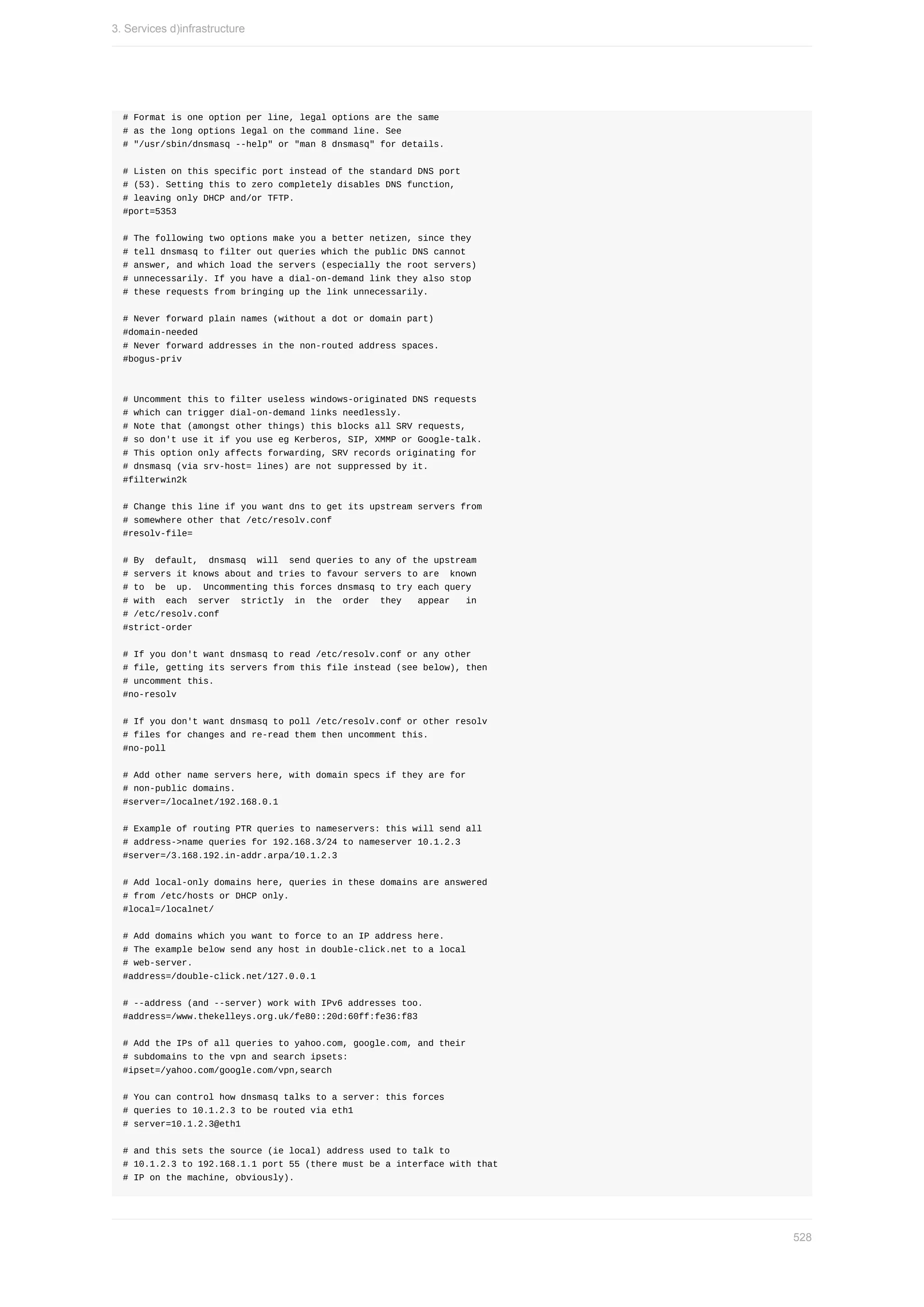 #	Format	is	one	option	per	line,	legal	options	are	the	same
#	as	the	long	options	legal	on	the	command	line.	See
#	"/usr/sbin/dnsmasq	--help"	or	"man	8	dnsmasq"	for	details.
#	Listen	on	this	specific	port	instead	of	the	standard	DNS	port
#	(53).	Setting	this	to	zero	completely	disables	DNS	function,
#	leaving	only	DHCP	and/or	TFTP.
#port=5353
#	The	following	two	options	make	you	a	better	netizen,	since	they
#	tell	dnsmasq	to	filter	out	queries	which	the	public	DNS	cannot
#	answer,	and	which	load	the	servers	(especially	the	root	servers)
#	unnecessarily.	If	you	have	a	dial-on-demand	link	they	also	stop
#	these	requests	from	bringing	up	the	link	unnecessarily.
#	Never	forward	plain	names	(without	a	dot	or	domain	part)
#domain-needed
#	Never	forward	addresses	in	the	non-routed	address	spaces.
#bogus-priv
#	Uncomment	this	to	filter	useless	windows-originated	DNS	requests
#	which	can	trigger	dial-on-demand	links	needlessly.
#	Note	that	(amongst	other	things)	this	blocks	all	SRV	requests,
#	so	don't	use	it	if	you	use	eg	Kerberos,	SIP,	XMMP	or	Google-talk.
#	This	option	only	affects	forwarding,	SRV	records	originating	for
#	dnsmasq	(via	srv-host=	lines)	are	not	suppressed	by	it.
#filterwin2k
#	Change	this	line	if	you	want	dns	to	get	its	upstream	servers	from
#	somewhere	other	that	/etc/resolv.conf
#resolv-file=
#	By		default,		dnsmasq		will		send	queries	to	any	of	the	upstream
#	servers	it	knows	about	and	tries	to	favour	servers	to	are		known
#	to		be		up.		Uncommenting	this	forces	dnsmasq	to	try	each	query
#	with		each		server		strictly		in		the		order		they			appear			in
#	/etc/resolv.conf
#strict-order
#	If	you	don't	want	dnsmasq	to	read	/etc/resolv.conf	or	any	other
#	file,	getting	its	servers	from	this	file	instead	(see	below),	then
#	uncomment	this.
#no-resolv
#	If	you	don't	want	dnsmasq	to	poll	/etc/resolv.conf	or	other	resolv
#	files	for	changes	and	re-read	them	then	uncomment	this.
#no-poll
#	Add	other	name	servers	here,	with	domain	specs	if	they	are	for
#	non-public	domains.
#server=/localnet/192.168.0.1
#	Example	of	routing	PTR	queries	to	nameservers:	this	will	send	all
#	address->name	queries	for	192.168.3/24	to	nameserver	10.1.2.3
#server=/3.168.192.in-addr.arpa/10.1.2.3
#	Add	local-only	domains	here,	queries	in	these	domains	are	answered
#	from	/etc/hosts	or	DHCP	only.
#local=/localnet/
#	Add	domains	which	you	want	to	force	to	an	IP	address	here.
#	The	example	below	send	any	host	in	double-click.net	to	a	local
#	web-server.
#address=/double-click.net/127.0.0.1
#	--address	(and	--server)	work	with	IPv6	addresses	too.
#address=/www.thekelleys.org.uk/fe80::20d:60ff:fe36:f83
#	Add	the	IPs	of	all	queries	to	yahoo.com,	google.com,	and	their
#	subdomains	to	the	vpn	and	search	ipsets:
#ipset=/yahoo.com/google.com/vpn,search
#	You	can	control	how	dnsmasq	talks	to	a	server:	this	forces
#	queries	to	10.1.2.3	to	be	routed	via	eth1
#	server=10.1.2.3@eth1
#	and	this	sets	the	source	(ie	local)	address	used	to	talk	to
#	10.1.2.3	to	192.168.1.1	port	55	(there	must	be	a	interface	with	that
#	IP	on	the	machine,	obviously).
3.	Services	d)infrastructure
528
 
