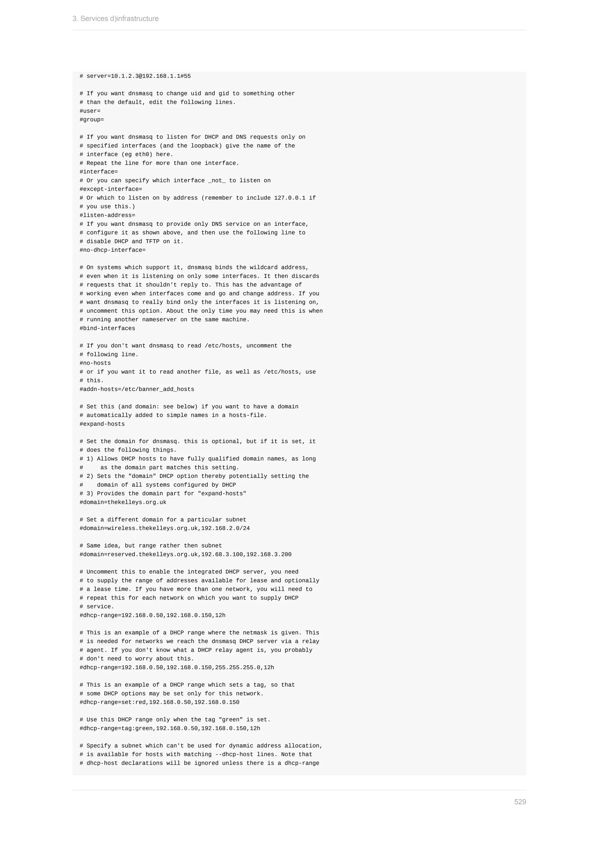 #	server=10.1.2.3@192.168.1.1#55
#	If	you	want	dnsmasq	to	change	uid	and	gid	to	something	other
#	than	the	default,	edit	the	following	lines.
#user=
#group=
#	If	you	want	dnsmasq	to	listen	for	DHCP	and	DNS	requests	only	on
#	specified	interfaces	(and	the	loopback)	give	the	name	of	the
#	interface	(eg	eth0)	here.
#	Repeat	the	line	for	more	than	one	interface.
#interface=
#	Or	you	can	specify	which	interface	_not_	to	listen	on
#except-interface=
#	Or	which	to	listen	on	by	address	(remember	to	include	127.0.0.1	if
#	you	use	this.)
#listen-address=
#	If	you	want	dnsmasq	to	provide	only	DNS	service	on	an	interface,
#	configure	it	as	shown	above,	and	then	use	the	following	line	to
#	disable	DHCP	and	TFTP	on	it.
#no-dhcp-interface=
#	On	systems	which	support	it,	dnsmasq	binds	the	wildcard	address,
#	even	when	it	is	listening	on	only	some	interfaces.	It	then	discards
#	requests	that	it	shouldn't	reply	to.	This	has	the	advantage	of
#	working	even	when	interfaces	come	and	go	and	change	address.	If	you
#	want	dnsmasq	to	really	bind	only	the	interfaces	it	is	listening	on,
#	uncomment	this	option.	About	the	only	time	you	may	need	this	is	when
#	running	another	nameserver	on	the	same	machine.
#bind-interfaces
#	If	you	don't	want	dnsmasq	to	read	/etc/hosts,	uncomment	the
#	following	line.
#no-hosts
#	or	if	you	want	it	to	read	another	file,	as	well	as	/etc/hosts,	use
#	this.
#addn-hosts=/etc/banner_add_hosts
#	Set	this	(and	domain:	see	below)	if	you	want	to	have	a	domain
#	automatically	added	to	simple	names	in	a	hosts-file.
#expand-hosts
#	Set	the	domain	for	dnsmasq.	this	is	optional,	but	if	it	is	set,	it
#	does	the	following	things.
#	1)	Allows	DHCP	hosts	to	have	fully	qualified	domain	names,	as	long
#					as	the	domain	part	matches	this	setting.
#	2)	Sets	the	"domain"	DHCP	option	thereby	potentially	setting	the
#				domain	of	all	systems	configured	by	DHCP
#	3)	Provides	the	domain	part	for	"expand-hosts"
#domain=thekelleys.org.uk
#	Set	a	different	domain	for	a	particular	subnet
#domain=wireless.thekelleys.org.uk,192.168.2.0/24
#	Same	idea,	but	range	rather	then	subnet
#domain=reserved.thekelleys.org.uk,192.68.3.100,192.168.3.200
#	Uncomment	this	to	enable	the	integrated	DHCP	server,	you	need
#	to	supply	the	range	of	addresses	available	for	lease	and	optionally
#	a	lease	time.	If	you	have	more	than	one	network,	you	will	need	to
#	repeat	this	for	each	network	on	which	you	want	to	supply	DHCP
#	service.
#dhcp-range=192.168.0.50,192.168.0.150,12h
#	This	is	an	example	of	a	DHCP	range	where	the	netmask	is	given.	This
#	is	needed	for	networks	we	reach	the	dnsmasq	DHCP	server	via	a	relay
#	agent.	If	you	don't	know	what	a	DHCP	relay	agent	is,	you	probably
#	don't	need	to	worry	about	this.
#dhcp-range=192.168.0.50,192.168.0.150,255.255.255.0,12h
#	This	is	an	example	of	a	DHCP	range	which	sets	a	tag,	so	that
#	some	DHCP	options	may	be	set	only	for	this	network.
#dhcp-range=set:red,192.168.0.50,192.168.0.150
#	Use	this	DHCP	range	only	when	the	tag	"green"	is	set.
#dhcp-range=tag:green,192.168.0.50,192.168.0.150,12h
#	Specify	a	subnet	which	can't	be	used	for	dynamic	address	allocation,
#	is	available	for	hosts	with	matching	--dhcp-host	lines.	Note	that
#	dhcp-host	declarations	will	be	ignored	unless	there	is	a	dhcp-range
3.	Services	d)infrastructure
529
 