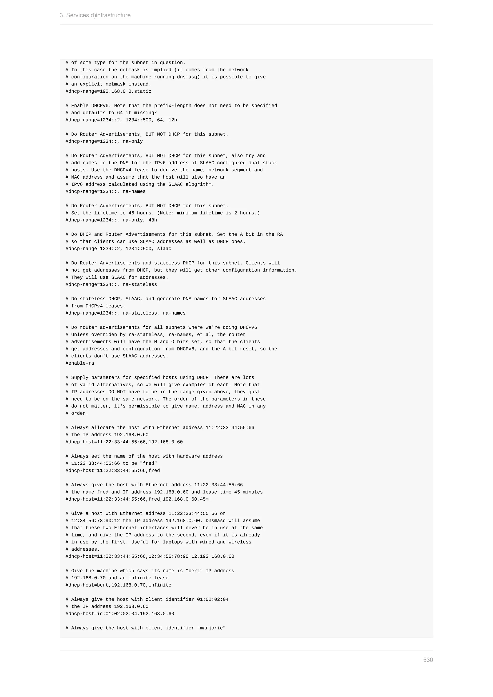 #	of	some	type	for	the	subnet	in	question.
#	In	this	case	the	netmask	is	implied	(it	comes	from	the	network
#	configuration	on	the	machine	running	dnsmasq)	it	is	possible	to	give
#	an	explicit	netmask	instead.
#dhcp-range=192.168.0.0,static
#	Enable	DHCPv6.	Note	that	the	prefix-length	does	not	need	to	be	specified
#	and	defaults	to	64	if	missing/
#dhcp-range=1234::2,	1234::500,	64,	12h
#	Do	Router	Advertisements,	BUT	NOT	DHCP	for	this	subnet.
#dhcp-range=1234::,	ra-only
#	Do	Router	Advertisements,	BUT	NOT	DHCP	for	this	subnet,	also	try	and
#	add	names	to	the	DNS	for	the	IPv6	address	of	SLAAC-configured	dual-stack
#	hosts.	Use	the	DHCPv4	lease	to	derive	the	name,	network	segment	and
#	MAC	address	and	assume	that	the	host	will	also	have	an
#	IPv6	address	calculated	using	the	SLAAC	alogrithm.
#dhcp-range=1234::,	ra-names
#	Do	Router	Advertisements,	BUT	NOT	DHCP	for	this	subnet.
#	Set	the	lifetime	to	46	hours.	(Note:	minimum	lifetime	is	2	hours.)
#dhcp-range=1234::,	ra-only,	48h
#	Do	DHCP	and	Router	Advertisements	for	this	subnet.	Set	the	A	bit	in	the	RA
#	so	that	clients	can	use	SLAAC	addresses	as	well	as	DHCP	ones.
#dhcp-range=1234::2,	1234::500,	slaac
#	Do	Router	Advertisements	and	stateless	DHCP	for	this	subnet.	Clients	will
#	not	get	addresses	from	DHCP,	but	they	will	get	other	configuration	information.
#	They	will	use	SLAAC	for	addresses.
#dhcp-range=1234::,	ra-stateless
#	Do	stateless	DHCP,	SLAAC,	and	generate	DNS	names	for	SLAAC	addresses
#	from	DHCPv4	leases.
#dhcp-range=1234::,	ra-stateless,	ra-names
#	Do	router	advertisements	for	all	subnets	where	we're	doing	DHCPv6
#	Unless	overriden	by	ra-stateless,	ra-names,	et	al,	the	router
#	advertisements	will	have	the	M	and	O	bits	set,	so	that	the	clients
#	get	addresses	and	configuration	from	DHCPv6,	and	the	A	bit	reset,	so	the
#	clients	don't	use	SLAAC	addresses.
#enable-ra
#	Supply	parameters	for	specified	hosts	using	DHCP.	There	are	lots
#	of	valid	alternatives,	so	we	will	give	examples	of	each.	Note	that
#	IP	addresses	DO	NOT	have	to	be	in	the	range	given	above,	they	just
#	need	to	be	on	the	same	network.	The	order	of	the	parameters	in	these
#	do	not	matter,	it's	permissible	to	give	name,	address	and	MAC	in	any
#	order.
#	Always	allocate	the	host	with	Ethernet	address	11:22:33:44:55:66
#	The	IP	address	192.168.0.60
#dhcp-host=11:22:33:44:55:66,192.168.0.60
#	Always	set	the	name	of	the	host	with	hardware	address
#	11:22:33:44:55:66	to	be	"fred"
#dhcp-host=11:22:33:44:55:66,fred
#	Always	give	the	host	with	Ethernet	address	11:22:33:44:55:66
#	the	name	fred	and	IP	address	192.168.0.60	and	lease	time	45	minutes
#dhcp-host=11:22:33:44:55:66,fred,192.168.0.60,45m
#	Give	a	host	with	Ethernet	address	11:22:33:44:55:66	or
#	12:34:56:78:90:12	the	IP	address	192.168.0.60.	Dnsmasq	will	assume
#	that	these	two	Ethernet	interfaces	will	never	be	in	use	at	the	same
#	time,	and	give	the	IP	address	to	the	second,	even	if	it	is	already
#	in	use	by	the	first.	Useful	for	laptops	with	wired	and	wireless
#	addresses.
#dhcp-host=11:22:33:44:55:66,12:34:56:78:90:12,192.168.0.60
#	Give	the	machine	which	says	its	name	is	"bert"	IP	address
#	192.168.0.70	and	an	infinite	lease
#dhcp-host=bert,192.168.0.70,infinite
#	Always	give	the	host	with	client	identifier	01:02:02:04
#	the	IP	address	192.168.0.60
#dhcp-host=id:01:02:02:04,192.168.0.60
#	Always	give	the	host	with	client	identifier	"marjorie"
3.	Services	d)infrastructure
530
 