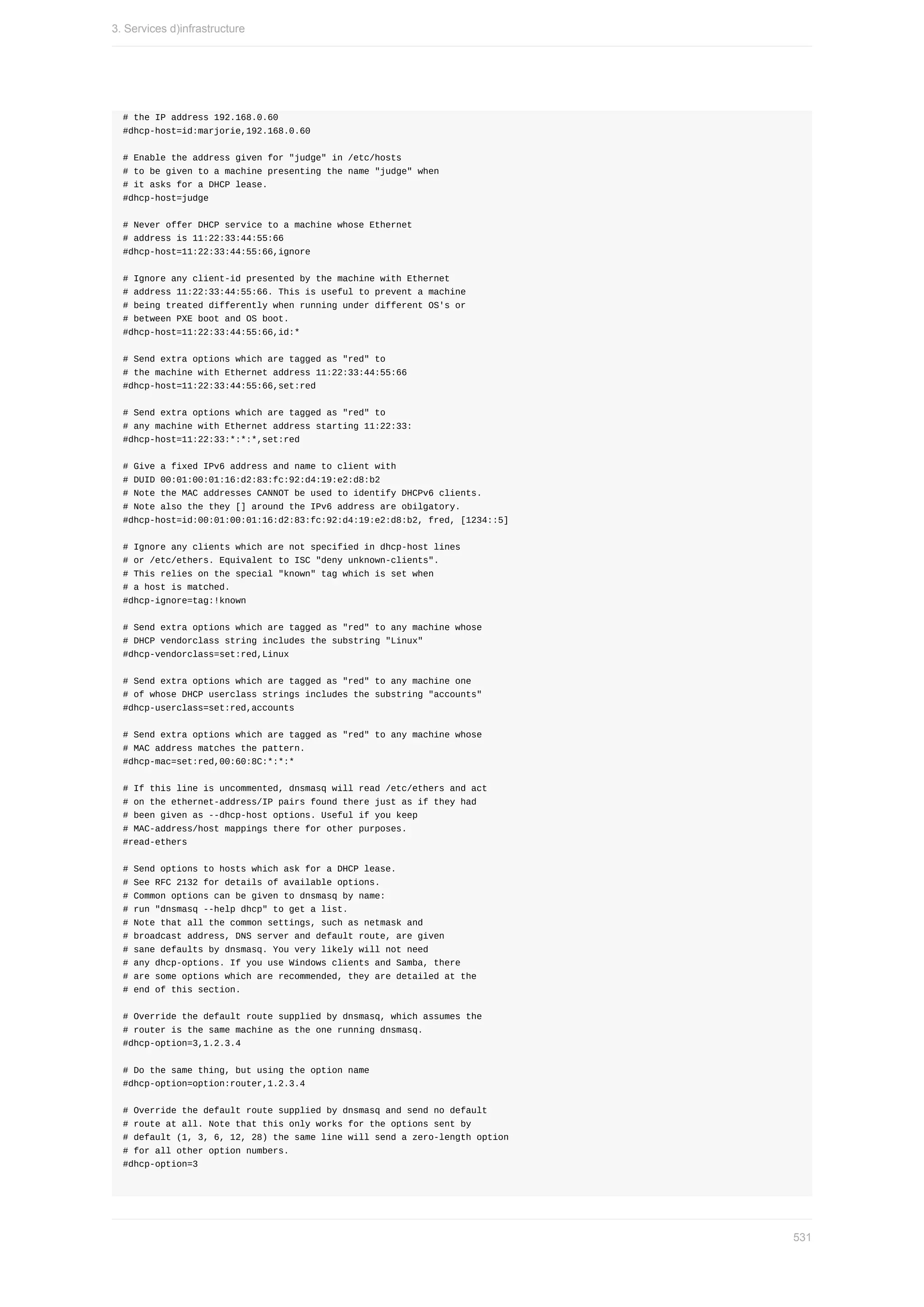 #	the	IP	address	192.168.0.60
#dhcp-host=id:marjorie,192.168.0.60
#	Enable	the	address	given	for	"judge"	in	/etc/hosts
#	to	be	given	to	a	machine	presenting	the	name	"judge"	when
#	it	asks	for	a	DHCP	lease.
#dhcp-host=judge
#	Never	offer	DHCP	service	to	a	machine	whose	Ethernet
#	address	is	11:22:33:44:55:66
#dhcp-host=11:22:33:44:55:66,ignore
#	Ignore	any	client-id	presented	by	the	machine	with	Ethernet
#	address	11:22:33:44:55:66.	This	is	useful	to	prevent	a	machine
#	being	treated	differently	when	running	under	different	OS's	or
#	between	PXE	boot	and	OS	boot.
#dhcp-host=11:22:33:44:55:66,id:*
#	Send	extra	options	which	are	tagged	as	"red"	to
#	the	machine	with	Ethernet	address	11:22:33:44:55:66
#dhcp-host=11:22:33:44:55:66,set:red
#	Send	extra	options	which	are	tagged	as	"red"	to
#	any	machine	with	Ethernet	address	starting	11:22:33:
#dhcp-host=11:22:33:*:*:*,set:red
#	Give	a	fixed	IPv6	address	and	name	to	client	with
#	DUID	00:01:00:01:16:d2:83:fc:92:d4:19:e2:d8:b2
#	Note	the	MAC	addresses	CANNOT	be	used	to	identify	DHCPv6	clients.
#	Note	also	the	they	[]	around	the	IPv6	address	are	obilgatory.
#dhcp-host=id:00:01:00:01:16:d2:83:fc:92:d4:19:e2:d8:b2,	fred,	[1234::5]
#	Ignore	any	clients	which	are	not	specified	in	dhcp-host	lines
#	or	/etc/ethers.	Equivalent	to	ISC	"deny	unknown-clients".
#	This	relies	on	the	special	"known"	tag	which	is	set	when
#	a	host	is	matched.
#dhcp-ignore=tag:!known
#	Send	extra	options	which	are	tagged	as	"red"	to	any	machine	whose
#	DHCP	vendorclass	string	includes	the	substring	"Linux"
#dhcp-vendorclass=set:red,Linux
#	Send	extra	options	which	are	tagged	as	"red"	to	any	machine	one
#	of	whose	DHCP	userclass	strings	includes	the	substring	"accounts"
#dhcp-userclass=set:red,accounts
#	Send	extra	options	which	are	tagged	as	"red"	to	any	machine	whose
#	MAC	address	matches	the	pattern.
#dhcp-mac=set:red,00:60:8C:*:*:*
#	If	this	line	is	uncommented,	dnsmasq	will	read	/etc/ethers	and	act
#	on	the	ethernet-address/IP	pairs	found	there	just	as	if	they	had
#	been	given	as	--dhcp-host	options.	Useful	if	you	keep
#	MAC-address/host	mappings	there	for	other	purposes.
#read-ethers
#	Send	options	to	hosts	which	ask	for	a	DHCP	lease.
#	See	RFC	2132	for	details	of	available	options.
#	Common	options	can	be	given	to	dnsmasq	by	name:
#	run	"dnsmasq	--help	dhcp"	to	get	a	list.
#	Note	that	all	the	common	settings,	such	as	netmask	and
#	broadcast	address,	DNS	server	and	default	route,	are	given
#	sane	defaults	by	dnsmasq.	You	very	likely	will	not	need
#	any	dhcp-options.	If	you	use	Windows	clients	and	Samba,	there
#	are	some	options	which	are	recommended,	they	are	detailed	at	the
#	end	of	this	section.
#	Override	the	default	route	supplied	by	dnsmasq,	which	assumes	the
#	router	is	the	same	machine	as	the	one	running	dnsmasq.
#dhcp-option=3,1.2.3.4
#	Do	the	same	thing,	but	using	the	option	name
#dhcp-option=option:router,1.2.3.4
#	Override	the	default	route	supplied	by	dnsmasq	and	send	no	default
#	route	at	all.	Note	that	this	only	works	for	the	options	sent	by
#	default	(1,	3,	6,	12,	28)	the	same	line	will	send	a	zero-length	option
#	for	all	other	option	numbers.
#dhcp-option=3
3.	Services	d)infrastructure
531
 