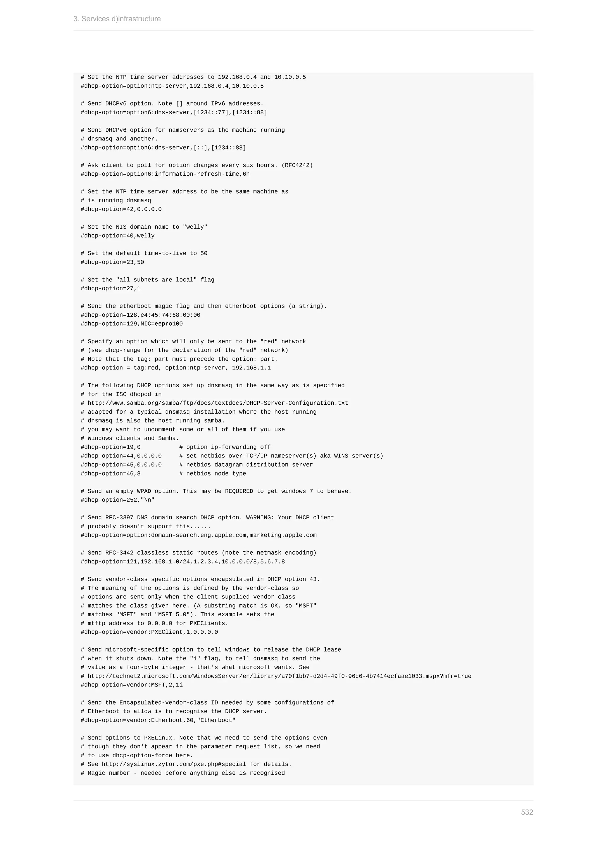 #	Set	the	NTP	time	server	addresses	to	192.168.0.4	and	10.10.0.5
#dhcp-option=option:ntp-server,192.168.0.4,10.10.0.5
#	Send	DHCPv6	option.	Note	[]	around	IPv6	addresses.
#dhcp-option=option6:dns-server,[1234::77],[1234::88]
#	Send	DHCPv6	option	for	namservers	as	the	machine	running
#	dnsmasq	and	another.
#dhcp-option=option6:dns-server,[::],[1234::88]
#	Ask	client	to	poll	for	option	changes	every	six	hours.	(RFC4242)
#dhcp-option=option6:information-refresh-time,6h
#	Set	the	NTP	time	server	address	to	be	the	same	machine	as
#	is	running	dnsmasq
#dhcp-option=42,0.0.0.0
#	Set	the	NIS	domain	name	to	"welly"
#dhcp-option=40,welly
#	Set	the	default	time-to-live	to	50
#dhcp-option=23,50
#	Set	the	"all	subnets	are	local"	flag
#dhcp-option=27,1
#	Send	the	etherboot	magic	flag	and	then	etherboot	options	(a	string).
#dhcp-option=128,e4:45:74:68:00:00
#dhcp-option=129,NIC=eepro100
#	Specify	an	option	which	will	only	be	sent	to	the	"red"	network
#	(see	dhcp-range	for	the	declaration	of	the	"red"	network)
#	Note	that	the	tag:	part	must	precede	the	option:	part.
#dhcp-option	=	tag:red,	option:ntp-server,	192.168.1.1
#	The	following	DHCP	options	set	up	dnsmasq	in	the	same	way	as	is	specified
#	for	the	ISC	dhcpcd	in
#	http://www.samba.org/samba/ftp/docs/textdocs/DHCP-Server-Configuration.txt
#	adapted	for	a	typical	dnsmasq	installation	where	the	host	running
#	dnsmasq	is	also	the	host	running	samba.
#	you	may	want	to	uncomment	some	or	all	of	them	if	you	use
#	Windows	clients	and	Samba.
#dhcp-option=19,0											#	option	ip-forwarding	off
#dhcp-option=44,0.0.0.0					#	set	netbios-over-TCP/IP	nameserver(s)	aka	WINS	server(s)
#dhcp-option=45,0.0.0.0					#	netbios	datagram	distribution	server
#dhcp-option=46,8											#	netbios	node	type
#	Send	an	empty	WPAD	option.	This	may	be	REQUIRED	to	get	windows	7	to	behave.
#dhcp-option=252,"n"
#	Send	RFC-3397	DNS	domain	search	DHCP	option.	WARNING:	Your	DHCP	client
#	probably	doesn't	support	this......
#dhcp-option=option:domain-search,eng.apple.com,marketing.apple.com
#	Send	RFC-3442	classless	static	routes	(note	the	netmask	encoding)
#dhcp-option=121,192.168.1.0/24,1.2.3.4,10.0.0.0/8,5.6.7.8
#	Send	vendor-class	specific	options	encapsulated	in	DHCP	option	43.
#	The	meaning	of	the	options	is	defined	by	the	vendor-class	so
#	options	are	sent	only	when	the	client	supplied	vendor	class
#	matches	the	class	given	here.	(A	substring	match	is	OK,	so	"MSFT"
#	matches	"MSFT"	and	"MSFT	5.0").	This	example	sets	the
#	mtftp	address	to	0.0.0.0	for	PXEClients.
#dhcp-option=vendor:PXEClient,1,0.0.0.0
#	Send	microsoft-specific	option	to	tell	windows	to	release	the	DHCP	lease
#	when	it	shuts	down.	Note	the	"i"	flag,	to	tell	dnsmasq	to	send	the
#	value	as	a	four-byte	integer	-	that's	what	microsoft	wants.	See
#	http://technet2.microsoft.com/WindowsServer/en/library/a70f1bb7-d2d4-49f0-96d6-4b7414ecfaae1033.mspx?mfr=true
#dhcp-option=vendor:MSFT,2,1i
#	Send	the	Encapsulated-vendor-class	ID	needed	by	some	configurations	of
#	Etherboot	to	allow	is	to	recognise	the	DHCP	server.
#dhcp-option=vendor:Etherboot,60,"Etherboot"
#	Send	options	to	PXELinux.	Note	that	we	need	to	send	the	options	even
#	though	they	don't	appear	in	the	parameter	request	list,	so	we	need
#	to	use	dhcp-option-force	here.
#	See	http://syslinux.zytor.com/pxe.php#special	for	details.
#	Magic	number	-	needed	before	anything	else	is	recognised
3.	Services	d)infrastructure
532
 