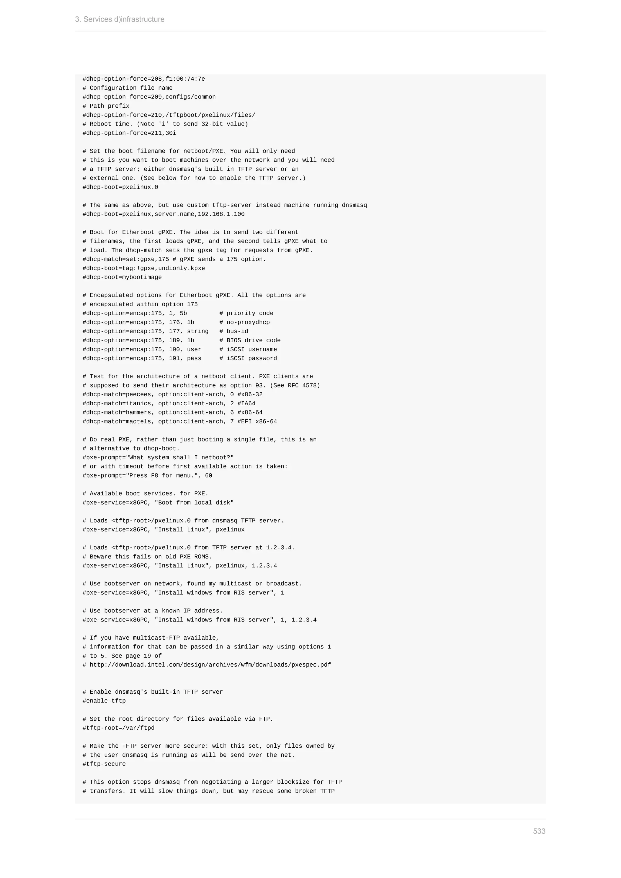#dhcp-option-force=208,f1:00:74:7e
#	Configuration	file	name
#dhcp-option-force=209,configs/common
#	Path	prefix
#dhcp-option-force=210,/tftpboot/pxelinux/files/
#	Reboot	time.	(Note	'i'	to	send	32-bit	value)
#dhcp-option-force=211,30i
#	Set	the	boot	filename	for	netboot/PXE.	You	will	only	need
#	this	is	you	want	to	boot	machines	over	the	network	and	you	will	need
#	a	TFTP	server;	either	dnsmasq's	built	in	TFTP	server	or	an
#	external	one.	(See	below	for	how	to	enable	the	TFTP	server.)
#dhcp-boot=pxelinux.0
#	The	same	as	above,	but	use	custom	tftp-server	instead	machine	running	dnsmasq
#dhcp-boot=pxelinux,server.name,192.168.1.100
#	Boot	for	Etherboot	gPXE.	The	idea	is	to	send	two	different
#	filenames,	the	first	loads	gPXE,	and	the	second	tells	gPXE	what	to
#	load.	The	dhcp-match	sets	the	gpxe	tag	for	requests	from	gPXE.
#dhcp-match=set:gpxe,175	#	gPXE	sends	a	175	option.
#dhcp-boot=tag:!gpxe,undionly.kpxe
#dhcp-boot=mybootimage
#	Encapsulated	options	for	Etherboot	gPXE.	All	the	options	are
#	encapsulated	within	option	175
#dhcp-option=encap:175,	1,	5b									#	priority	code
#dhcp-option=encap:175,	176,	1b							#	no-proxydhcp
#dhcp-option=encap:175,	177,	string			#	bus-id
#dhcp-option=encap:175,	189,	1b							#	BIOS	drive	code
#dhcp-option=encap:175,	190,	user					#	iSCSI	username
#dhcp-option=encap:175,	191,	pass					#	iSCSI	password
#	Test	for	the	architecture	of	a	netboot	client.	PXE	clients	are
#	supposed	to	send	their	architecture	as	option	93.	(See	RFC	4578)
#dhcp-match=peecees,	option:client-arch,	0	#x86-32
#dhcp-match=itanics,	option:client-arch,	2	#IA64
#dhcp-match=hammers,	option:client-arch,	6	#x86-64
#dhcp-match=mactels,	option:client-arch,	7	#EFI	x86-64
#	Do	real	PXE,	rather	than	just	booting	a	single	file,	this	is	an
#	alternative	to	dhcp-boot.
#pxe-prompt="What	system	shall	I	netboot?"
#	or	with	timeout	before	first	available	action	is	taken:
#pxe-prompt="Press	F8	for	menu.",	60
#	Available	boot	services.	for	PXE.
#pxe-service=x86PC,	"Boot	from	local	disk"
#	Loads	<tftp-root>/pxelinux.0	from	dnsmasq	TFTP	server.
#pxe-service=x86PC,	"Install	Linux",	pxelinux
#	Loads	<tftp-root>/pxelinux.0	from	TFTP	server	at	1.2.3.4.
#	Beware	this	fails	on	old	PXE	ROMS.
#pxe-service=x86PC,	"Install	Linux",	pxelinux,	1.2.3.4
#	Use	bootserver	on	network,	found	my	multicast	or	broadcast.
#pxe-service=x86PC,	"Install	windows	from	RIS	server",	1
#	Use	bootserver	at	a	known	IP	address.
#pxe-service=x86PC,	"Install	windows	from	RIS	server",	1,	1.2.3.4
#	If	you	have	multicast-FTP	available,
#	information	for	that	can	be	passed	in	a	similar	way	using	options	1
#	to	5.	See	page	19	of
#	http://download.intel.com/design/archives/wfm/downloads/pxespec.pdf
#	Enable	dnsmasq's	built-in	TFTP	server
#enable-tftp
#	Set	the	root	directory	for	files	available	via	FTP.
#tftp-root=/var/ftpd
#	Make	the	TFTP	server	more	secure:	with	this	set,	only	files	owned	by
#	the	user	dnsmasq	is	running	as	will	be	send	over	the	net.
#tftp-secure
#	This	option	stops	dnsmasq	from	negotiating	a	larger	blocksize	for	TFTP
#	transfers.	It	will	slow	things	down,	but	may	rescue	some	broken	TFTP
3.	Services	d)infrastructure
533
 