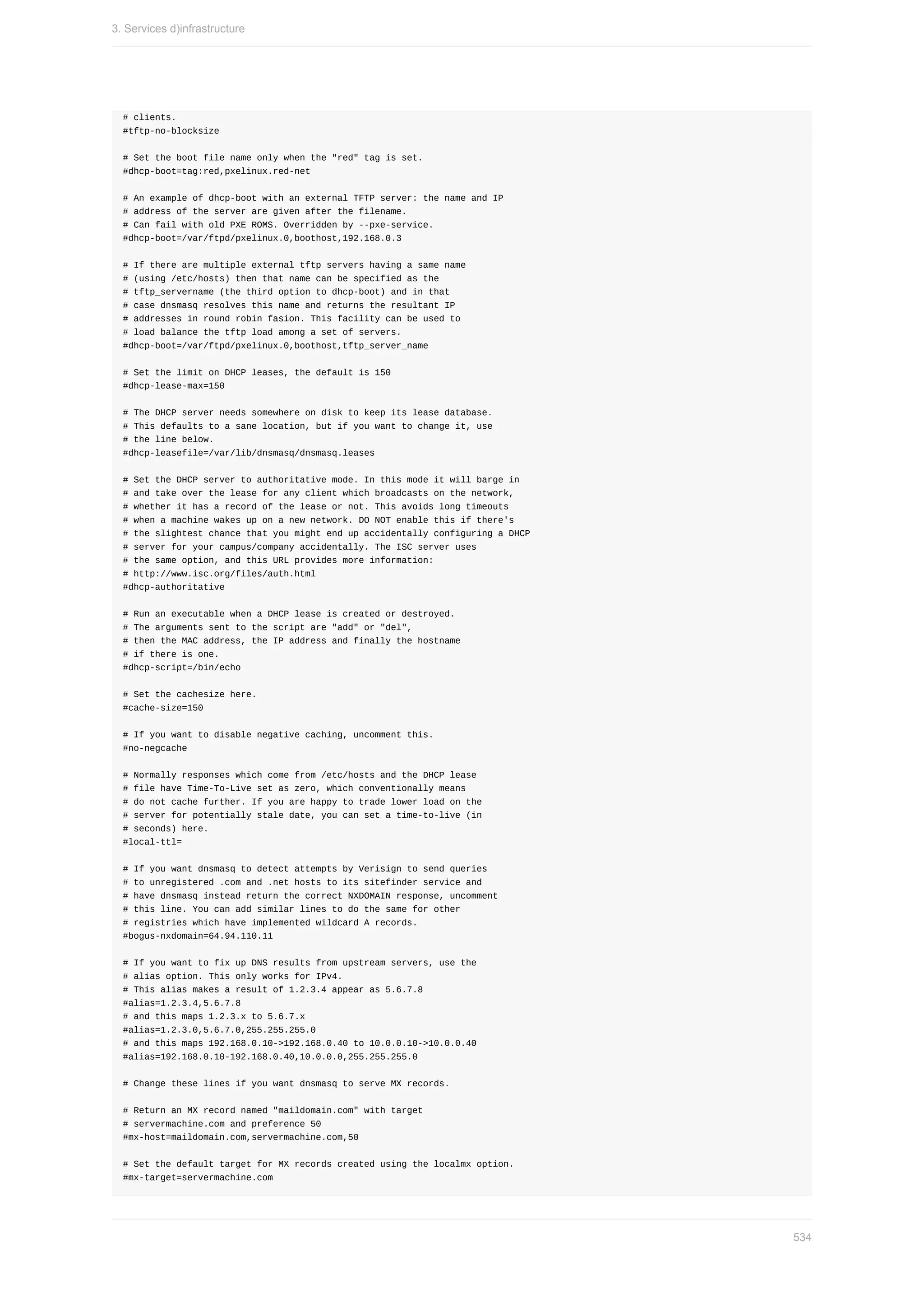 #	clients.
#tftp-no-blocksize
#	Set	the	boot	file	name	only	when	the	"red"	tag	is	set.
#dhcp-boot=tag:red,pxelinux.red-net
#	An	example	of	dhcp-boot	with	an	external	TFTP	server:	the	name	and	IP
#	address	of	the	server	are	given	after	the	filename.
#	Can	fail	with	old	PXE	ROMS.	Overridden	by	--pxe-service.
#dhcp-boot=/var/ftpd/pxelinux.0,boothost,192.168.0.3
#	If	there	are	multiple	external	tftp	servers	having	a	same	name
#	(using	/etc/hosts)	then	that	name	can	be	specified	as	the
#	tftp_servername	(the	third	option	to	dhcp-boot)	and	in	that
#	case	dnsmasq	resolves	this	name	and	returns	the	resultant	IP
#	addresses	in	round	robin	fasion.	This	facility	can	be	used	to
#	load	balance	the	tftp	load	among	a	set	of	servers.
#dhcp-boot=/var/ftpd/pxelinux.0,boothost,tftp_server_name
#	Set	the	limit	on	DHCP	leases,	the	default	is	150
#dhcp-lease-max=150
#	The	DHCP	server	needs	somewhere	on	disk	to	keep	its	lease	database.
#	This	defaults	to	a	sane	location,	but	if	you	want	to	change	it,	use
#	the	line	below.
#dhcp-leasefile=/var/lib/dnsmasq/dnsmasq.leases
#	Set	the	DHCP	server	to	authoritative	mode.	In	this	mode	it	will	barge	in
#	and	take	over	the	lease	for	any	client	which	broadcasts	on	the	network,
#	whether	it	has	a	record	of	the	lease	or	not.	This	avoids	long	timeouts
#	when	a	machine	wakes	up	on	a	new	network.	DO	NOT	enable	this	if	there's
#	the	slightest	chance	that	you	might	end	up	accidentally	configuring	a	DHCP
#	server	for	your	campus/company	accidentally.	The	ISC	server	uses
#	the	same	option,	and	this	URL	provides	more	information:
#	http://www.isc.org/files/auth.html
#dhcp-authoritative
#	Run	an	executable	when	a	DHCP	lease	is	created	or	destroyed.
#	The	arguments	sent	to	the	script	are	"add"	or	"del",
#	then	the	MAC	address,	the	IP	address	and	finally	the	hostname
#	if	there	is	one.
#dhcp-script=/bin/echo
#	Set	the	cachesize	here.
#cache-size=150
#	If	you	want	to	disable	negative	caching,	uncomment	this.
#no-negcache
#	Normally	responses	which	come	from	/etc/hosts	and	the	DHCP	lease
#	file	have	Time-To-Live	set	as	zero,	which	conventionally	means
#	do	not	cache	further.	If	you	are	happy	to	trade	lower	load	on	the
#	server	for	potentially	stale	date,	you	can	set	a	time-to-live	(in
#	seconds)	here.
#local-ttl=
#	If	you	want	dnsmasq	to	detect	attempts	by	Verisign	to	send	queries
#	to	unregistered	.com	and	.net	hosts	to	its	sitefinder	service	and
#	have	dnsmasq	instead	return	the	correct	NXDOMAIN	response,	uncomment
#	this	line.	You	can	add	similar	lines	to	do	the	same	for	other
#	registries	which	have	implemented	wildcard	A	records.
#bogus-nxdomain=64.94.110.11
#	If	you	want	to	fix	up	DNS	results	from	upstream	servers,	use	the
#	alias	option.	This	only	works	for	IPv4.
#	This	alias	makes	a	result	of	1.2.3.4	appear	as	5.6.7.8
#alias=1.2.3.4,5.6.7.8
#	and	this	maps	1.2.3.x	to	5.6.7.x
#alias=1.2.3.0,5.6.7.0,255.255.255.0
#	and	this	maps	192.168.0.10->192.168.0.40	to	10.0.0.10->10.0.0.40
#alias=192.168.0.10-192.168.0.40,10.0.0.0,255.255.255.0
#	Change	these	lines	if	you	want	dnsmasq	to	serve	MX	records.
#	Return	an	MX	record	named	"maildomain.com"	with	target
#	servermachine.com	and	preference	50
#mx-host=maildomain.com,servermachine.com,50
#	Set	the	default	target	for	MX	records	created	using	the	localmx	option.
#mx-target=servermachine.com
3.	Services	d)infrastructure
534
 