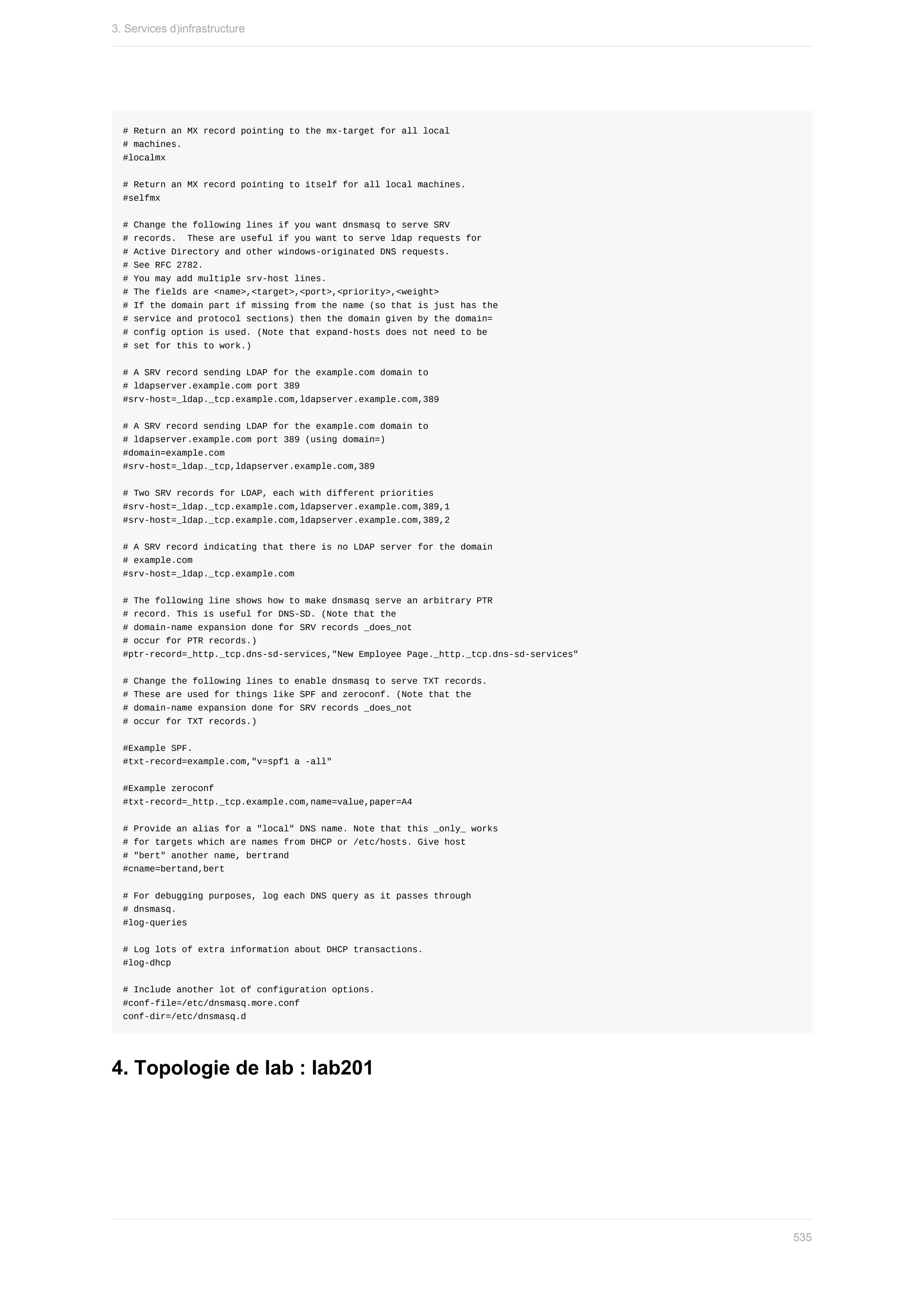 #	Return	an	MX	record	pointing	to	the	mx-target	for	all	local
#	machines.
#localmx
#	Return	an	MX	record	pointing	to	itself	for	all	local	machines.
#selfmx
#	Change	the	following	lines	if	you	want	dnsmasq	to	serve	SRV
#	records.		These	are	useful	if	you	want	to	serve	ldap	requests	for
#	Active	Directory	and	other	windows-originated	DNS	requests.
#	See	RFC	2782.
#	You	may	add	multiple	srv-host	lines.
#	The	fields	are	<name>,<target>,<port>,<priority>,<weight>
#	If	the	domain	part	if	missing	from	the	name	(so	that	is	just	has	the
#	service	and	protocol	sections)	then	the	domain	given	by	the	domain=
#	config	option	is	used.	(Note	that	expand-hosts	does	not	need	to	be
#	set	for	this	to	work.)
#	A	SRV	record	sending	LDAP	for	the	example.com	domain	to
#	ldapserver.example.com	port	389
#srv-host=_ldap._tcp.example.com,ldapserver.example.com,389
#	A	SRV	record	sending	LDAP	for	the	example.com	domain	to
#	ldapserver.example.com	port	389	(using	domain=)
#domain=example.com
#srv-host=_ldap._tcp,ldapserver.example.com,389
#	Two	SRV	records	for	LDAP,	each	with	different	priorities
#srv-host=_ldap._tcp.example.com,ldapserver.example.com,389,1
#srv-host=_ldap._tcp.example.com,ldapserver.example.com,389,2
#	A	SRV	record	indicating	that	there	is	no	LDAP	server	for	the	domain
#	example.com
#srv-host=_ldap._tcp.example.com
#	The	following	line	shows	how	to	make	dnsmasq	serve	an	arbitrary	PTR
#	record.	This	is	useful	for	DNS-SD.	(Note	that	the
#	domain-name	expansion	done	for	SRV	records	_does_not
#	occur	for	PTR	records.)
#ptr-record=_http._tcp.dns-sd-services,"New	Employee	Page._http._tcp.dns-sd-services"
#	Change	the	following	lines	to	enable	dnsmasq	to	serve	TXT	records.
#	These	are	used	for	things	like	SPF	and	zeroconf.	(Note	that	the
#	domain-name	expansion	done	for	SRV	records	_does_not
#	occur	for	TXT	records.)
#Example	SPF.
#txt-record=example.com,"v=spf1	a	-all"
#Example	zeroconf
#txt-record=_http._tcp.example.com,name=value,paper=A4
#	Provide	an	alias	for	a	"local"	DNS	name.	Note	that	this	_only_	works
#	for	targets	which	are	names	from	DHCP	or	/etc/hosts.	Give	host
#	"bert"	another	name,	bertrand
#cname=bertand,bert
#	For	debugging	purposes,	log	each	DNS	query	as	it	passes	through
#	dnsmasq.
#log-queries
#	Log	lots	of	extra	information	about	DHCP	transactions.
#log-dhcp
#	Include	another	lot	of	configuration	options.
#conf-file=/etc/dnsmasq.more.conf
conf-dir=/etc/dnsmasq.d
4.	Topologie	de	lab	:	lab201
3.	Services	d)infrastructure
535
 