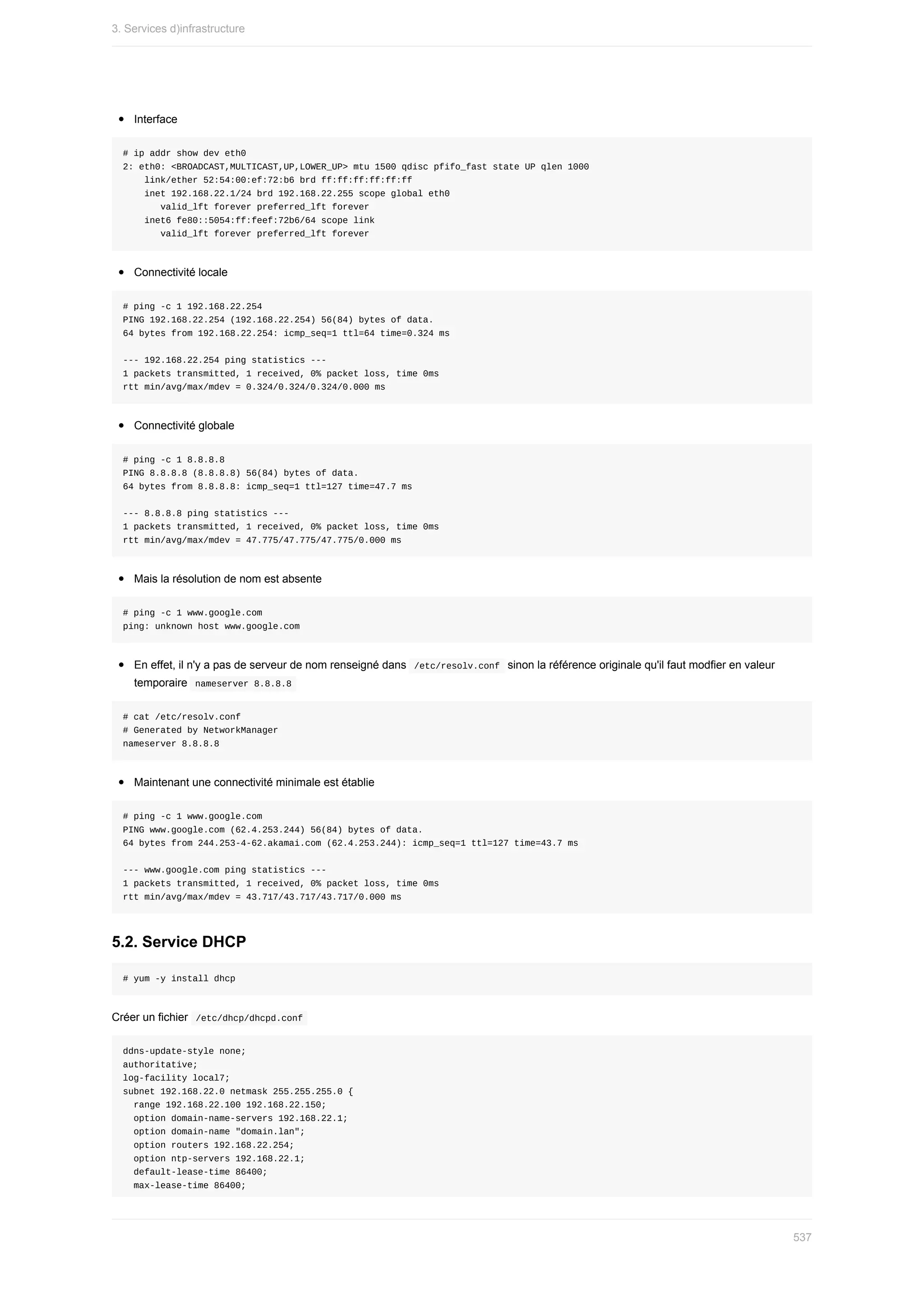 Interface
#	ip	addr	show	dev	eth0
2:	eth0:	<BROADCAST,MULTICAST,UP,LOWER_UP>	mtu	1500	qdisc	pfifo_fast	state	UP	qlen	1000
				link/ether	52:54:00:ef:72:b6	brd	ff:ff:ff:ff:ff:ff
				inet	192.168.22.1/24	brd	192.168.22.255	scope	global	eth0
							valid_lft	forever	preferred_lft	forever
				inet6	fe80::5054:ff:feef:72b6/64	scope	link
							valid_lft	forever	preferred_lft	forever
Connectivité	locale
#	ping	-c	1	192.168.22.254
PING	192.168.22.254	(192.168.22.254)	56(84)	bytes	of	data.
64	bytes	from	192.168.22.254:	icmp_seq=1	ttl=64	time=0.324	ms
---	192.168.22.254	ping	statistics	---
1	packets	transmitted,	1	received,	0%	packet	loss,	time	0ms
rtt	min/avg/max/mdev	=	0.324/0.324/0.324/0.000	ms
Connectivité	globale
#	ping	-c	1	8.8.8.8
PING	8.8.8.8	(8.8.8.8)	56(84)	bytes	of	data.
64	bytes	from	8.8.8.8:	icmp_seq=1	ttl=127	time=47.7	ms
---	8.8.8.8	ping	statistics	---
1	packets	transmitted,	1	received,	0%	packet	loss,	time	0ms
rtt	min/avg/max/mdev	=	47.775/47.775/47.775/0.000	ms
Mais	la	résolution	de	nom	est	absente
#	ping	-c	1	www.google.com
ping:	unknown	host	www.google.com
En	effet,	il	n'y	a	pas	de	serveur	de	nom	renseigné	dans		
/etc/resolv.conf		sinon	la	référence	originale	qu'il	faut	modfier	en	valeur
temporaire		
nameserver	8.8.8.8	
#	cat	/etc/resolv.conf
#	Generated	by	NetworkManager
nameserver	8.8.8.8
Maintenant	une	connectivité	minimale	est	établie
#	ping	-c	1	www.google.com
PING	www.google.com	(62.4.253.244)	56(84)	bytes	of	data.
64	bytes	from	244.253-4-62.akamai.com	(62.4.253.244):	icmp_seq=1	ttl=127	time=43.7	ms
---	www.google.com	ping	statistics	---
1	packets	transmitted,	1	received,	0%	packet	loss,	time	0ms
rtt	min/avg/max/mdev	=	43.717/43.717/43.717/0.000	ms
5.2.	Service	DHCP
#	yum	-y	install	dhcp
Créer	un	fichier		
/etc/dhcp/dhcpd.conf	
ddns-update-style	none;
authoritative;
log-facility	local7;
subnet	192.168.22.0	netmask	255.255.255.0	{
		range	192.168.22.100	192.168.22.150;
		option	domain-name-servers	192.168.22.1;
		option	domain-name	"domain.lan";
		option	routers	192.168.22.254;
		option	ntp-servers	192.168.22.1;
		default-lease-time	86400;
		max-lease-time	86400;
3.	Services	d)infrastructure
537
 