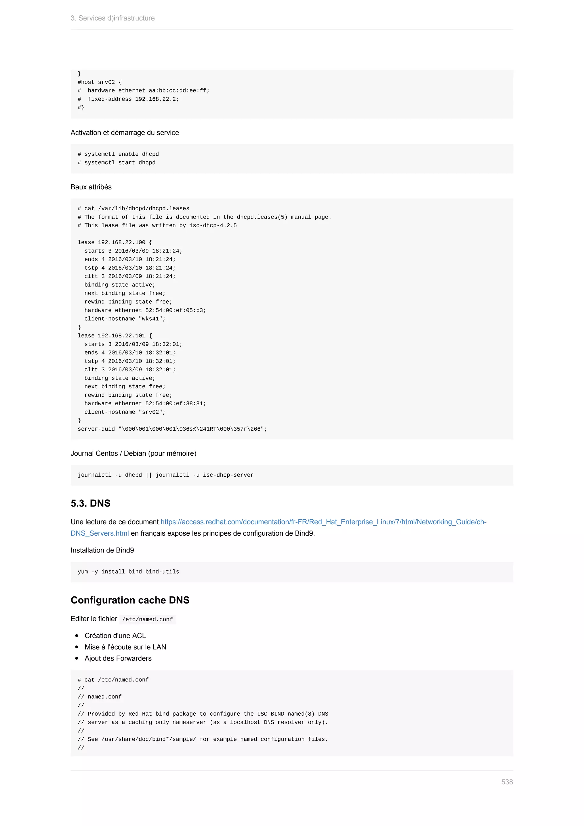 }
#host	srv02	{
#		hardware	ethernet	aa:bb:cc:dd:ee:ff;
#		fixed-address	192.168.22.2;
#}
Activation	et	démarrage	du	service
#	systemctl	enable	dhcpd
#	systemctl	start	dhcpd
Baux	attribés
#	cat	/var/lib/dhcpd/dhcpd.leases
#	The	format	of	this	file	is	documented	in	the	dhcpd.leases(5)	manual	page.
#	This	lease	file	was	written	by	isc-dhcp-4.2.5
lease	192.168.22.100	{
		starts	3	2016/03/09	18:21:24;
		ends	4	2016/03/10	18:21:24;
		tstp	4	2016/03/10	18:21:24;
		cltt	3	2016/03/09	18:21:24;
		binding	state	active;
		next	binding	state	free;
		rewind	binding	state	free;
		hardware	ethernet	52:54:00:ef:05:b3;
		client-hostname	"wks41";
}
lease	192.168.22.101	{
		starts	3	2016/03/09	18:32:01;
		ends	4	2016/03/10	18:32:01;
		tstp	4	2016/03/10	18:32:01;
		cltt	3	2016/03/09	18:32:01;
		binding	state	active;
		next	binding	state	free;
		rewind	binding	state	free;
		hardware	ethernet	52:54:00:ef:38:81;
		client-hostname	"srv02";
}
server-duid	"000001000001036s%241RT000357r266";
Journal	Centos	/	Debian	(pour	mémoire)
journalctl	-u	dhcpd	||	journalctl	-u	isc-dhcp-server
5.3.	DNS
Une	lecture	de	ce	document	https://access.redhat.com/documentation/fr-FR/Red_Hat_Enterprise_Linux/7/html/Networking_Guide/ch-
DNS_Servers.html	en	français	expose	les	principes	de	configuration	de	Bind9.
Installation	de	Bind9
yum	-y	install	bind	bind-utils
Configuration	cache	DNS
Editer	le	fichier		
/etc/named.conf	
Création	d'une	ACL
Mise	à	l'écoute	sur	le	LAN
Ajout	des	Forwarders
#	cat	/etc/named.conf
//
//	named.conf
//
//	Provided	by	Red	Hat	bind	package	to	configure	the	ISC	BIND	named(8)	DNS
//	server	as	a	caching	only	nameserver	(as	a	localhost	DNS	resolver	only).
//
//	See	/usr/share/doc/bind*/sample/	for	example	named	configuration	files.
//
3.	Services	d)infrastructure
538
 