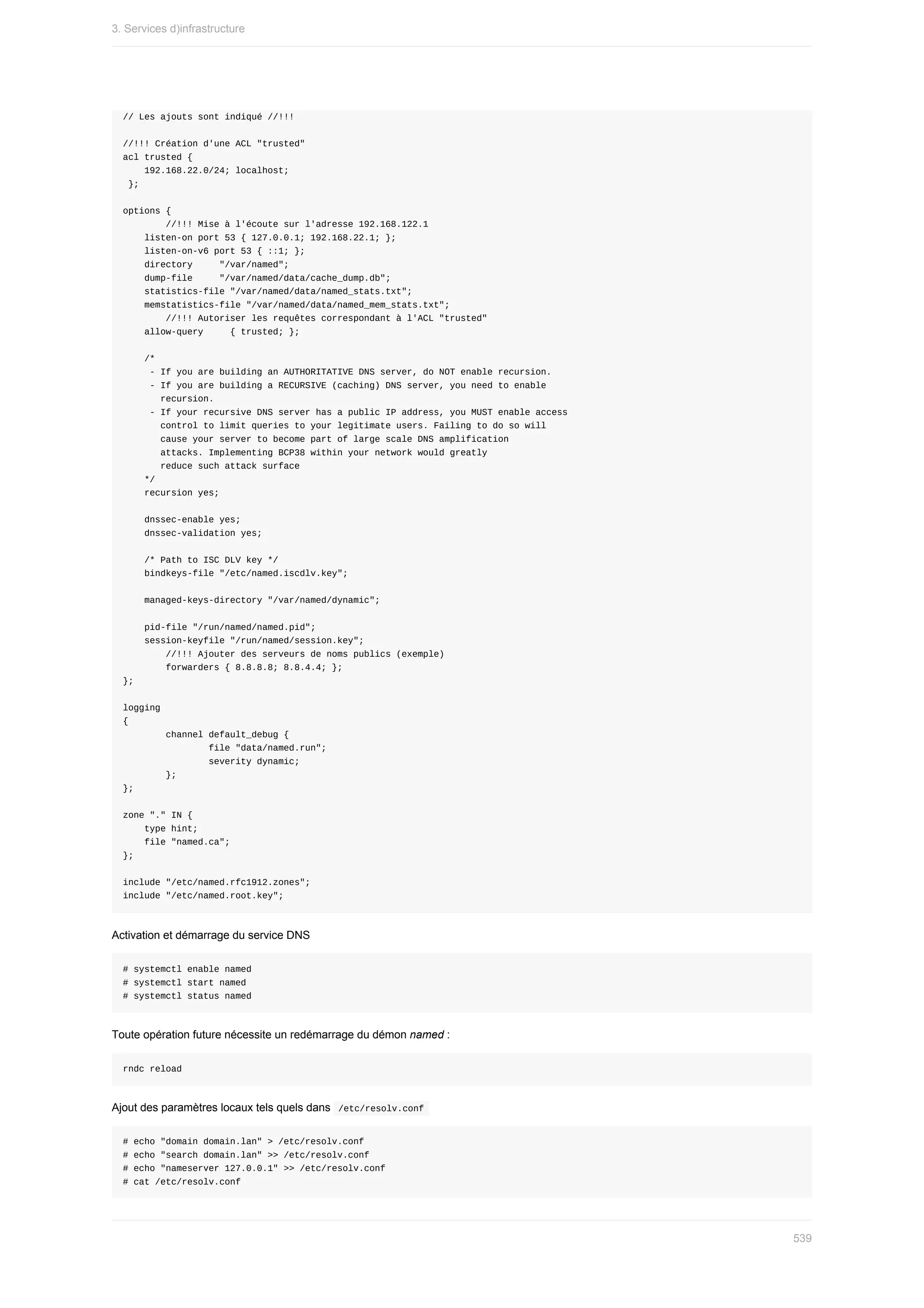//	Les	ajouts	sont	indiqué	//!!!
//!!!	Création	d'une	ACL	"trusted"
acl	trusted	{
				192.168.22.0/24;	localhost;
	};
options	{
								//!!!	Mise	à	l'écoute	sur	l'adresse	192.168.122.1
				listen-on	port	53	{	127.0.0.1;	192.168.22.1;	};
				listen-on-v6	port	53	{	::1;	};
				directory					"/var/named";
				dump-file					"/var/named/data/cache_dump.db";
				statistics-file	"/var/named/data/named_stats.txt";
				memstatistics-file	"/var/named/data/named_mem_stats.txt";
								//!!!	Autoriser	les	requêtes	correspondant	à	l'ACL	"trusted"
				allow-query					{	trusted;	};
				/*
					-	If	you	are	building	an	AUTHORITATIVE	DNS	server,	do	NOT	enable	recursion.
					-	If	you	are	building	a	RECURSIVE	(caching)	DNS	server,	you	need	to	enable
							recursion.
					-	If	your	recursive	DNS	server	has	a	public	IP	address,	you	MUST	enable	access
							control	to	limit	queries	to	your	legitimate	users.	Failing	to	do	so	will
							cause	your	server	to	become	part	of	large	scale	DNS	amplification
							attacks.	Implementing	BCP38	within	your	network	would	greatly
							reduce	such	attack	surface
				*/
				recursion	yes;
				dnssec-enable	yes;
				dnssec-validation	yes;
				/*	Path	to	ISC	DLV	key	*/
				bindkeys-file	"/etc/named.iscdlv.key";
				managed-keys-directory	"/var/named/dynamic";
				pid-file	"/run/named/named.pid";
				session-keyfile	"/run/named/session.key";
								//!!!	Ajouter	des	serveurs	de	noms	publics	(exemple)
								forwarders	{	8.8.8.8;	8.8.4.4;	};
};
logging
{
								channel	default_debug	{
																file	"data/named.run";
																severity	dynamic;
								};
};
zone	"."	IN	{
				type	hint;
				file	"named.ca";
};
include	"/etc/named.rfc1912.zones";
include	"/etc/named.root.key";
Activation	et	démarrage	du	service	DNS
#	systemctl	enable	named
#	systemctl	start	named
#	systemctl	status	named
Toute	opération	future	nécessite	un	redémarrage	du	démon	named	:
rndc	reload
Ajout	des	paramètres	locaux	tels	quels	dans		
/etc/resolv.conf	
#	echo	"domain	domain.lan"	>	/etc/resolv.conf
#	echo	"search	domain.lan"	>>	/etc/resolv.conf
#	echo	"nameserver	127.0.0.1"	>>	/etc/resolv.conf
#	cat	/etc/resolv.conf
3.	Services	d)infrastructure
539
 