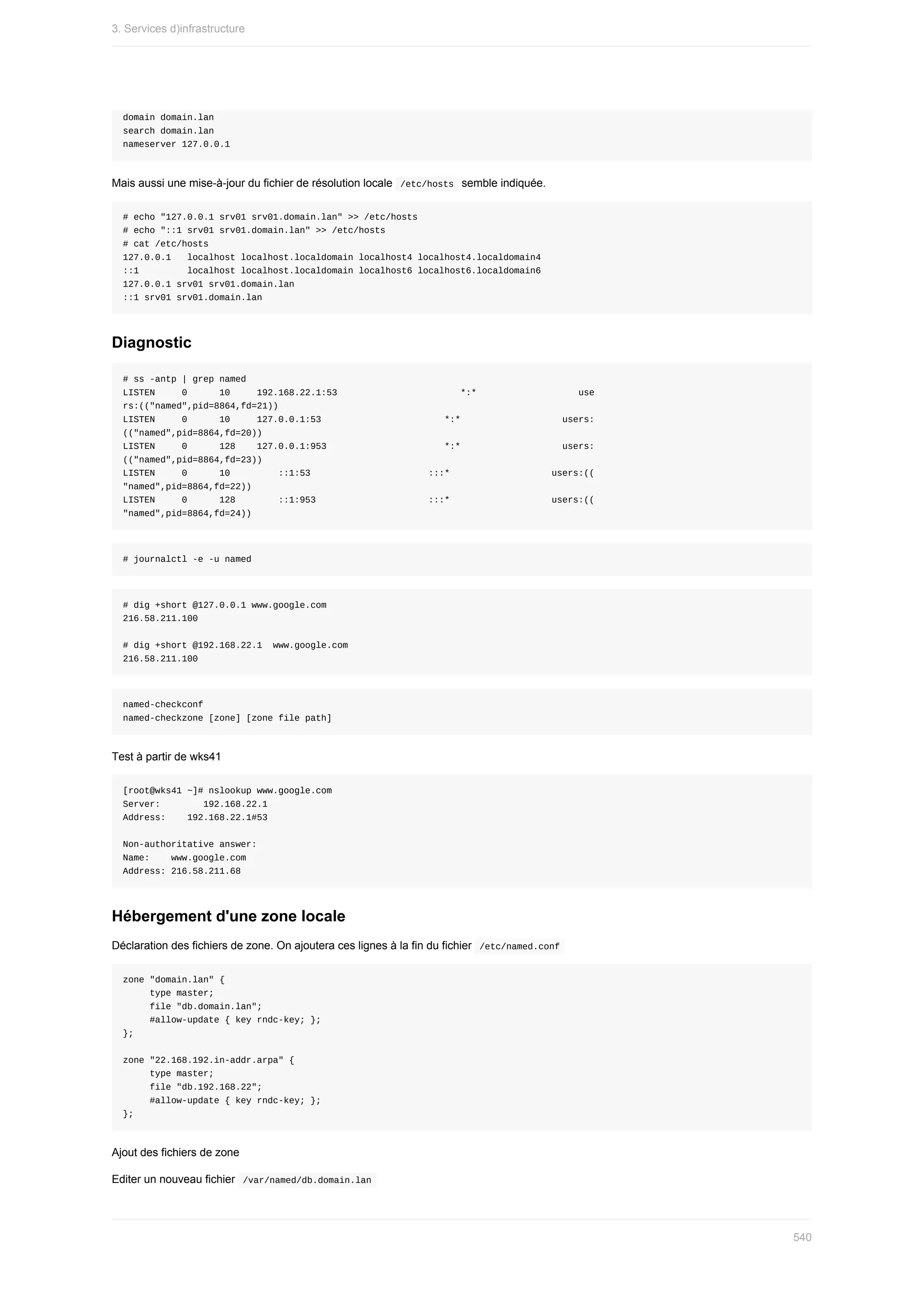domain	domain.lan
search	domain.lan
nameserver	127.0.0.1
Mais	aussi	une	mise-à-jour	du	fichier	de	résolution	locale		
/etc/hosts		semble	indiquée.
#	echo	"127.0.0.1	srv01	srv01.domain.lan"	>>	/etc/hosts
#	echo	"::1	srv01	srv01.domain.lan"	>>	/etc/hosts
#	cat	/etc/hosts
127.0.0.1			localhost	localhost.localdomain	localhost4	localhost4.localdomain4
::1									localhost	localhost.localdomain	localhost6	localhost6.localdomain6
127.0.0.1	srv01	srv01.domain.lan
::1	srv01	srv01.domain.lan
Diagnostic
#	ss	-antp	|	grep	named
LISTEN					0						10					192.168.22.1:53																							*:*																			use
rs:(("named",pid=8864,fd=21))
LISTEN					0						10					127.0.0.1:53																							*:*																			users:
(("named",pid=8864,fd=20))
LISTEN					0						128				127.0.0.1:953	