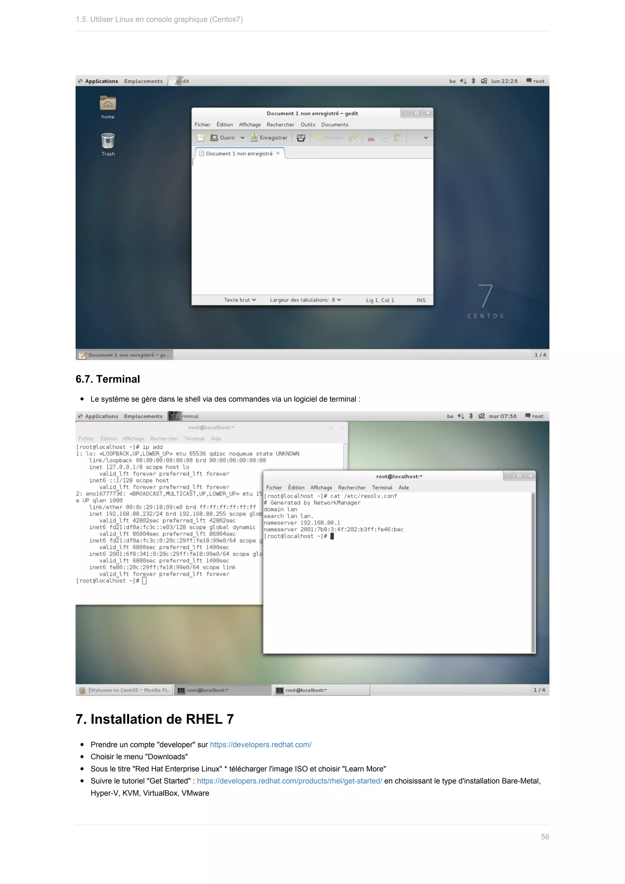 6.7.	Terminal
Le	système	se	gère	dans	le	shell	via	des	commandes	via	un	logiciel	de	terminal	:
7.	Installation	de	RHEL	7
Prendre	un	compte	"developer"	sur	https://developers.redhat.com/
Choisir	le	menu	"Downloads"
Sous	le	titre	"Red	Hat	Enterprise	Linux"	*	télécharger	l'image	ISO	et	choisir	"Learn	More"
Suivre	le	tutoriel	"Get	Started"	:	https://developers.redhat.com/products/rhel/get-started/	en	choisissant	le	type	d'installation	Bare-Metal,
Hyper-V,	KVM,	VirtualBox,	VMware
1.5.	Utiliser	Linux	en	console	graphique	(Centos7)
56
 