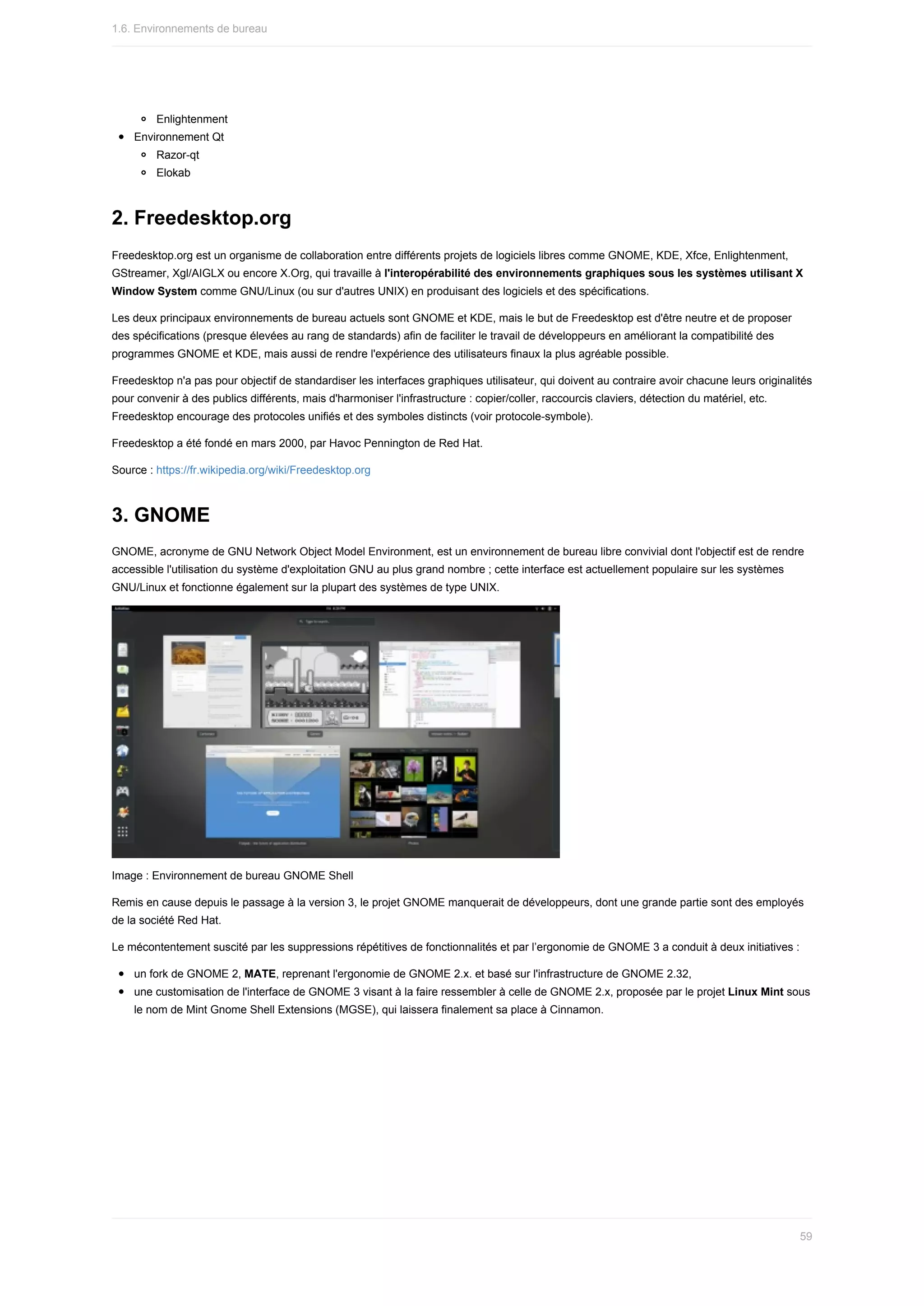 Enlightenment
Environnement	Qt
Razor-qt
Elokab
2.	Freedesktop.org
Freedesktop.org	est	un	organisme	de	collaboration	entre	différents	projets	de	logiciels	libres	comme	GNOME,	KDE,	Xfce,	Enlightenment,
GStreamer,	Xgl/AIGLX	ou	encore	X.Org,	qui	travaille	à	l'interopérabilité	des	environnements	graphiques	sous	les	systèmes	utilisant	X
Window	System	comme	GNU/Linux	(ou	sur	d'autres	UNIX)	en	produisant	des	logiciels	et	des	spécifications.
Les	deux	principaux	environnements	de	bureau	actuels	sont	GNOME	et	KDE,	mais	le	but	de	Freedesktop	est	d'être	neutre	et	de	proposer
des	spécifications	(presque	élevées	au	rang	de	standards)	afin	de	faciliter	le	travail	de	développeurs	en	améliorant	la	compatibilité	des
programmes	GNOME	et	KDE,	mais	aussi	de	rendre	l'expérience	des	utilisateurs	finaux	la	plus	agréable	possible.
Freedesktop	n'a	pas	pour	objectif	de	standardiser	les	interfaces	graphiques	utilisateur,	qui	doivent	au	contraire	avoir	chacune	leurs	originalités
pour	convenir	à	des	publics	différents,	mais	d'harmoniser	l'infrastructure	:	copier/coller,	raccourcis	claviers,	détection	du	matériel,	etc.
Freedesktop	encourage	des	protocoles	unifiés	et	des	symboles	distincts	(voir	protocole-symbole).
Freedesktop	a	été	fondé	en	mars	2000,	par	Havoc	Pennington	de	Red	Hat.
Source	:	https://fr.wikipedia.org/wiki/Freedesktop.org
3.	GNOME
GNOME,	acronyme	de	GNU	Network	Object	Model	Environment,	est	un	environnement	de	bureau	libre	convivial	dont	l'objectif	est	de	rendre
accessible	l'utilisation	du	système	d'exploitation	GNU	au	plus	grand	nombre	;	cette	interface	est	actuellement	populaire	sur	les	systèmes
GNU/Linux	et	fonctionne	également	sur	la	plupart	des	systèmes	de	type	UNIX.
Image	:	Environnement	de	bureau	GNOME	Shell
Remis	en	cause	depuis	le	passage	à	la	version	3,	le	projet	GNOME	manquerait	de	développeurs,	dont	une	grande	partie	sont	des	employés
de	la	société	Red	Hat.
Le	mécontentement	suscité	par	les	suppressions	répétitives	de	fonctionnalités	et	par	l’ergonomie	de	GNOME	3	a	conduit	à	deux	initiatives	:
un	fork	de	GNOME	2,	MATE,	reprenant	l'ergonomie	de	GNOME	2.x.	et	basé	sur	l'infrastructure	de	GNOME	2.32,
une	customisation	de	l'interface	de	GNOME	3	visant	à	la	faire	ressembler	à	celle	de	GNOME	2.x,	proposée	par	le	projet	Linux	Mint	sous
le	nom	de	Mint	Gnome	Shell	Extensions	(MGSE),	qui	laissera	finalement	sa	place	à	Cinnamon.
1.6.	Environnements	de	bureau
59
 