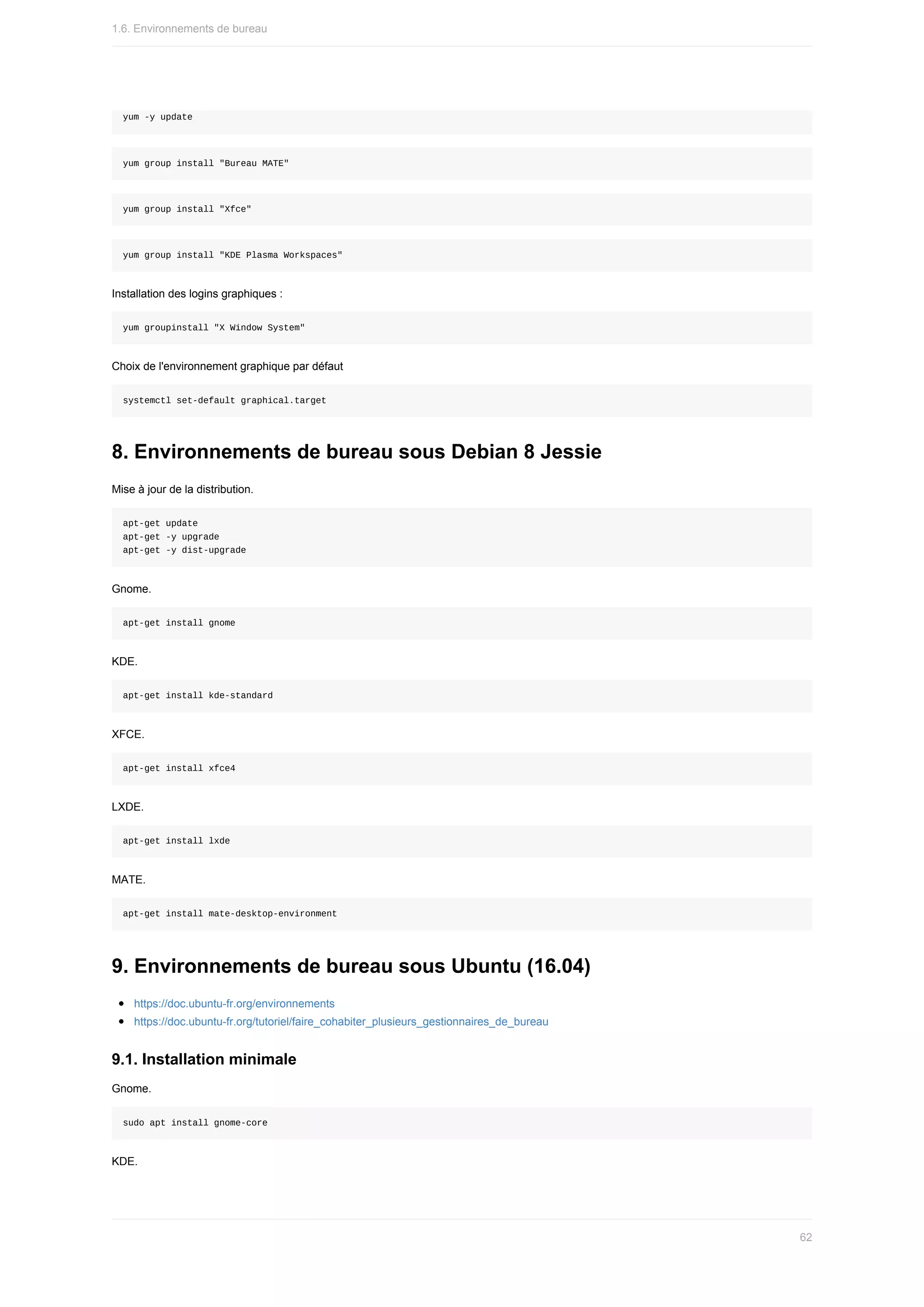 yum	-y	update
yum	group	install	"Bureau	MATE"
yum	group	install	"Xfce"
yum	group	install	"KDE	Plasma	Workspaces"
Installation	des	logins	graphiques	:
yum	groupinstall	"X	Window	System"
Choix	de	l'environnement	graphique	par	défaut
systemctl	set-default	graphical.target
8.	Environnements	de	bureau	sous	Debian	8	Jessie
Mise	à	jour	de	la	distribution.
apt-get	update
apt-get	-y	upgrade
apt-get	-y	dist-upgrade
Gnome.
apt-get	install	gnome
KDE.
apt-get	install	kde-standard
XFCE.
apt-get	install	xfce4
LXDE.
apt-get	install	lxde
MATE.
apt-get	install	mate-desktop-environment
9.	Environnements	de	bureau	sous	Ubuntu	(16.04)
https://doc.ubuntu-fr.org/environnements
https://doc.ubuntu-fr.org/tutoriel/faire_cohabiter_plusieurs_gestionnaires_de_bureau
9.1.	Installation	minimale
Gnome.
sudo	apt	install	gnome-core
KDE.
1.6.	Environnements	de	bureau
62
 