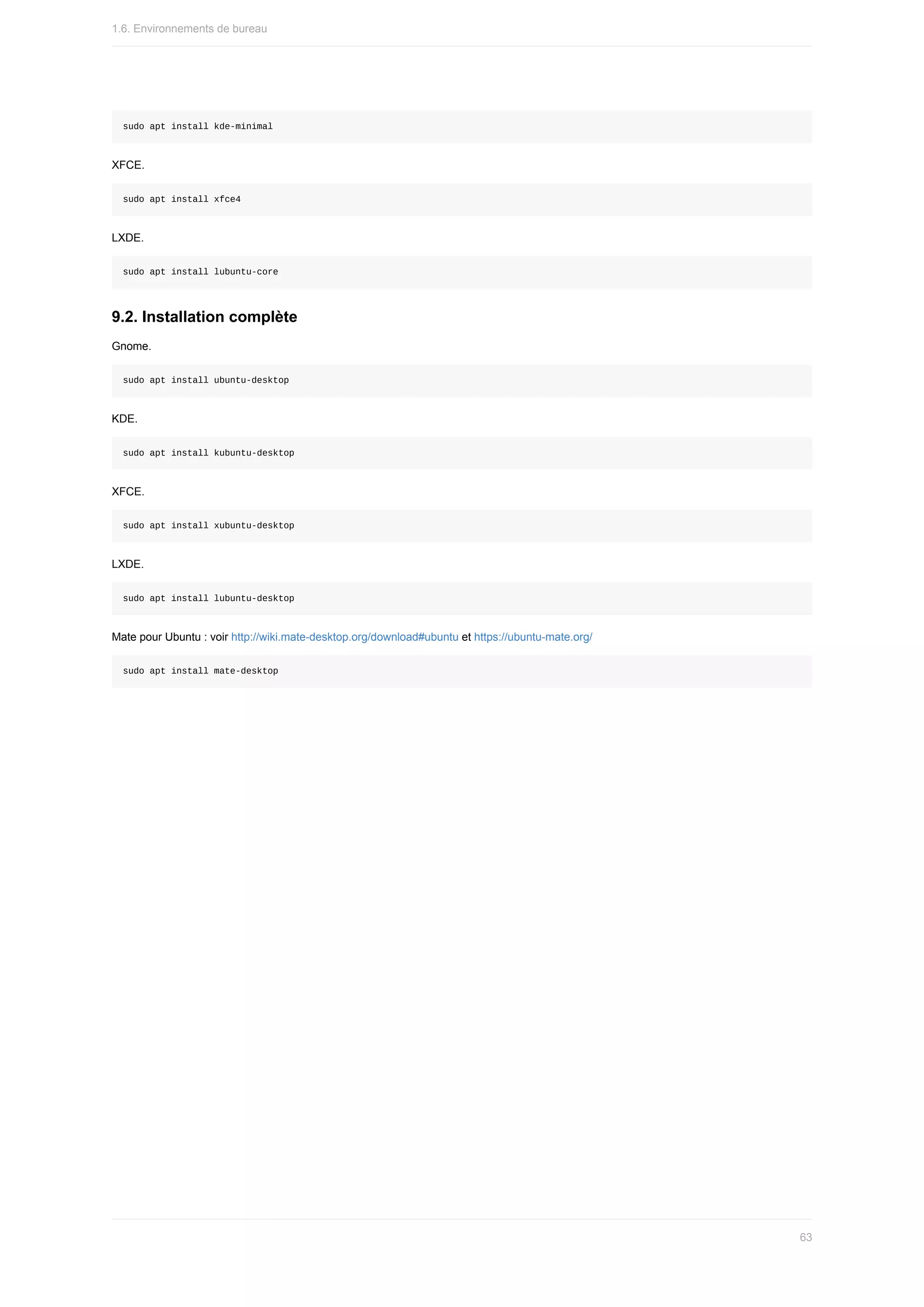 sudo	apt	install	kde-minimal
XFCE.
sudo	apt	install	xfce4
LXDE.
sudo	apt	install	lubuntu-core
9.2.	Installation	complète
Gnome.
sudo	apt	install	ubuntu-desktop
KDE.
sudo	apt	install	kubuntu-desktop
XFCE.
sudo	apt	install	xubuntu-desktop
LXDE.
sudo	apt	install	lubuntu-desktop
Mate	pour	Ubuntu	:	voir	http://wiki.mate-desktop.org/download#ubuntu	et	https://ubuntu-mate.org/
sudo	apt	install	mate-desktop
1.6.	Environnements	de	bureau
63
 