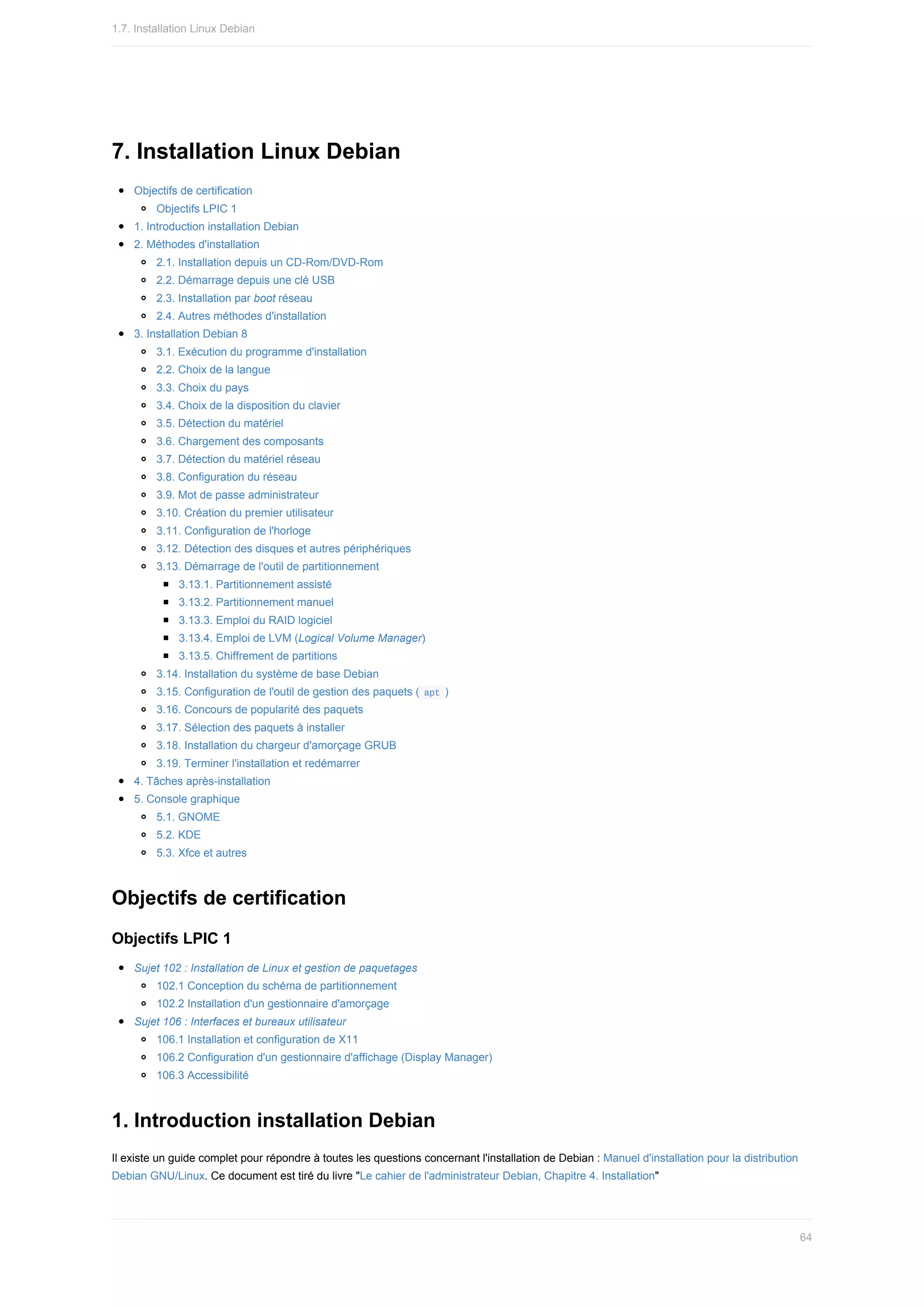 7.	Installation	Linux	Debian
Objectifs	de	certification
Objectifs	LPIC	1
1.	Introduction	installation	Debian
2.	Méthodes	d'installation
2.1.	Installation	depuis	un	CD-Rom/DVD-Rom
2.2.	Démarrage	depuis	une	clé	USB
2.3.	Installation	par	boot	réseau
2.4.	Autres	méthodes	d'installation
3.	Installation	Debian	8
3.1.	Exécution	du	programme	d'installation
2.2.	Choix	de	la	langue
3.3.	Choix	du	pays
3.4.	Choix	de	la	disposition	du	clavier
3.5.	Détection	du	matériel
3.6.	Chargement	des	composants
3.7.	Détection	du	matériel	réseau
3.8.	Configuration	du	réseau
3.9.	Mot	de	passe	administrateur
3.10.	Création	du	premier	utilisateur
3.11.	Configuration	de	l'horloge
3.12.	Détection	des	disques	et	autres	périphériques
3.13.	Démarrage	de	l'outil	de	partitionnement
3.13.1.	Partitionnement	assisté
3.13.2.	Partitionnement	manuel
3.13.3.	Emploi	du	RAID	logiciel
3.13.4.	Emploi	de	LVM	(Logical	Volume	Manager)
3.13.5.	Chiffrement	de	partitions
3.14.	Installation	du	système	de	base	Debian
3.15.	Configuration	de	l'outil	de	gestion	des	paquets	(	
apt	)
3.16.	Concours	de	popularité	des	paquets
3.17.	Sélection	des	paquets	à	installer
3.18.	Installation	du	chargeur	d'amorçage	GRUB
3.19.	Terminer	l'installation	et	redémarrer
4.	Tâches	après-installation
5.	Console	graphique
5.1.	GNOME
5.2.	KDE
5.3.	Xfce	et	autres
Objectifs	de	certification
Objectifs	LPIC	1
Sujet	102	:	Installation	de	Linux	et	gestion	de	paquetages
102.1	Conception	du	schéma	de	partitionnement
102.2	Installation	d'un	gestionnaire	d'amorçage
Sujet	106	:	Interfaces	et	bureaux	utilisateur
106.1	Installation	et	configuration	de	X11
106.2	Configuration	d'un	gestionnaire	d'affichage	(Display	Manager)
106.3	Accessibilité
1.	Introduction	installation	Debian
Il	existe	un	guide	complet	pour	répondre	à	toutes	les	questions	concernant	l'installation	de	Debian	:	Manuel	d'installation	pour	la	distribution
Debian	GNU/Linux.	Ce	document	est	tiré	du	livre	"Le	cahier	de	l'administrateur	Debian,	Chapitre	4.	Installation"
1.7.	Installation	Linux	Debian
64
 