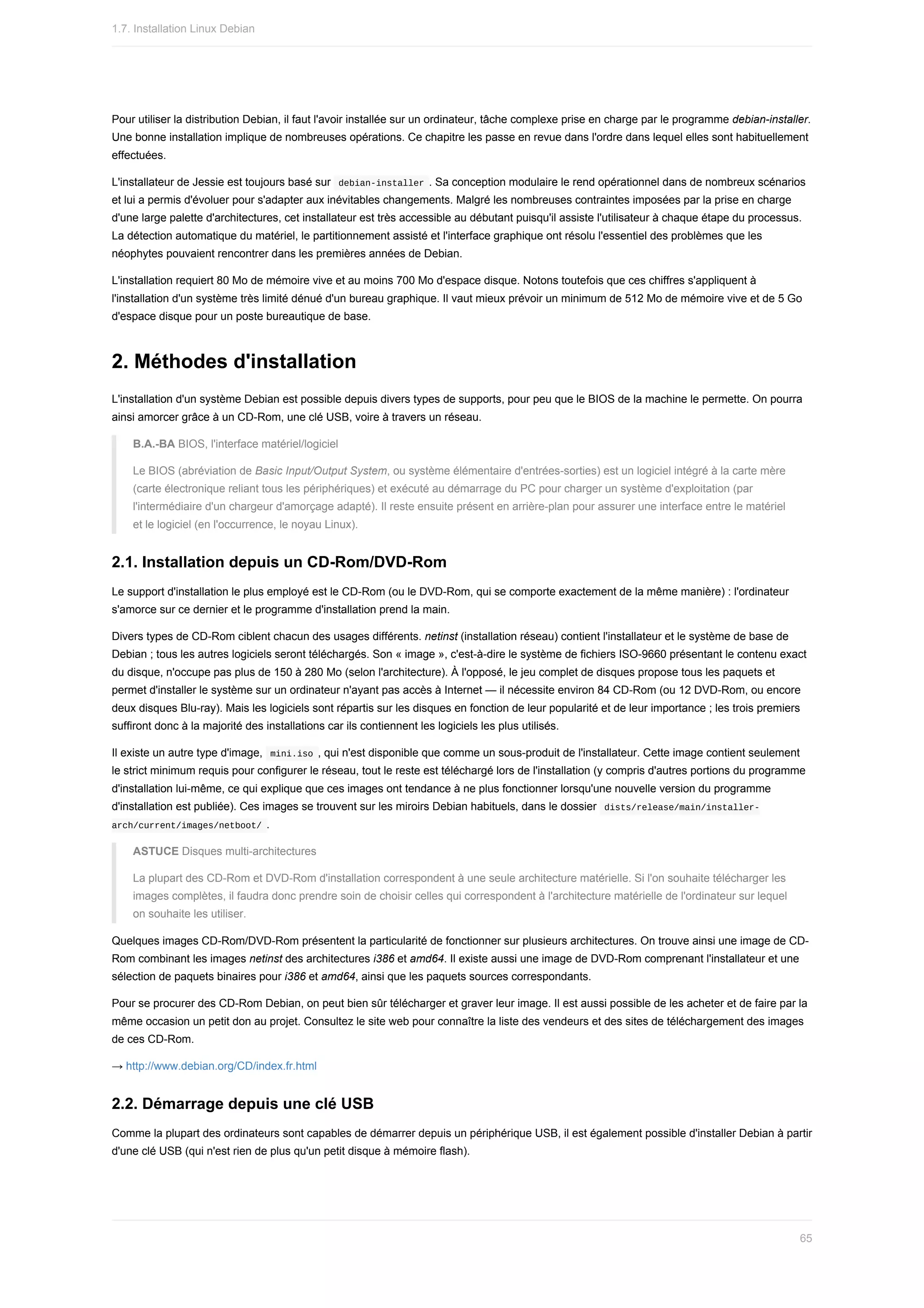 Pour	utiliser	la	distribution	Debian,	il	faut	l'avoir	installée	sur	un	ordinateur,	tâche	complexe	prise	en	charge	par	le	programme	debian-installer.
Une	bonne	installation	implique	de	nombreuses	opérations.	Ce	chapitre	les	passe	en	revue	dans	l'ordre	dans	lequel	elles	sont	habituellement
effectuées.
L'installateur	de	Jessie	est	toujours	basé	sur		
debian-installer	.	Sa	conception	modulaire	le	rend	opérationnel	dans	de	nombreux	scénarios
et	lui	a	permis	d'évoluer	pour	s'adapter	aux	inévitables	changements.	Malgré	les	nombreuses	contraintes	imposées	par	la	prise	en	charge
d'une	large	palette	d'architectures,	cet	installateur	est	très	accessible	au	débutant	puisqu'il	assiste	l'utilisateur	à	chaque	étape	du	processus.
La	détection	automatique	du	matériel,	le	partitionnement	assisté	et	l'interface	graphique	ont	résolu	l'essentiel	des	problèmes	que	les
néophytes	pouvaient	rencontrer	dans	les	premières	années	de	Debian.
L'installation	requiert	80	Mo	de	mémoire	vive	et	au	moins	700	Mo	d'espace	disque.	Notons	toutefois	que	ces	chiffres	s'appliquent	à
l'installation	d'un	système	très	limité	dénué	d'un	bureau	graphique.	Il	vaut	mieux	prévoir	un	minimum	de	512	Mo	de	mémoire	vive	et	de	5	Go
d'espace	disque	pour	un	poste	bureautique	de	base.
2.	Méthodes	d'installation
L'installation	d'un	système	Debian	est	possible	depuis	divers	types	de	supports,	pour	peu	que	le	BIOS	de	la	machine	le	permette.	On	pourra
ainsi	amorcer	grâce	à	un	CD-Rom,	une	clé	USB,	voire	à	travers	un	réseau.
B.A.-BA	BIOS,	l'interface	matériel/logiciel
Le	BIOS	(abréviation	de	Basic	Input/Output	System,	ou	système	élémentaire	d'entrées-sorties)	est	un	logiciel	intégré	à	la	carte	mère
(carte	électronique	reliant	tous	les	périphériques)	et	exécuté	au	démarrage	du	PC	pour	charger	un	système	d'exploitation	(par
l'intermédiaire	d'un	chargeur	d'amorçage	adapté).	Il	reste	ensuite	présent	en	arrière-plan	pour	assurer	une	interface	entre	le	matériel
et	le	logiciel	(en	l'occurrence,	le	noyau	Linux).
2.1.	Installation	depuis	un	CD-Rom/DVD-Rom
Le	support	d'installation	le	plus	employé	est	le	CD-Rom	(ou	le	DVD-Rom,	qui	se	comporte	exactement	de	la	même	manière)	:	l'ordinateur
s'amorce	sur	ce	dernier	et	le	programme	d'installation	prend	la	main.
Divers	types	de	CD-Rom	ciblent	chacun	des	usages	différents.	netinst	(installation	réseau)	contient	l'installateur	et	le	système	de	base	de
Debian	;	tous	les	autres	logiciels	seront	téléchargés.	Son	«	image	»,	c'est-à-dire	le	système	de	fichiers	ISO-9660	présentant	le	contenu	exact
du	disque,	n'occupe	pas	plus	de	150	à	280	Mo	(selon	l'architecture).	À	l'opposé,	le	jeu	complet	de	disques	propose	tous	les	paquets	et
permet	d'installer	le	système	sur	un	ordinateur	n'ayant	pas	accès	à	Internet	—	il	nécessite	environ	84	CD-Rom	(ou	12	DVD-Rom,	ou	encore
deux	disques	Blu-ray).	Mais	les	logiciels	sont	répartis	sur	les	disques	en	fonction	de	leur	popularité	et	de	leur	importance	;	les	trois	premiers
suffiront	donc	à	la	majorité	des	installations	car	ils	contiennent	les	logiciels	les	plus	utilisés.
Il	existe	un	autre	type	d'image,		
mini.iso	,	qui	n'est	disponible	que	comme	un	sous-produit	de	l'installateur.	Cette	image	contient	seulement
le	strict	minimum	requis	pour	configurer	le	réseau,	tout	le	reste	est	téléchargé	lors	de	l'installation	(y	compris	d'autres	portions	du	programme
d'installation	lui-même,	ce	qui	explique	que	ces	images	ont	tendance	à	ne	plus	fonctionner	lorsqu'une	nouvelle	version	du	programme
d'installation	est	publiée).	Ces	images	se	trouvent	sur	les	miroirs	Debian	habituels,	dans	le	dossier		
dists/release/main/installer-
arch/current/images/netboot/	.
ASTUCE	Disques	multi-architectures
La	plupart	des	CD-Rom	et	DVD-Rom	d'installation	correspondent	à	une	seule	architecture	matérielle.	Si	l'on	souhaite	télécharger	les
images	complètes,	il	faudra	donc	prendre	soin	de	choisir	celles	qui	correspondent	à	l'architecture	matérielle	de	l'ordinateur	sur	lequel
on	souhaite	les	utiliser.
Quelques	images	CD-Rom/DVD-Rom	présentent	la	particularité	de	fonctionner	sur	plusieurs	architectures.	On	trouve	ainsi	une	image	de	CD-
Rom	combinant	les	images	netinst	des	architectures	i386	et	amd64.	Il	existe	aussi	une	image	de	DVD-Rom	comprenant	l'installateur	et	une
sélection	de	paquets	binaires	pour	i386	et	amd64,	ainsi	que	les	paquets	sources	correspondants.
Pour	se	procurer	des	CD-Rom	Debian,	on	peut	bien	sûr	télécharger	et	graver	leur	image.	Il	est	aussi	possible	de	les	acheter	et	de	faire	par	la
même	occasion	un	petit	don	au	projet.	Consultez	le	site	web	pour	connaître	la	liste	des	vendeurs	et	des	sites	de	téléchargement	des	images
de	ces	CD-Rom.
→	http://www.debian.org/CD/index.fr.html
2.2.	Démarrage	depuis	une	clé	USB
Comme	la	plupart	des	ordinateurs	sont	capables	de	démarrer	depuis	un	périphérique	USB,	il	est	également	possible	d'installer	Debian	à	partir
d'une	clé	USB	(qui	n'est	rien	de	plus	qu'un	petit	disque	à	mémoire	flash).
1.7.	Installation	Linux	Debian
65
 