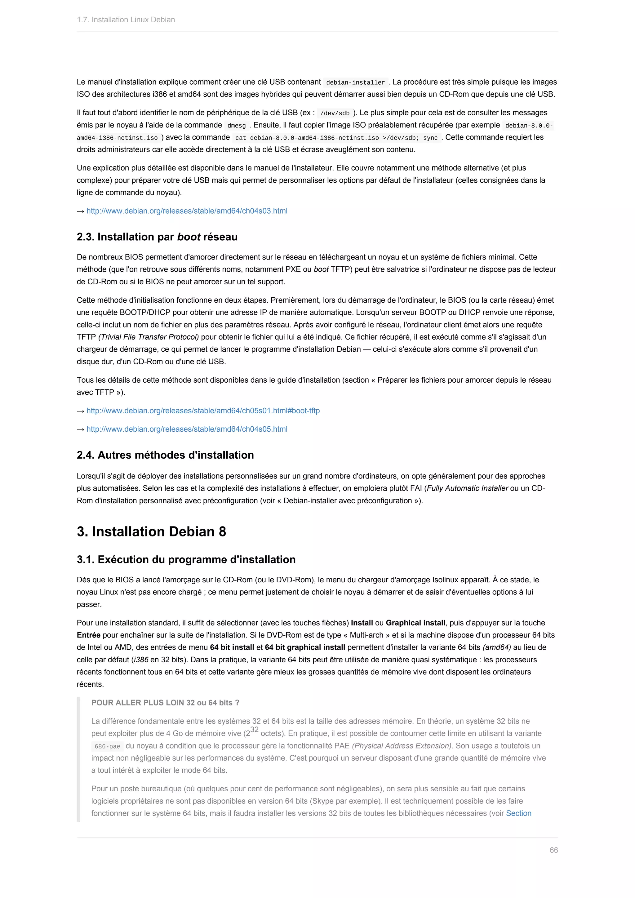 Le	manuel	d'installation	explique	comment	créer	une	clé	USB	contenant		
debian-installer	.	La	procédure	est	très	simple	puisque	les	images
ISO	des	architectures	i386	et	amd64	sont	des	images	hybrides	qui	peuvent	démarrer	aussi	bien	depuis	un	CD-Rom	que	depuis	une	clé	USB.
Il	faut	tout	d'abord	identifier	le	nom	de	périphérique	de	la	clé	USB	(ex	:		
/dev/sdb	).	Le	plus	simple	pour	cela	est	de	consulter	les	messages
émis	par	le	noyau	à	l'aide	de	la	commande		
dmesg	.	Ensuite,	il	faut	copier	l'image	ISO	préalablement	récupérée	(par	exemple		
debian-8.0.0-
amd64-i386-netinst.iso	)	avec	la	commande		cat	debian-8.0.0-amd64-i386-netinst.iso	>/dev/sdb;	sync	.	Cette	commande	requiert	les
droits	administrateurs	car	elle	accède	directement	à	la	clé	USB	et	écrase	aveuglément	son	contenu.
Une	explication	plus	détaillée	est	disponible	dans	le	manuel	de	l'installateur.	Elle	couvre	notamment	une	méthode	alternative	(et	plus
complexe)	pour	préparer	votre	clé	USB	mais	qui	permet	de	personnaliser	les	options	par	défaut	de	l'installateur	(celles	consignées	dans	la
ligne	de	commande	du	noyau).
→	http://www.debian.org/releases/stable/amd64/ch04s03.html
2.3.	Installation	par	boot	réseau
De	nombreux	BIOS	permettent	d'amorcer	directement	sur	le	réseau	en	téléchargeant	un	noyau	et	un	système	de	fichiers	minimal.	Cette
méthode	(que	l'on	retrouve	sous	différents	noms,	notamment	PXE	ou	boot	TFTP)	peut	être	salvatrice	si	l'ordinateur	ne	dispose	pas	de	lecteur
de	CD-Rom	ou	si	le	BIOS	ne	peut	amorcer	sur	un	tel	support.
Cette	méthode	d'initialisation	fonctionne	en	deux	étapes.	Premièrement,	lors	du	démarrage	de	l'ordinateur,	le	BIOS	(ou	la	carte	réseau)	émet
une	requête	BOOTP/DHCP	pour	obtenir	une	adresse	IP	de	manière	automatique.	Lorsqu'un	serveur	BOOTP	ou	DHCP	renvoie	une	réponse,
celle-ci	inclut	un	nom	de	fichier	en	plus	des	paramètres	réseau.	Après	avoir	configuré	le	réseau,	l'ordinateur	client	émet	alors	une	requête
TFTP	(Trivial	File	Transfer	Protocol)	pour	obtenir	le	fichier	qui	lui	a	été	indiqué.	Ce	fichier	récupéré,	il	est	exécuté	comme	s'il	s'agissait	d'un
chargeur	de	démarrage,	ce	qui	permet	de	lancer	le	programme	d'installation	Debian	—	celui-ci	s'exécute	alors	comme	s'il	provenait	d'un
disque	dur,	d'un	CD-Rom	ou	d'une	clé	USB.
Tous	les	détails	de	cette	méthode	sont	disponibles	dans	le	guide	d'installation	(section	«	Préparer	les	fichiers	pour	amorcer	depuis	le	réseau
avec	TFTP	»).
→	http://www.debian.org/releases/stable/amd64/ch05s01.html#boot-tftp
→	http://www.debian.org/releases/stable/amd64/ch04s05.html
2.4.	Autres	méthodes	d'installation
Lorsqu'il	s'agit	de	déployer	des	installations	personnalisées	sur	un	grand	nombre	d'ordinateurs,	on	opte	généralement	pour	des	approches
plus	automatisées.	Selon	les	cas	et	la	complexité	des	installations	à	effectuer,	on	emploiera	plutôt	FAI	(Fully	Automatic	Installer	ou	un	CD-
Rom	d'installation	personnalisé	avec	préconfiguration	(voir	«	Debian-installer	avec	préconfiguration	»).
3.	Installation	Debian	8
3.1.	Exécution	du	programme	d'installation
Dès	que	le	BIOS	a	lancé	l'amorçage	sur	le	CD-Rom	(ou	le	DVD-Rom),	le	menu	du	chargeur	d'amorçage	Isolinux	apparaît.	À	ce	stade,	le
noyau	Linux	n'est	pas	encore	chargé	;	ce	menu	permet	justement	de	choisir	le	noyau	à	démarrer	et	de	saisir	d'éventuelles	options	à	lui
passer.
Pour	une	installation	standard,	il	suffit	de	sélectionner	(avec	les	touches	flèches)	Install	ou	Graphical	install,	puis	d'appuyer	sur	la	touche
Entrée	pour	enchaîner	sur	la	suite	de	l'installation.	Si	le	DVD-Rom	est	de	type	«	Multi-arch	»	et	si	la	machine	dispose	d'un	processeur	64	bits
de	Intel	ou	AMD,	des	entrées	de	menu	64	bit	install	et	64	bit	graphical	install	permettent	d'installer	la	variante	64	bits	(amd64)	au	lieu	de
celle	par	défaut	(i386	en	32	bits).	Dans	la	pratique,	la	variante	64	bits	peut	être	utilisée	de	manière	quasi	systématique	:	les	processeurs
récents	fonctionnent	tous	en	64	bits	et	cette	variante	gère	mieux	les	grosses	quantités	de	mémoire	vive	dont	disposent	les	ordinateurs
récents.
POUR	ALLER	PLUS	LOIN	32	ou	64	bits	?
La	différence	fondamentale	entre	les	systèmes	32	et	64	bits	est	la	taille	des	adresses	mémoire.	En	théorie,	un	système	32	bits	ne
peut	exploiter	plus	de	4	Go	de	mémoire	vive	(2 	octets).	En	pratique,	il	est	possible	de	contourner	cette	limite	en	utilisant	la	variante
	
686-pae		du	noyau	à	condition	que	le	processeur	gère	la	fonctionnalité	PAE	(Physical	Address	Extension).	Son	usage	a	toutefois	un
impact	non	négligeable	sur	les	performances	du	système.	C'est	pourquoi	un	serveur	disposant	d'une	grande	quantité	de	mémoire	vive
a	tout	intérêt	à	exploiter	le	mode	64	bits.
Pour	un	poste	bureautique	(où	quelques	pour	cent	de	performance	sont	négligeables),	on	sera	plus	sensible	au	fait	que	certains
logiciels	propriétaires	ne	sont	pas	disponibles	en	version	64	bits	(Skype	par	exemple).	Il	est	techniquement	possible	de	les	faire
fonctionner	sur	le	système	64	bits,	mais	il	faudra	installer	les	versions	32	bits	de	toutes	les	bibliothèques	nécessaires	(voir	Section
32
1.7.	Installation	Linux	Debian
66
 