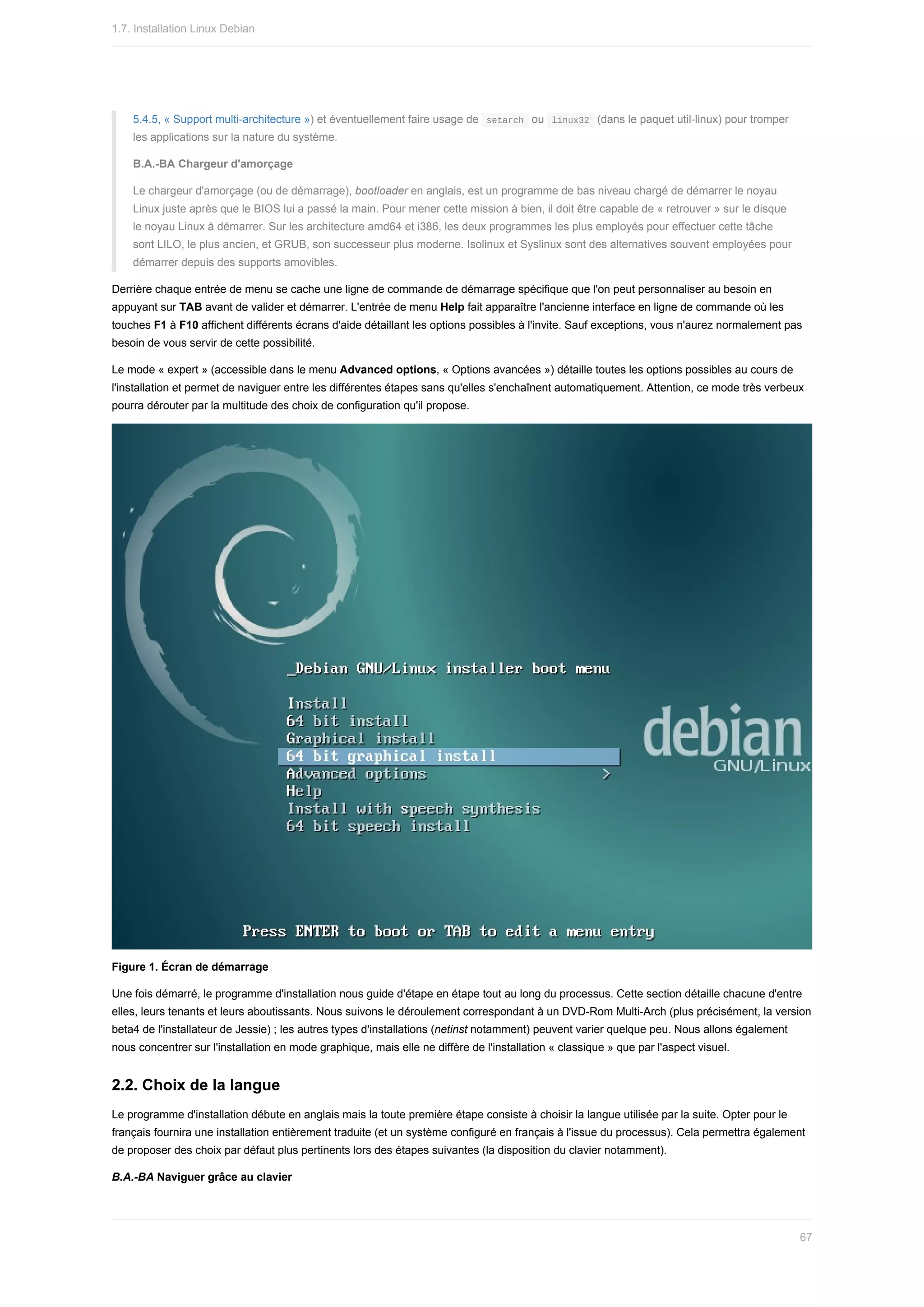 5.4.5,	«	Support	multi-architecture	»)	et	éventuellement	faire	usage	de		
setarch		ou		
linux32		(dans	le	paquet	util-linux)	pour	tromper
les	applications	sur	la	nature	du	système.
B.A.-BA	Chargeur	d'amorçage
Le	chargeur	d'amorçage	(ou	de	démarrage),	bootloader	en	anglais,	est	un	programme	de	bas	niveau	chargé	de	démarrer	le	noyau
Linux	juste	après	que	le	BIOS	lui	a	passé	la	main.	Pour	mener	cette	mission	à	bien,	il	doit	être	capable	de	«	retrouver	»	sur	le	disque
le	noyau	Linux	à	démarrer.	Sur	les	architecture	amd64	et	i386,	les	deux	programmes	les	plus	employés	pour	effectuer	cette	tâche
sont	LILO,	le	plus	ancien,	et	GRUB,	son	successeur	plus	moderne.	Isolinux	et	Syslinux	sont	des	alternatives	souvent	employées	pour
démarrer	depuis	des	supports	amovibles.
Derrière	chaque	entrée	de	menu	se	cache	une	ligne	de	commande	de	démarrage	spécifique	que	l'on	peut	personnaliser	au	besoin	en
appuyant	sur	TAB	avant	de	valider	et	démarrer.	L'entrée	de	menu	Help	fait	apparaître	l'ancienne	interface	en	ligne	de	commande	où	les
touches	F1	à	F10	affichent	différents	écrans	d'aide	détaillant	les	options	possibles	à	l'invite.	Sauf	exceptions,	vous	n'aurez	normalement	pas
besoin	de	vous	servir	de	cette	possibilité.
Le	mode	«	expert	»	(accessible	dans	le	menu	Advanced	options,	«	Options	avancées	»)	détaille	toutes	les	options	possibles	au	cours	de
l'installation	et	permet	de	naviguer	entre	les	différentes	étapes	sans	qu'elles	s'enchaînent	automatiquement.	Attention,	ce	mode	très	verbeux
pourra	dérouter	par	la	multitude	des	choix	de	configuration	qu'il	propose.
Figure	1.	Écran	de	démarrage
Une	fois	démarré,	le	programme	d'installation	nous	guide	d'étape	en	étape	tout	au	long	du	processus.	Cette	section	détaille	chacune	d'entre
elles,	leurs	tenants	et	leurs	aboutissants.	Nous	suivons	le	déroulement	correspondant	à	un	DVD-Rom	Multi-Arch	(plus	précisément,	la	version
beta4	de	l'installateur	de	Jessie)	;	les	autres	types	d'installations	(netinst	notamment)	peuvent	varier	quelque	peu.	Nous	allons	également
nous	concentrer	sur	l'installation	en	mode	graphique,	mais	elle	ne	diffère	de	l'installation	«	classique	»	que	par	l'aspect	visuel.
2.2.	Choix	de	la	langue
Le	programme	d'installation	débute	en	anglais	mais	la	toute	première	étape	consiste	à	choisir	la	langue	utilisée	par	la	suite.	Opter	pour	le
français	fournira	une	installation	entièrement	traduite	(et	un	système	configuré	en	français	à	l'issue	du	processus).	Cela	permettra	également
de	proposer	des	choix	par	défaut	plus	pertinents	lors	des	étapes	suivantes	(la	disposition	du	clavier	notamment).
B.A.-BA	Naviguer	grâce	au	clavier
1.7.	Installation	Linux	Debian
67
 