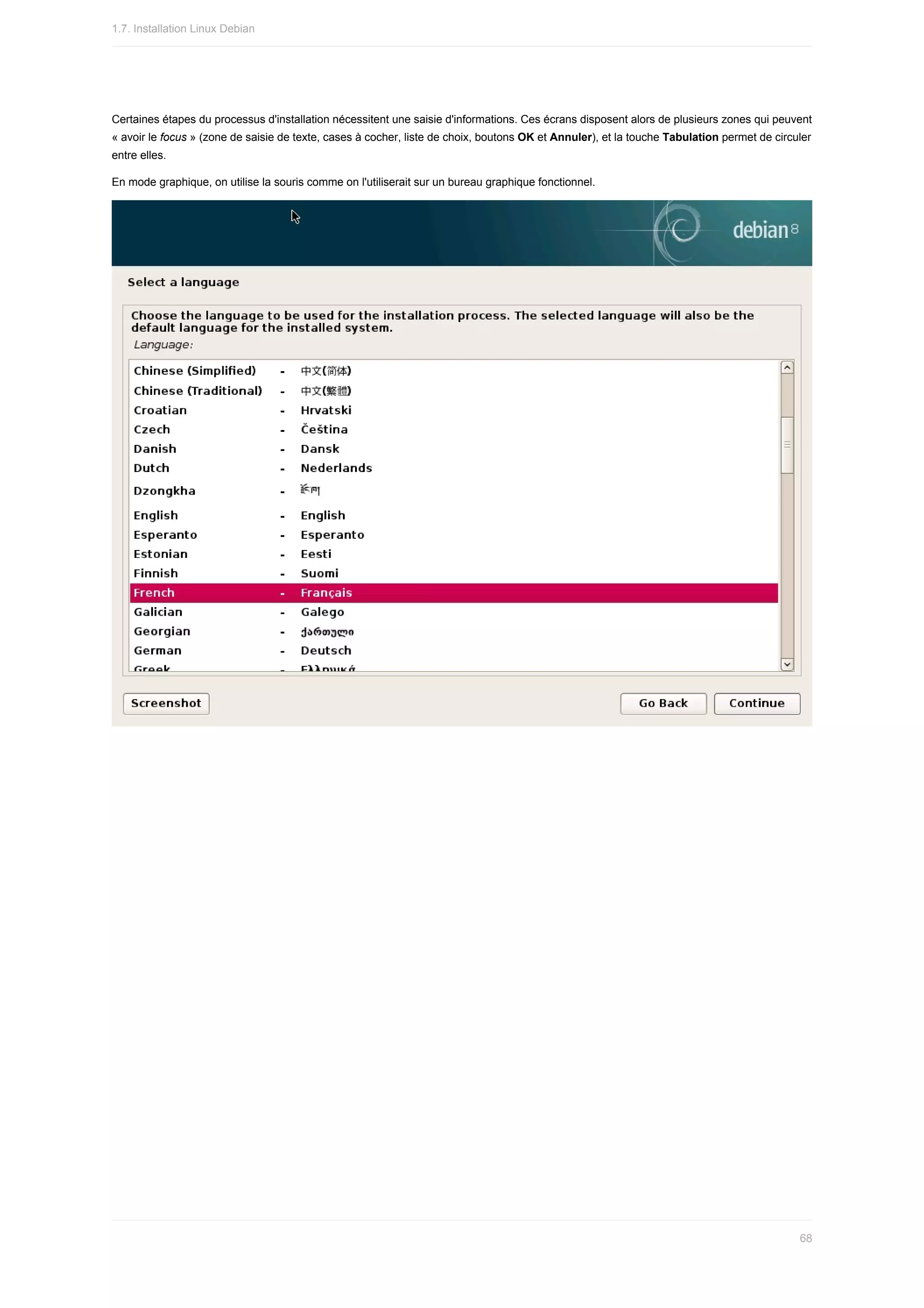 Certaines	étapes	du	processus	d'installation	nécessitent	une	saisie	d'informations.	Ces	écrans	disposent	alors	de	plusieurs	zones	qui	peuvent
«	avoir	le	focus	»	(zone	de	saisie	de	texte,	cases	à	cocher,	liste	de	choix,	boutons	OK	et	Annuler),	et	la	touche	Tabulation	permet	de	circuler
entre	elles.
En	mode	graphique,	on	utilise	la	souris	comme	on	l'utiliserait	sur	un	bureau	graphique	fonctionnel.
1.7.	Installation	Linux	Debian
68
 