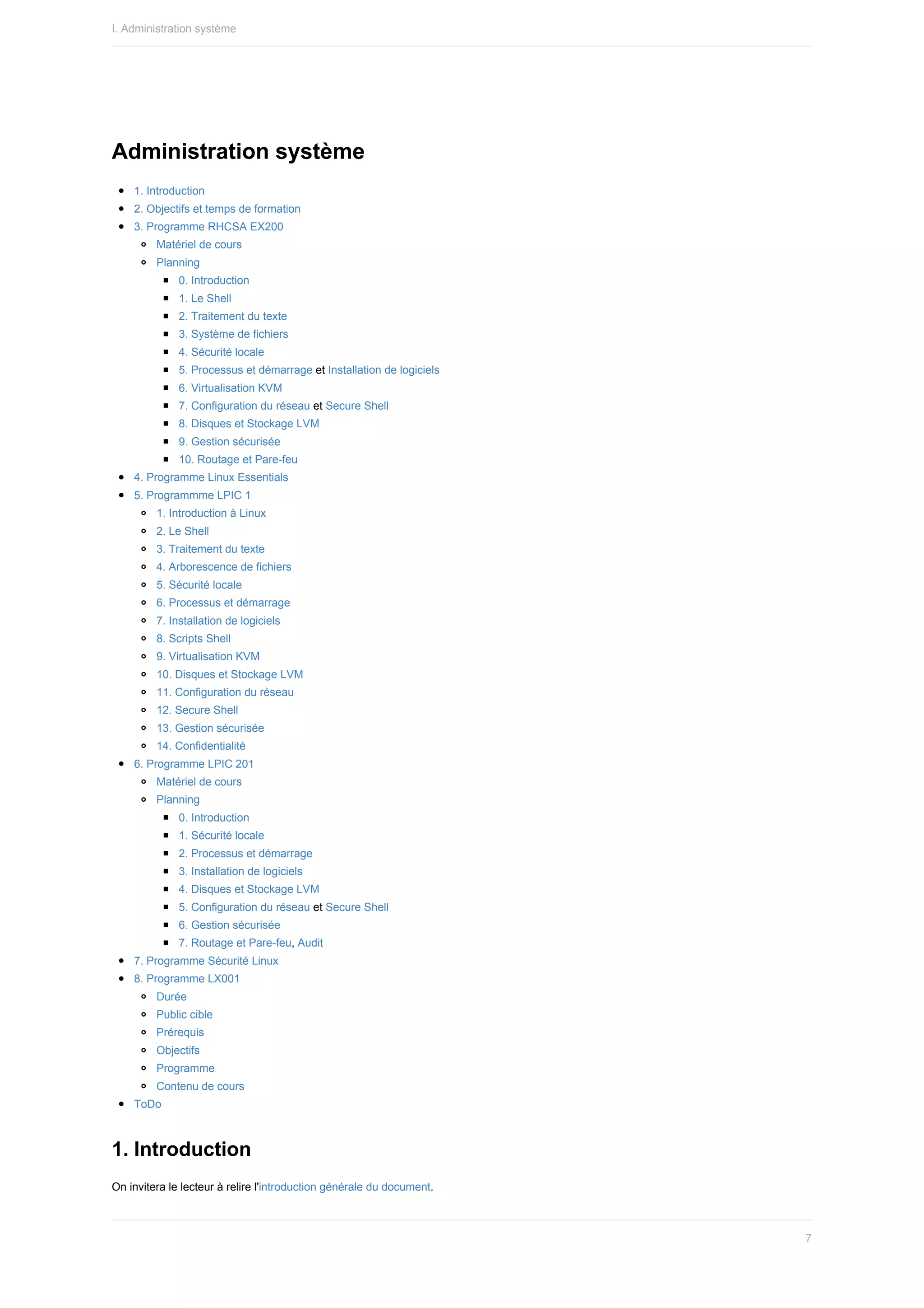 Administration	système
1.	Introduction
2.	Objectifs	et	temps	de	formation
3.	Programme	RHCSA	EX200
Matériel	de	cours
Planning
0.	Introduction
1.	Le	Shell
2.	Traitement	du	texte
3.	Système	de	fichiers
4.	Sécurité	locale
5.	Processus	et	démarrage	et	Installation	de	logiciels
6.	Virtualisation	KVM
7.	Configuration	du	réseau	et	Secure	Shell
8.	Disques	et	Stockage	LVM
9.	Gestion	sécurisée
10.	Routage	et	Pare-feu
4.	Programme	Linux	Essentials
5.	Programmme	LPIC	1
1.	Introduction	à	Linux
2.	Le	Shell
3.	Traitement	du	texte
4.	Arborescence	de	fichiers
5.	Sécurité	locale
6.	Processus	et	démarrage
7.	Installation	de	logiciels
8.	Scripts	Shell
9.	Virtualisation	KVM
10.	Disques	et	Stockage	LVM
11.	Configuration	du	réseau
12.	Secure	Shell
13.	Gestion	sécurisée
14.	Confidentialité
6.	Programme	LPIC	201
Matériel	de	cours
Planning
0.	Introduction
1.	Sécurité	locale
2.	Processus	et	démarrage
3.	Installation	de	logiciels
4.	Disques	et	Stockage	LVM
5.	Configuration	du	réseau	et	Secure	Shell
6.	Gestion	sécurisée
7.	Routage	et	Pare-feu,	Audit
7.	Programme	Sécurité	Linux
8.	Programme	LX001
Durée
Public	cible
Prérequis
Objectifs
Programme
Contenu	de	cours
ToDo
1.	Introduction
On	invitera	le	lecteur	à	relire	l'introduction	générale	du	document.
I.	Administration	système
7
 