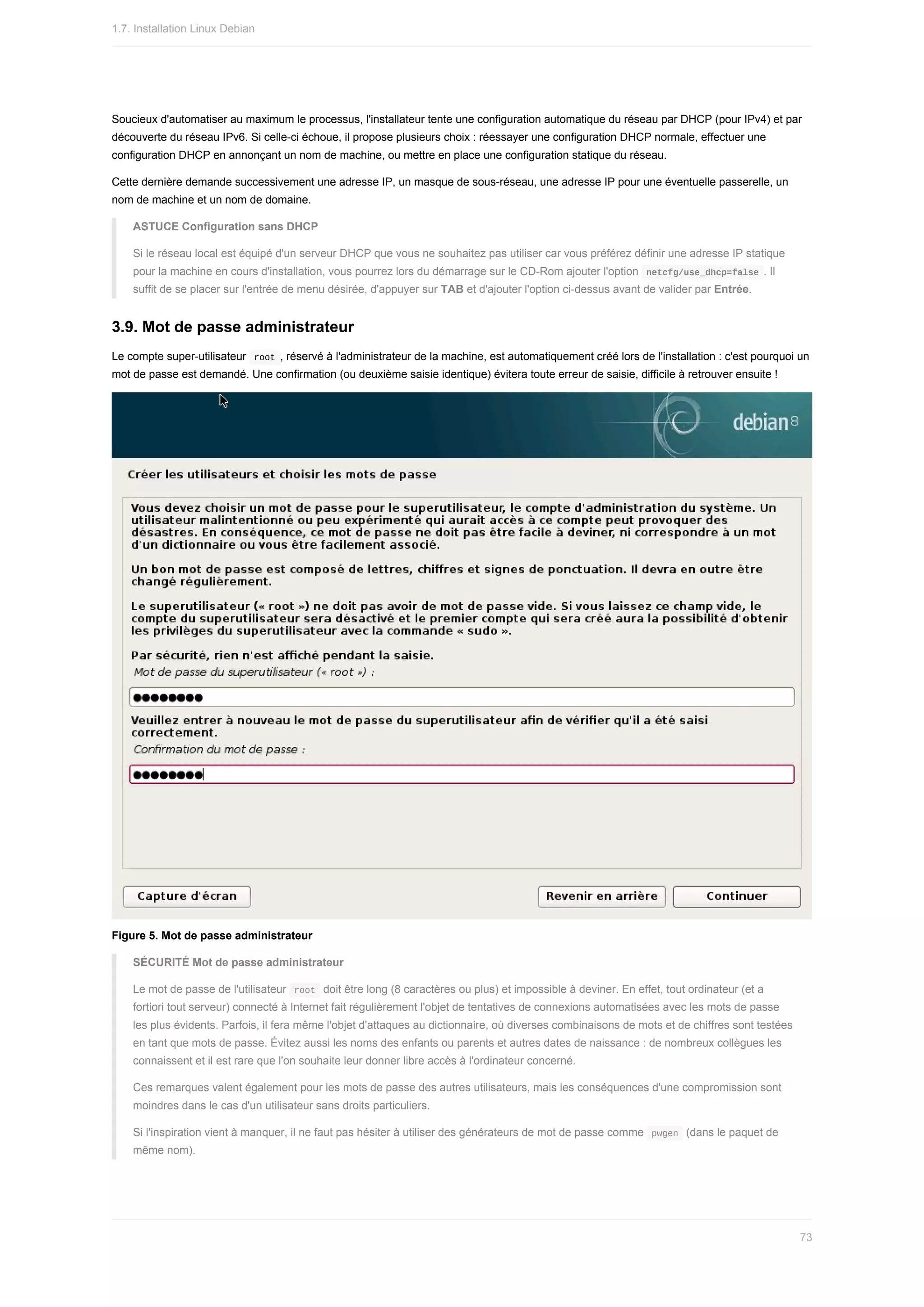Soucieux	d'automatiser	au	maximum	le	processus,	l'installateur	tente	une	configuration	automatique	du	réseau	par	DHCP	(pour	IPv4)	et	par
découverte	du	réseau	IPv6.	Si	celle-ci	échoue,	il	propose	plusieurs	choix	:	réessayer	une	configuration	DHCP	normale,	effectuer	une
configuration	DHCP	en	annonçant	un	nom	de	machine,	ou	mettre	en	place	une	configuration	statique	du	réseau.
Cette	dernière	demande	successivement	une	adresse	IP,	un	masque	de	sous-réseau,	une	adresse	IP	pour	une	éventuelle	passerelle,	un
nom	de	machine	et	un	nom	de	domaine.
ASTUCE	Configuration	sans	DHCP
Si	le	réseau	local	est	équipé	d'un	serveur	DHCP	que	vous	ne	souhaitez	pas	utiliser	car	vous	préférez	définir	une	adresse	IP	statique
pour	la	machine	en	cours	d'installation,	vous	pourrez	lors	du	démarrage	sur	le	CD-Rom	ajouter	l'option		
netcfg/use_dhcp=false	.	Il
suffit	de	se	placer	sur	l'entrée	de	menu	désirée,	d'appuyer	sur	TAB	et	d'ajouter	l'option	ci-dessus	avant	de	valider	par	Entrée.
3.9.	Mot	de	passe	administrateur
Le	compte	super-utilisateur		
root	,	réservé	à	l'administrateur	de	la	machine,	est	automatiquement	créé	lors	de	l'installation	:	c'est	pourquoi	un
mot	de	passe	est	demandé.	Une	confirmation	(ou	deuxième	saisie	identique)	évitera	toute	erreur	de	saisie,	difficile	à	retrouver	ensuite	!
Figure	5.	Mot	de	passe	administrateur
SÉCURITÉ	Mot	de	passe	administrateur
Le	mot	de	passe	de	l'utilisateur		
root		doit	être	long	(8	caractères	ou	plus)	et	impossible	à	deviner.	En	effet,	tout	ordinateur	(et	a
fortiori	tout	serveur)	connecté	à	Internet	fait	régulièrement	l'objet	de	tentatives	de	connexions	automatisées	avec	les	mots	de	passe
les	plus	évidents.	Parfois,	il	fera	même	l'objet	d'attaques	au	dictionnaire,	où	diverses	combinaisons	de	mots	et	de	chiffres	sont	testées
en	tant	que	mots	de	passe.	Évitez	aussi	les	noms	des	enfants	ou	parents	et	autres	dates	de	naissance	:	de	nombreux	collègues	les
connaissent	et	il	est	rare	que	l'on	souhaite	leur	donner	libre	accès	à	l'ordinateur	concerné.
Ces	remarques	valent	également	pour	les	mots	de	passe	des	autres	utilisateurs,	mais	les	conséquences	d'une	compromission	sont
moindres	dans	le	cas	d'un	utilisateur	sans	droits	particuliers.
Si	l'inspiration	vient	à	manquer,	il	ne	faut	pas	hésiter	à	utiliser	des	générateurs	de	mot	de	passe	comme		
pwgen		(dans	le	paquet	de
même	nom).
1.7.	Installation	Linux	Debian
73
 