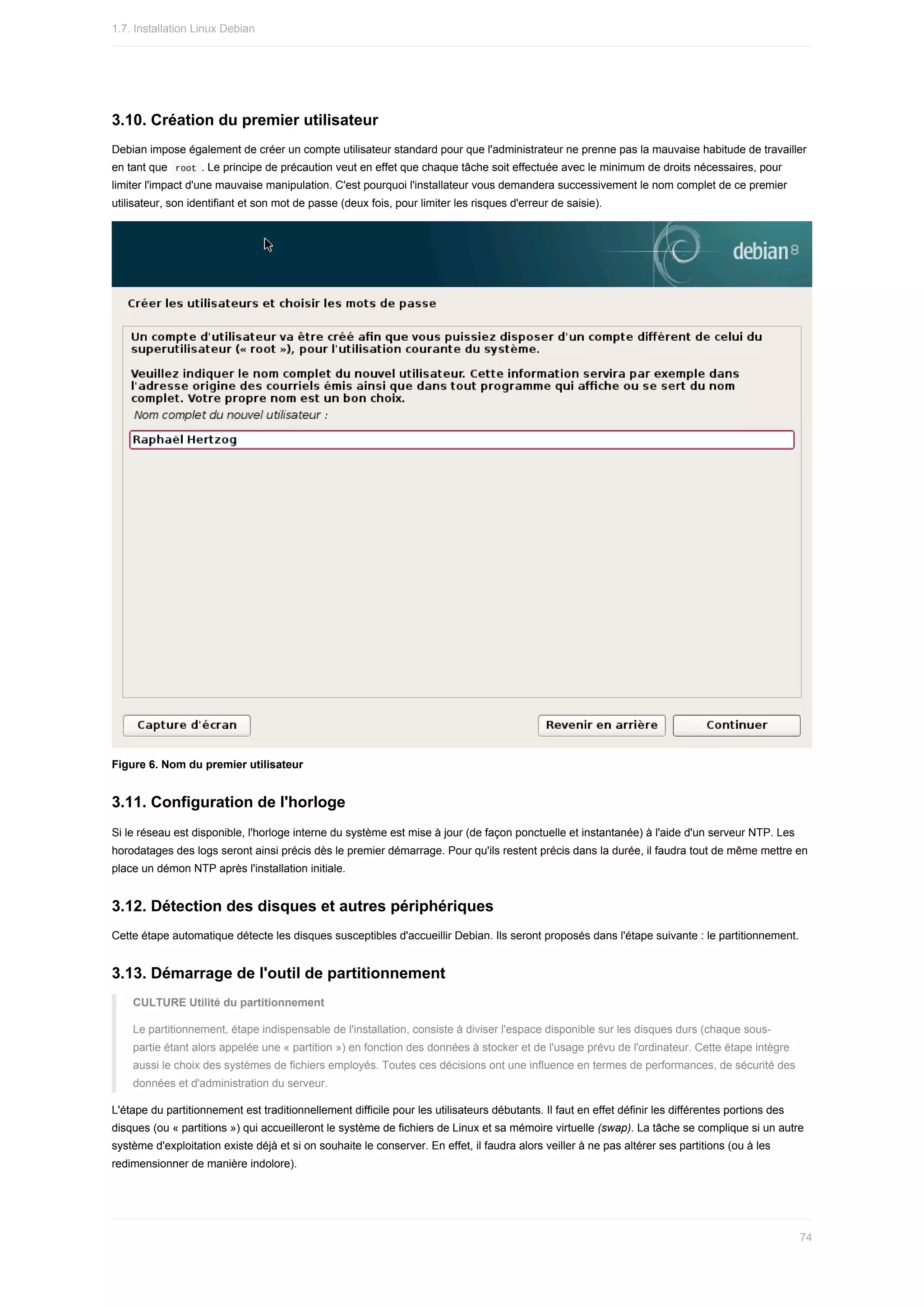 3.10.	Création	du	premier	utilisateur
Debian	impose	également	de	créer	un	compte	utilisateur	standard	pour	que	l'administrateur	ne	prenne	pas	la	mauvaise	habitude	de	travailler
en	tant	que		
root	.	Le	principe	de	précaution	veut	en	effet	que	chaque	tâche	soit	effectuée	avec	le	minimum	de	droits	nécessaires,	pour
limiter	l'impact	d'une	mauvaise	manipulation.	C'est	pourquoi	l'installateur	vous	demandera	successivement	le	nom	complet	de	ce	premier
utilisateur,	son	identifiant	et	son	mot	de	passe	(deux	fois,	pour	limiter	les	risques	d'erreur	de	saisie).
Figure	6.	Nom	du	premier	utilisateur
3.11.	Configuration	de	l'horloge
Si	le	réseau	est	disponible,	l'horloge	interne	du	système	est	mise	à	jour	(de	façon	ponctuelle	et	instantanée)	à	l'aide	d'un	serveur	NTP.	Les
horodatages	des	logs	seront	ainsi	précis	dès	le	premier	démarrage.	Pour	qu'ils	restent	précis	dans	la	durée,	il	faudra	tout	de	même	mettre	en
place	un	démon	NTP	après	l'installation	initiale.
3.12.	Détection	des	disques	et	autres	périphériques
Cette	étape	automatique	détecte	les	disques	susceptibles	d'accueillir	Debian.	Ils	seront	proposés	dans	l'étape	suivante	:	le	partitionnement.
3.13.	Démarrage	de	l'outil	de	partitionnement
CULTURE	Utilité	du	partitionnement
Le	partitionnement,	étape	indispensable	de	l'installation,	consiste	à	diviser	l'espace	disponible	sur	les	disques	durs	(chaque	sous-
partie	étant	alors	appelée	une	«	partition	»)	en	fonction	des	données	à	stocker	et	de	l'usage	prévu	de	l'ordinateur.	Cette	étape	intègre
aussi	le	choix	des	systèmes	de	fichiers	employés.	Toutes	ces	décisions	ont	une	influence	en	termes	de	performances,	de	sécurité	des
données	et	d'administration	du	serveur.
L'étape	du	partitionnement	est	traditionnellement	difficile	pour	les	utilisateurs	débutants.	Il	faut	en	effet	définir	les	différentes	portions	des
disques	(ou	«	partitions	»)	qui	accueilleront	le	système	de	fichiers	de	Linux	et	sa	mémoire	virtuelle	(swap).	La	tâche	se	complique	si	un	autre
système	d'exploitation	existe	déjà	et	si	on	souhaite	le	conserver.	En	effet,	il	faudra	alors	veiller	à	ne	pas	altérer	ses	partitions	(ou	à	les
redimensionner	de	manière	indolore).
1.7.	Installation	Linux	Debian
74
 