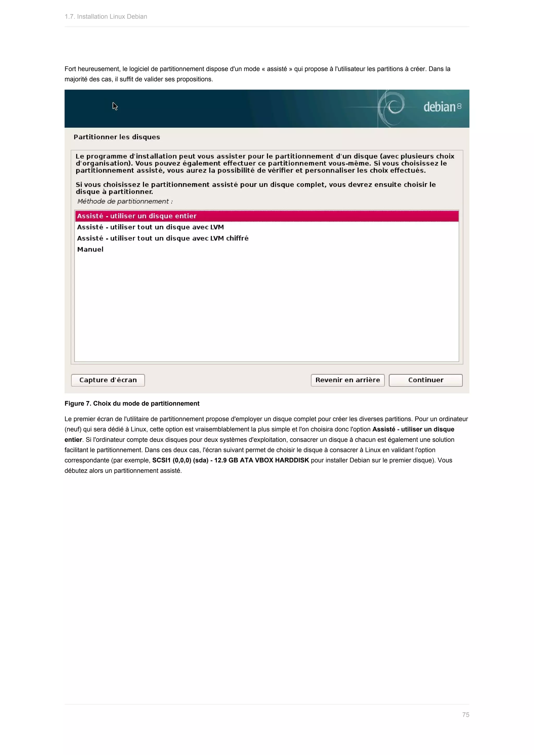 Fort	heureusement,	le	logiciel	de	partitionnement	dispose	d'un	mode	«	assisté	»	qui	propose	à	l'utilisateur	les	partitions	à	créer.	Dans	la
majorité	des	cas,	il	suffit	de	valider	ses	propositions.
Figure	7.	Choix	du	mode	de	partitionnement
Le	premier	écran	de	l'utilitaire	de	partitionnement	propose	d'employer	un	disque	complet	pour	créer	les	diverses	partitions.	Pour	un	ordinateur
(neuf)	qui	sera	dédié	à	Linux,	cette	option	est	vraisemblablement	la	plus	simple	et	l'on	choisira	donc	l'option	Assisté	-	utiliser	un	disque
entier.	Si	l'ordinateur	compte	deux	disques	pour	deux	systèmes	d'exploitation,	consacrer	un	disque	à	chacun	est	également	une	solution
facilitant	le	partitionnement.	Dans	ces	deux	cas,	l'écran	suivant	permet	de	choisir	le	disque	à	consacrer	à	Linux	en	validant	l'option
correspondante	(par	exemple,	SCSI1	(0,0,0)	(sda)	-	12.9	GB	ATA	VBOX	HARDDISK	pour	installer	Debian	sur	le	premier	disque).	Vous
débutez	alors	un	partitionnement	assisté.
1.7.	Installation	Linux	Debian
75
 