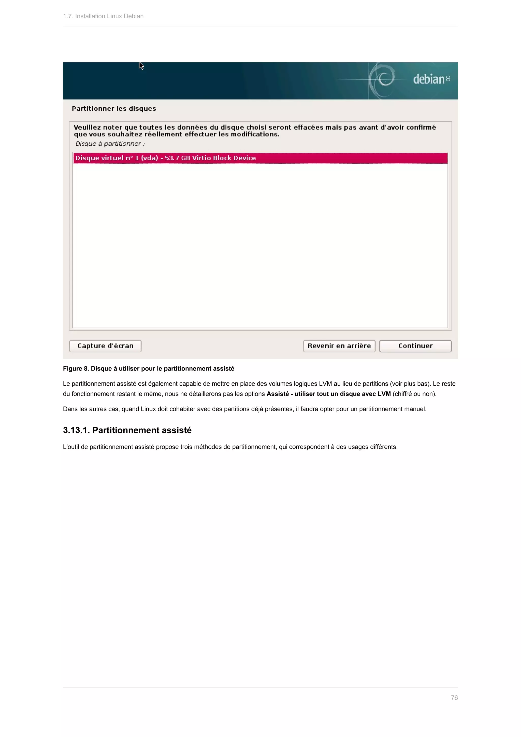 Figure	8.	Disque	à	utiliser	pour	le	partitionnement	assisté
Le	partitionnement	assisté	est	également	capable	de	mettre	en	place	des	volumes	logiques	LVM	au	lieu	de	partitions	(voir	plus	bas).	Le	reste
du	fonctionnement	restant	le	même,	nous	ne	détaillerons	pas	les	options	Assisté	-	utiliser	tout	un	disque	avec	LVM	(chiffré	ou	non).
Dans	les	autres	cas,	quand	Linux	doit	cohabiter	avec	des	partitions	déjà	présentes,	il	faudra	opter	pour	un	partitionnement	manuel.
3.13.1.	Partitionnement	assisté
L'outil	de	partitionnement	assisté	propose	trois	méthodes	de	partitionnement,	qui	correspondent	à	des	usages	différents.
1.7.	Installation	Linux	Debian
76
 
