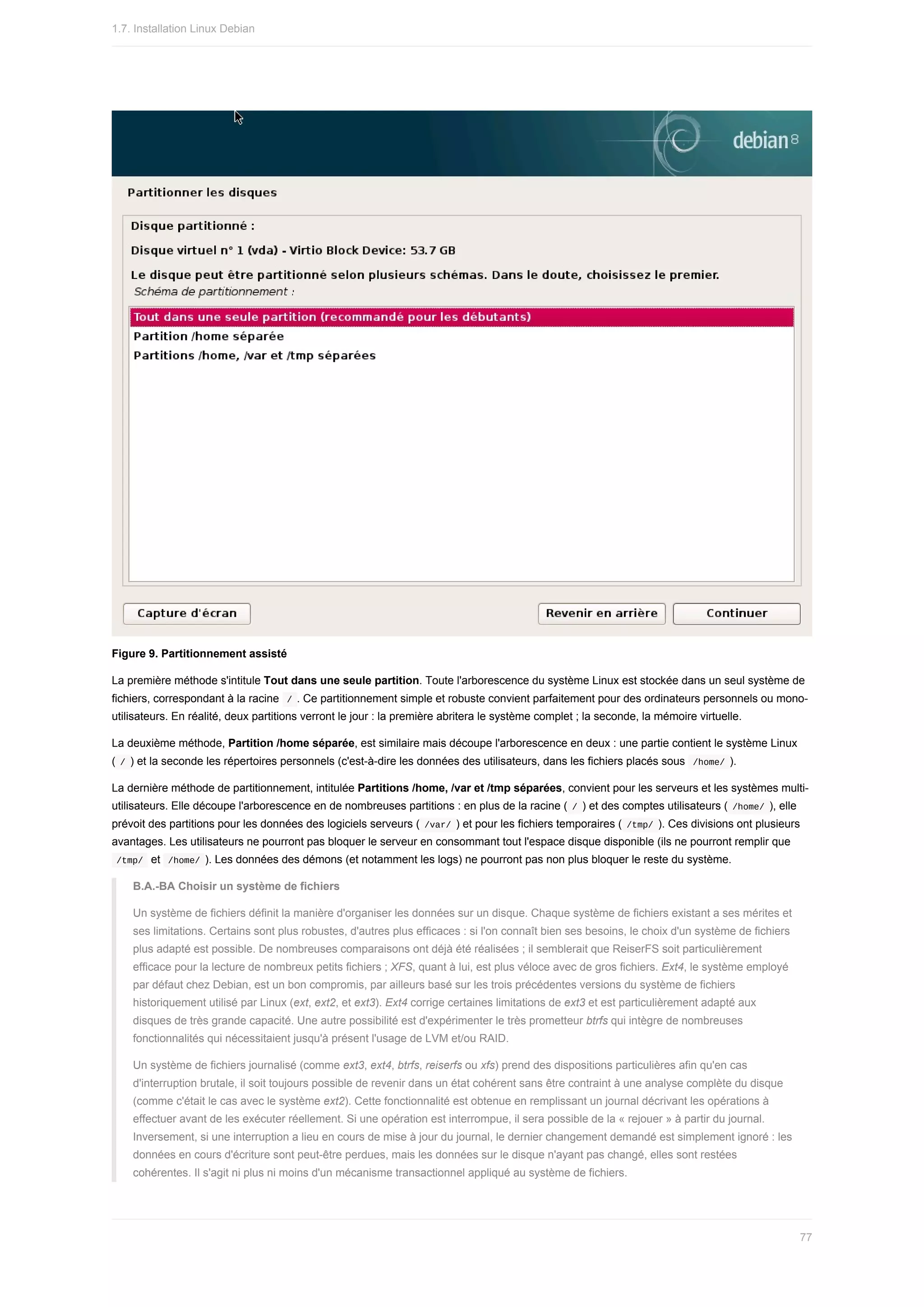 Figure	9.	Partitionnement	assisté
La	première	méthode	s'intitule	Tout	dans	une	seule	partition.	Toute	l'arborescence	du	système	Linux	est	stockée	dans	un	seul	système	de
fichiers,	correspondant	à	la	racine		
/	.	Ce	partitionnement	simple	et	robuste	convient	parfaitement	pour	des	ordinateurs	personnels	ou	mono-
utilisateurs.	En	réalité,	deux	partitions	verront	le	jour	:	la	première	abritera	le	système	complet	;	la	seconde,	la	mémoire	virtuelle.
La	deuxième	méthode,	Partition	/home	séparée,	est	similaire	mais	découpe	l'arborescence	en	deux	:	une	partie	contient	le	système	Linux
(	
/	)	et	la	seconde	les	répertoires	personnels	(c'est-à-dire	les	données	des	utilisateurs,	dans	les	fichiers	placés	sous		
/home/	).
La	dernière	méthode	de	partitionnement,	intitulée	Partitions	/home,	/var	et	/tmp	séparées,	convient	pour	les	serveurs	et	les	systèmes	multi-
utilisateurs.	Elle	découpe	l'arborescence	en	de	nombreuses	partitions	:	en	plus	de	la	racine	(	
/	)	et	des	comptes	utilisateurs	(	
/home/	),	elle
prévoit	des	partitions	pour	les	données	des	logiciels	serveurs	(	
/var/	)	et	pour	les	fichiers	temporaires	(	
/tmp/	).	Ces	divisions	ont	plusieurs
avantages.	Les	utilisateurs	ne	pourront	pas	bloquer	le	serveur	en	consommant	tout	l'espace	disque	disponible	(ils	ne	pourront	remplir	que
	
/tmp/		et		
/home/	).	Les	données	des	démons	(et	notamment	les	logs)	ne	pourront	pas	non	plus	bloquer	le	reste	du	système.
B.A.-BA	Choisir	un	système	de	fichiers
Un	système	de	fichiers	définit	la	manière	d'organiser	les	données	sur	un	disque.	Chaque	système	de	fichiers	existant	a	ses	mérites	et
ses	limitations.	Certains	sont	plus	robustes,	d'autres	plus	efficaces	:	si	l'on	connaît	bien	ses	besoins,	le	choix	d'un	système	de	fichiers
plus	adapté	est	possible.	De	nombreuses	comparaisons	ont	déjà	été	réalisées	;	il	semblerait	que	ReiserFS	soit	particulièrement
efficace	pour	la	lecture	de	nombreux	petits	fichiers	;	XFS,	quant	à	lui,	est	plus	véloce	avec	de	gros	fichiers.	Ext4,	le	système	employé
par	défaut	chez	Debian,	est	un	bon	compromis,	par	ailleurs	basé	sur	les	trois	précédentes	versions	du	système	de	fichiers
historiquement	utilisé	par	Linux	(ext,	ext2,	et	ext3).	Ext4	corrige	certaines	limitations	de	ext3	et	est	particulièrement	adapté	aux
disques	de	très	grande	capacité.	Une	autre	possibilité	est	d'expérimenter	le	très	prometteur	btrfs	qui	intègre	de	nombreuses
fonctionnalités	qui	nécessitaient	jusqu'à	présent	l'usage	de	LVM	et/ou	RAID.
Un	système	de	fichiers	journalisé	(comme	ext3,	ext4,	btrfs,	reiserfs	ou	xfs)	prend	des	dispositions	particulières	afin	qu'en	cas
d'interruption	brutale,	il	soit	toujours	possible	de	revenir	dans	un	état	cohérent	sans	être	contraint	à	une	analyse	complète	du	disque
(comme	c'était	le	cas	avec	le	système	ext2).	Cette	fonctionnalité	est	obtenue	en	remplissant	un	journal	décrivant	les	opérations	à
effectuer	avant	de	les	exécuter	réellement.	Si	une	opération	est	interrompue,	il	sera	possible	de	la	«	rejouer	»	à	partir	du	journal.
Inversement,	si	une	interruption	a	lieu	en	cours	de	mise	à	jour	du	journal,	le	dernier	changement	demandé	est	simplement	ignoré	:	les
données	en	cours	d'écriture	sont	peut-être	perdues,	mais	les	données	sur	le	disque	n'ayant	pas	changé,	elles	sont	restées
cohérentes.	Il	s'agit	ni	plus	ni	moins	d'un	mécanisme	transactionnel	appliqué	au	système	de	fichiers.
1.7.	Installation	Linux	Debian
77
 