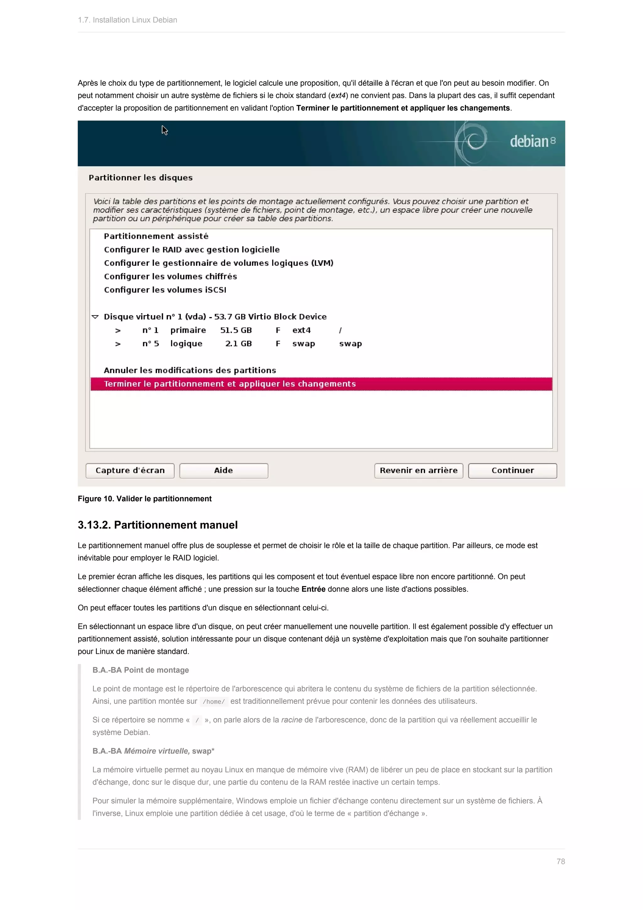 Après	le	choix	du	type	de	partitionnement,	le	logiciel	calcule	une	proposition,	qu'il	détaille	à	l'écran	et	que	l'on	peut	au	besoin	modifier.	On
peut	notamment	choisir	un	autre	système	de	fichiers	si	le	choix	standard	(ext4)	ne	convient	pas.	Dans	la	plupart	des	cas,	il	suffit	cependant
d'accepter	la	proposition	de	partitionnement	en	validant	l'option	Terminer	le	partitionnement	et	appliquer	les	changements.
Figure	10.	Valider	le	partitionnement
3.13.2.	Partitionnement	manuel
Le	partitionnement	manuel	offre	plus	de	souplesse	et	permet	de	choisir	le	rôle	et	la	taille	de	chaque	partition.	Par	ailleurs,	ce	mode	est
inévitable	pour	employer	le	RAID	logiciel.
Le	premier	écran	affiche	les	disques,	les	partitions	qui	les	composent	et	tout	éventuel	espace	libre	non	encore	partitionné.	On	peut
sélectionner	chaque	élément	affiché	;	une	pression	sur	la	touche	Entrée	donne	alors	une	liste	d'actions	possibles.
On	peut	effacer	toutes	les	partitions	d'un	disque	en	sélectionnant	celui-ci.
En	sélectionnant	un	espace	libre	d'un	disque,	on	peut	créer	manuellement	une	nouvelle	partition.	Il	est	également	possible	d'y	effectuer	un
partitionnement	assisté,	solution	intéressante	pour	un	disque	contenant	déjà	un	système	d'exploitation	mais	que	l'on	souhaite	partitionner
pour	Linux	de	manière	standard.
B.A.-BA	Point	de	montage
Le	point	de	montage	est	le	répertoire	de	l'arborescence	qui	abritera	le	contenu	du	système	de	fichiers	de	la	partition	sélectionnée.
Ainsi,	une	partition	montée	sur		
/home/		est	traditionnellement	prévue	pour	contenir	les	données	des	utilisateurs.
Si	ce	répertoire	se	nomme	«		
/		»,	on	parle	alors	de	la	racine	de	l'arborescence,	donc	de	la	partition	qui	va	réellement	accueillir	le
système	Debian.
B.A.-BA	Mémoire	virtuelle,	swap*
La	mémoire	virtuelle	permet	au	noyau	Linux	en	manque	de	mémoire	vive	(RAM)	de	libérer	un	peu	de	place	en	stockant	sur	la	partition
d'échange,	donc	sur	le	disque	dur,	une	partie	du	contenu	de	la	RAM	restée	inactive	un	certain	temps.
Pour	simuler	la	mémoire	supplémentaire,	Windows	emploie	un	fichier	d'échange	contenu	directement	sur	un	système	de	fichiers.	À
l'inverse,	Linux	emploie	une	partition	dédiée	à	cet	usage,	d'où	le	terme	de	«	partition	d'échange	».
1.7.	Installation	Linux	Debian
78
 