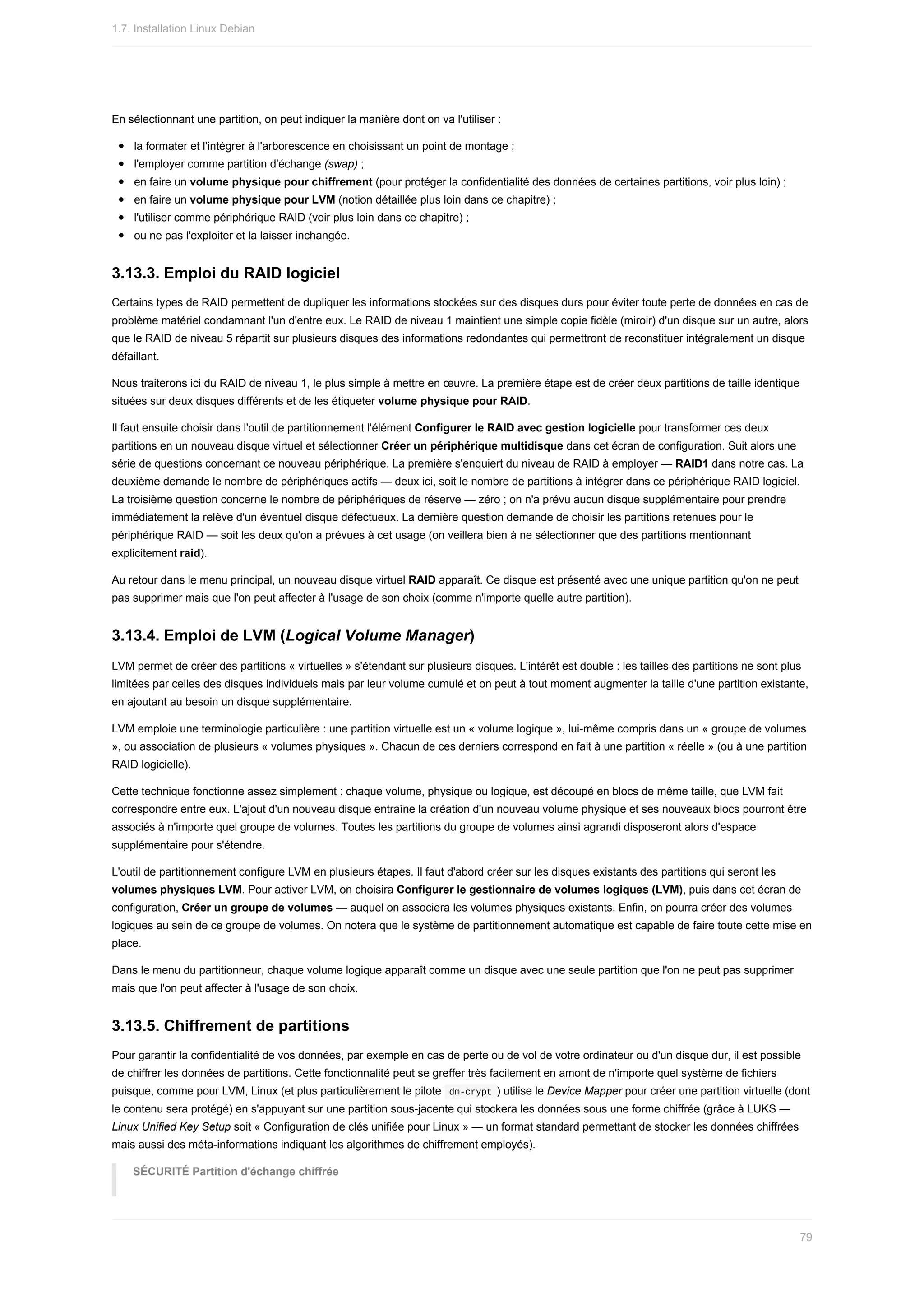 En	sélectionnant	une	partition,	on	peut	indiquer	la	manière	dont	on	va	l'utiliser	:
la	formater	et	l'intégrer	à	l'arborescence	en	choisissant	un	point	de	montage	;
l'employer	comme	partition	d'échange	(swap)	;
en	faire	un	volume	physique	pour	chiffrement	(pour	protéger	la	confidentialité	des	données	de	certaines	partitions,	voir	plus	loin)	;
en	faire	un	volume	physique	pour	LVM	(notion	détaillée	plus	loin	dans	ce	chapitre)	;
l'utiliser	comme	périphérique	RAID	(voir	plus	loin	dans	ce	chapitre)	;
ou	ne	pas	l'exploiter	et	la	laisser	inchangée.
3.13.3.	Emploi	du	RAID	logiciel
Certains	types	de	RAID	permettent	de	dupliquer	les	informations	stockées	sur	des	disques	durs	pour	éviter	toute	perte	de	données	en	cas	de
problème	matériel	condamnant	l'un	d'entre	eux.	Le	RAID	de	niveau	1	maintient	une	simple	copie	fidèle	(miroir)	d'un	disque	sur	un	autre,	alors
que	le	RAID	de	niveau	5	répartit	sur	plusieurs	disques	des	informations	redondantes	qui	permettront	de	reconstituer	intégralement	un	disque
défaillant.
Nous	traiterons	ici	du	RAID	de	niveau	1,	le	plus	simple	à	mettre	en	œuvre.	La	première	étape	est	de	créer	deux	partitions	de	taille	identique
situées	sur	deux	disques	différents	et	de	les	étiqueter	volume	physique	pour	RAID.
Il	faut	ensuite	choisir	dans	l'outil	de	partitionnement	l'élément	Configurer	le	RAID	avec	gestion	logicielle	pour	transformer	ces	deux
partitions	en	un	nouveau	disque	virtuel	et	sélectionner	Créer	un	périphérique	multidisque	dans	cet	écran	de	configuration.	Suit	alors	une
série	de	questions	concernant	ce	nouveau	périphérique.	La	première	s'enquiert	du	niveau	de	RAID	à	employer	—	RAID1	dans	notre	cas.	La
deuxième	demande	le	nombre	de	périphériques	actifs	—	deux	ici,	soit	le	nombre	de	partitions	à	intégrer	dans	ce	périphérique	RAID	logiciel.
La	troisième	question	concerne	le	nombre	de	périphériques	de	réserve	—	zéro	;	on	n'a	prévu	aucun	disque	supplémentaire	pour	prendre
immédiatement	la	relève	d'un	éventuel	disque	défectueux.	La	dernière	question	demande	de	choisir	les	partitions	retenues	pour	le
périphérique	RAID	—	soit	les	deux	qu'on	a	prévues	à	cet	usage	(on	veillera	bien	à	ne	sélectionner	que	des	partitions	mentionnant
explicitement	raid).
Au	retour	dans	le	menu	principal,	un	nouveau	disque	virtuel	RAID	apparaît.	Ce	disque	est	présenté	avec	une	unique	partition	qu'on	ne	peut
pas	supprimer	mais	que	l'on	peut	affecter	à	l'usage	de	son	choix	(comme	n'importe	quelle	autre	partition).
3.13.4.	Emploi	de	LVM	(Logical	Volume	Manager)
LVM	permet	de	créer	des	partitions	«	virtuelles	»	s'étendant	sur	plusieurs	disques.	L'intérêt	est	double	:	les	tailles	des	partitions	ne	sont	plus
limitées	par	celles	des	disques	individuels	mais	par	leur	volume	cumulé	et	on	peut	à	tout	moment	augmenter	la	taille	d'une	partition	existante,
en	ajoutant	au	besoin	un	disque	supplémentaire.
LVM	emploie	une	terminologie	particulière	:	une	partition	virtuelle	est	un	«	volume	logique	»,	lui-même	compris	dans	un	«	groupe	de	volumes
»,	ou	association	de	plusieurs	«	volumes	physiques	».	Chacun	de	ces	derniers	correspond	en	fait	à	une	partition	«	réelle	»	(ou	à	une	partition
RAID	logicielle).
Cette	technique	fonctionne	assez	simplement	:	chaque	volume,	physique	ou	logique,	est	découpé	en	blocs	de	même	taille,	que	LVM	fait
correspondre	entre	eux.	L'ajout	d'un	nouveau	disque	entraîne	la	création	d'un	nouveau	volume	physique	et	ses	nouveaux	blocs	pourront	être
associés	à	n'importe	quel	groupe	de	volumes.	Toutes	les	partitions	du	groupe	de	volumes	ainsi	agrandi	disposeront	alors	d'espace
supplémentaire	pour	s'étendre.
L'outil	de	partitionnement	configure	LVM	en	plusieurs	étapes.	Il	faut	d'abord	créer	sur	les	disques	existants	des	partitions	qui	seront	les
volumes	physiques	LVM.	Pour	activer	LVM,	on	choisira	Configurer	le	gestionnaire	de	volumes	logiques	(LVM),	puis	dans	cet	écran	de
configuration,	Créer	un	groupe	de	volumes	—	auquel	on	associera	les	volumes	physiques	existants.	Enfin,	on	pourra	créer	des	volumes
logiques	au	sein	de	ce	groupe	de	volumes.	On	notera	que	le	système	de	partitionnement	automatique	est	capable	de	faire	toute	cette	mise	en
place.
Dans	le	menu	du	partitionneur,	chaque	volume	logique	apparaît	comme	un	disque	avec	une	seule	partition	que	l'on	ne	peut	pas	supprimer
mais	que	l'on	peut	affecter	à	l'usage	de	son	choix.
3.13.5.	Chiffrement	de	partitions
Pour	garantir	la	confidentialité	de	vos	données,	par	exemple	en	cas	de	perte	ou	de	vol	de	votre	ordinateur	ou	d'un	disque	dur,	il	est	possible
de	chiffrer	les	données	de	partitions.	Cette	fonctionnalité	peut	se	greffer	très	facilement	en	amont	de	n'importe	quel	système	de	fichiers
puisque,	comme	pour	LVM,	Linux	(et	plus	particulièrement	le	pilote		
dm-crypt	)	utilise	le	Device	Mapper	pour	créer	une	partition	virtuelle	(dont
le	contenu	sera	protégé)	en	s'appuyant	sur	une	partition	sous-jacente	qui	stockera	les	données	sous	une	forme	chiffrée	(grâce	à	LUKS	—
Linux	Unified	Key	Setup	soit	«	Configuration	de	clés	unifiée	pour	Linux	»	—	un	format	standard	permettant	de	stocker	les	données	chiffrées
mais	aussi	des	méta-informations	indiquant	les	algorithmes	de	chiffrement	employés).
SÉCURITÉ	Partition	d'échange	chiffrée
1.7.	Installation	Linux	Debian
79
 