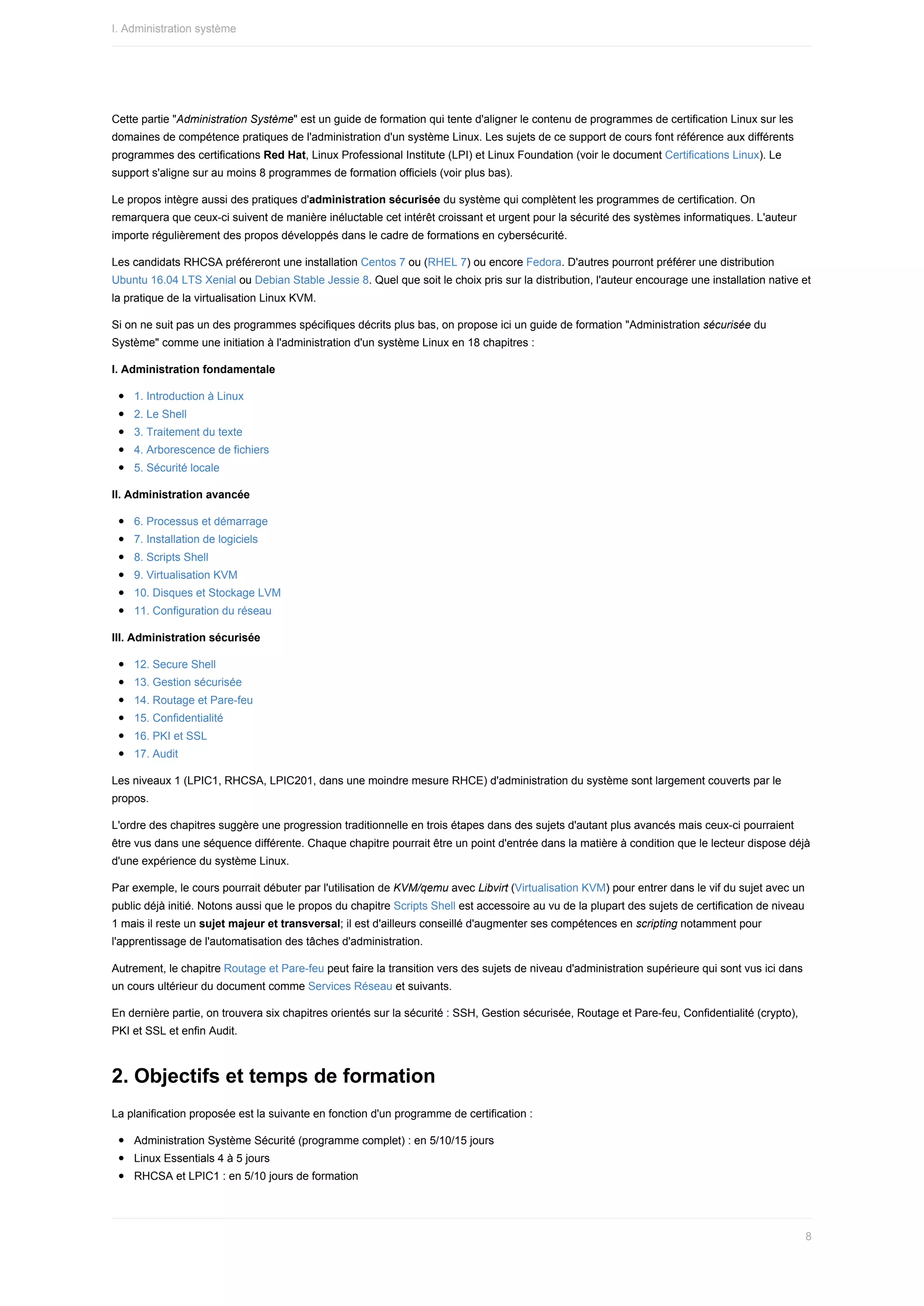 Cette	partie	"Administration	Système"	est	un	guide	de	formation	qui	tente	d'aligner	le	contenu	de	programmes	de	certification	Linux	sur	les
domaines	de	compétence	pratiques	de	l'administration	d'un	système	Linux.	Les	sujets	de	ce	support	de	cours	font	référence	aux	différents
programmes	des	certifications	Red	Hat,	Linux	Professional	Institute	(LPI)	et	Linux	Foundation	(voir	le	document	Certifications	Linux).	Le
support	s'aligne	sur	au	moins	8	programmes	de	formation	officiels	(voir	plus	bas).
Le	propos	intègre	aussi	des	pratiques	d'administration	sécurisée	du	système	qui	complètent	les	programmes	de	certification.	On
remarquera	que	ceux-ci	suivent	de	manière	inéluctable	cet	intérêt	croissant	et	urgent	pour	la	sécurité	des	systèmes	informatiques.	L'auteur
importe	régulièrement	des	propos	développés	dans	le	cadre	de	formations	en	cybersécurité.
Les	candidats	RHCSA	préféreront	une	installation	Centos	7	ou	(RHEL	7)	ou	encore	Fedora.	D'autres	pourront	préférer	une	distribution
Ubuntu	16.04	LTS	Xenial	ou	Debian	Stable	Jessie	8.	Quel	que	soit	le	choix	pris	sur	la	distribution,	l'auteur	encourage	une	installation	native	et
la	pratique	de	la	virtualisation	Linux	KVM.
Si	on	ne	suit	pas	un	des	programmes	spécifiques	décrits	plus	bas,	on	propose	ici	un	guide	de	formation	"Administration	sécurisée	du
Système"	comme	une	initiation	à	l'administration	d'un	système	Linux	en	18	chapitres	:
I.	Administration	fondamentale
1.	Introduction	à	Linux
2.	Le	Shell
3.	Traitement	du	texte
4.	Arborescence	de	fichiers
5.	Sécurité	locale
II.	Administration	avancée
6.	Processus	et	démarrage
7.	Installation	de	logiciels
8.	Scripts	Shell
9.	Virtualisation	KVM
10.	Disques	et	Stockage	LVM
11.	Configuration	du	réseau
III.	Administration	sécurisée
12.	Secure	Shell
13.	Gestion	sécurisée
14.	Routage	et	Pare-feu
15.	Confidentialité
16.	PKI	et	SSL
17.	Audit
Les	niveaux	1	(LPIC1,	RHCSA,	LPIC201,	dans	une	moindre	mesure	RHCE)	d'administration	du	système	sont	largement	couverts	par	le
propos.
L'ordre	des	chapitres	suggère	une	progression	traditionnelle	en	trois	étapes	dans	des	sujets	d'autant	plus	avancés	mais	ceux-ci	pourraient
être	vus	dans	une	séquence	différente.	Chaque	chapitre	pourrait	être	un	point	d'entrée	dans	la	matière	à	condition	que	le	lecteur	dispose	déjà
d'une	expérience	du	système	Linux.
Par	exemple,	le	cours	pourrait	débuter	par	l'utilisation	de	KVM/qemu	avec	Libvirt	(Virtualisation	KVM)	pour	entrer	dans	le	vif	du	sujet	avec	un
public	déjà	initié.	Notons	aussi	que	le	propos	du	chapitre	Scripts	Shell	est	accessoire	au	vu	de	la	plupart	des	sujets	de	certification	de	niveau
1	mais	il	reste	un	sujet	majeur	et	transversal;	il	est	d'ailleurs	conseillé	d'augmenter	ses	compétences	en	scripting	notamment	pour
l'apprentissage	de	l'automatisation	des	tâches	d'administration.
Autrement,	le	chapitre	Routage	et	Pare-feu	peut	faire	la	transition	vers	des	sujets	de	niveau	d'administration	supérieure	qui	sont	vus	ici	dans
un	cours	ultérieur	du	document	comme	Services	Réseau	et	suivants.
En	dernière	partie,	on	trouvera	six	chapitres	orientés	sur	la	sécurité	:	SSH,	Gestion	sécurisée,	Routage	et	Pare-feu,	Confidentialité	(crypto),
PKI	et	SSL	et	enfin	Audit.
2.	Objectifs	et	temps	de	formation
La	planification	proposée	est	la	suivante	en	fonction	d'un	programme	de	certification	:
Administration	Système	Sécurité	(programme	complet)	:	en	5/10/15	jours
Linux	Essentials	4	à	5	jours
RHCSA	et	LPIC1	:	en	5/10	jours	de	formation
I.	Administration	système
8
 
