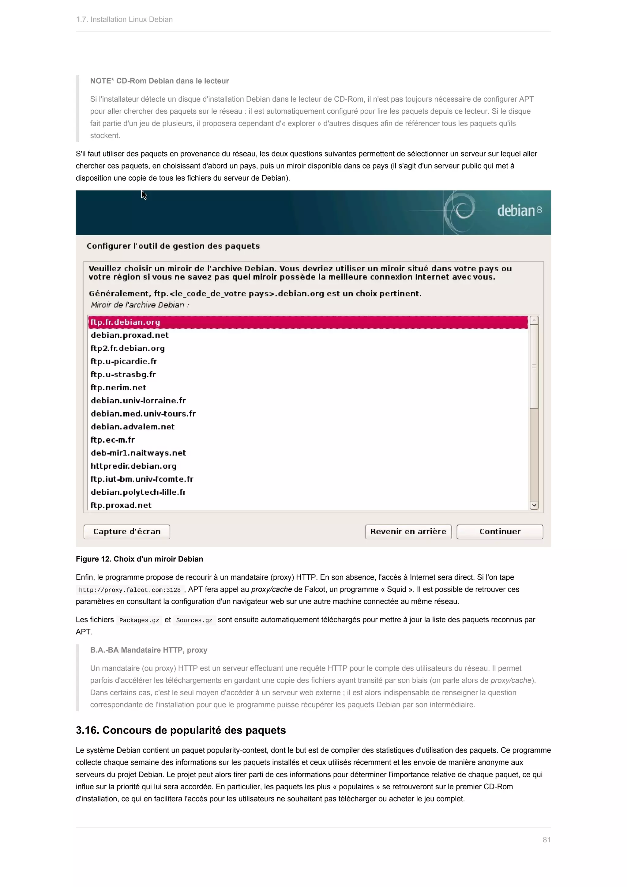 NOTE*	CD-Rom	Debian	dans	le	lecteur
Si	l'installateur	détecte	un	disque	d'installation	Debian	dans	le	lecteur	de	CD-Rom,	il	n'est	pas	toujours	nécessaire	de	configurer	APT
pour	aller	chercher	des	paquets	sur	le	réseau	:	il	est	automatiquement	configuré	pour	lire	les	paquets	depuis	ce	lecteur.	Si	le	disque
fait	partie	d'un	jeu	de	plusieurs,	il	proposera	cependant	d'«	explorer	»	d'autres	disques	afin	de	référencer	tous	les	paquets	qu'ils
stockent.
S'il	faut	utiliser	des	paquets	en	provenance	du	réseau,	les	deux	questions	suivantes	permettent	de	sélectionner	un	serveur	sur	lequel	aller
chercher	ces	paquets,	en	choisissant	d'abord	un	pays,	puis	un	miroir	disponible	dans	ce	pays	(il	s'agit	d'un	serveur	public	qui	met	à
disposition	une	copie	de	tous	les	fichiers	du	serveur	de	Debian).
Figure	12.	Choix	d'un	miroir	Debian
Enfin,	le	programme	propose	de	recourir	à	un	mandataire	(proxy)	HTTP.	En	son	absence,	l'accès	à	Internet	sera	direct.	Si	l'on	tape
	
http://proxy.falcot.com:3128	,	APT	fera	appel	au	proxy/cache	de	Falcot,	un	programme	«	Squid	».	Il	est	possible	de	retrouver	ces
paramètres	en	consultant	la	configuration	d'un	navigateur	web	sur	une	autre	machine	connectée	au	même	réseau.
Les	fichiers		
Packages.gz		et		
Sources.gz		sont	ensuite	automatiquement	téléchargés	pour	mettre	à	jour	la	liste	des	paquets	reconnus	par
APT.
B.A.-BA	Mandataire	HTTP,	proxy
Un	mandataire	(ou	proxy)	HTTP	est	un	serveur	effectuant	une	requête	HTTP	pour	le	compte	des	utilisateurs	du	réseau.	Il	permet
parfois	d'accélérer	les	téléchargements	en	gardant	une	copie	des	fichiers	ayant	transité	par	son	biais	(on	parle	alors	de	proxy/cache).
Dans	certains	cas,	c'est	le	seul	moyen	d'accéder	à	un	serveur	web	externe	;	il	est	alors	indispensable	de	renseigner	la	question
correspondante	de	l'installation	pour	que	le	programme	puisse	récupérer	les	paquets	Debian	par	son	intermédiaire.
3.16.	Concours	de	popularité	des	paquets
Le	système	Debian	contient	un	paquet	popularity-contest,	dont	le	but	est	de	compiler	des	statistiques	d'utilisation	des	paquets.	Ce	programme
collecte	chaque	semaine	des	informations	sur	les	paquets	installés	et	ceux	utilisés	récemment	et	les	envoie	de	manière	anonyme	aux
serveurs	du	projet	Debian.	Le	projet	peut	alors	tirer	parti	de	ces	informations	pour	déterminer	l'importance	relative	de	chaque	paquet,	ce	qui
influe	sur	la	priorité	qui	lui	sera	accordée.	En	particulier,	les	paquets	les	plus	«	populaires	»	se	retrouveront	sur	le	premier	CD-Rom
d'installation,	ce	qui	en	facilitera	l'accès	pour	les	utilisateurs	ne	souhaitant	pas	télécharger	ou	acheter	le	jeu	complet.
1.7.	Installation	Linux	Debian
81
 