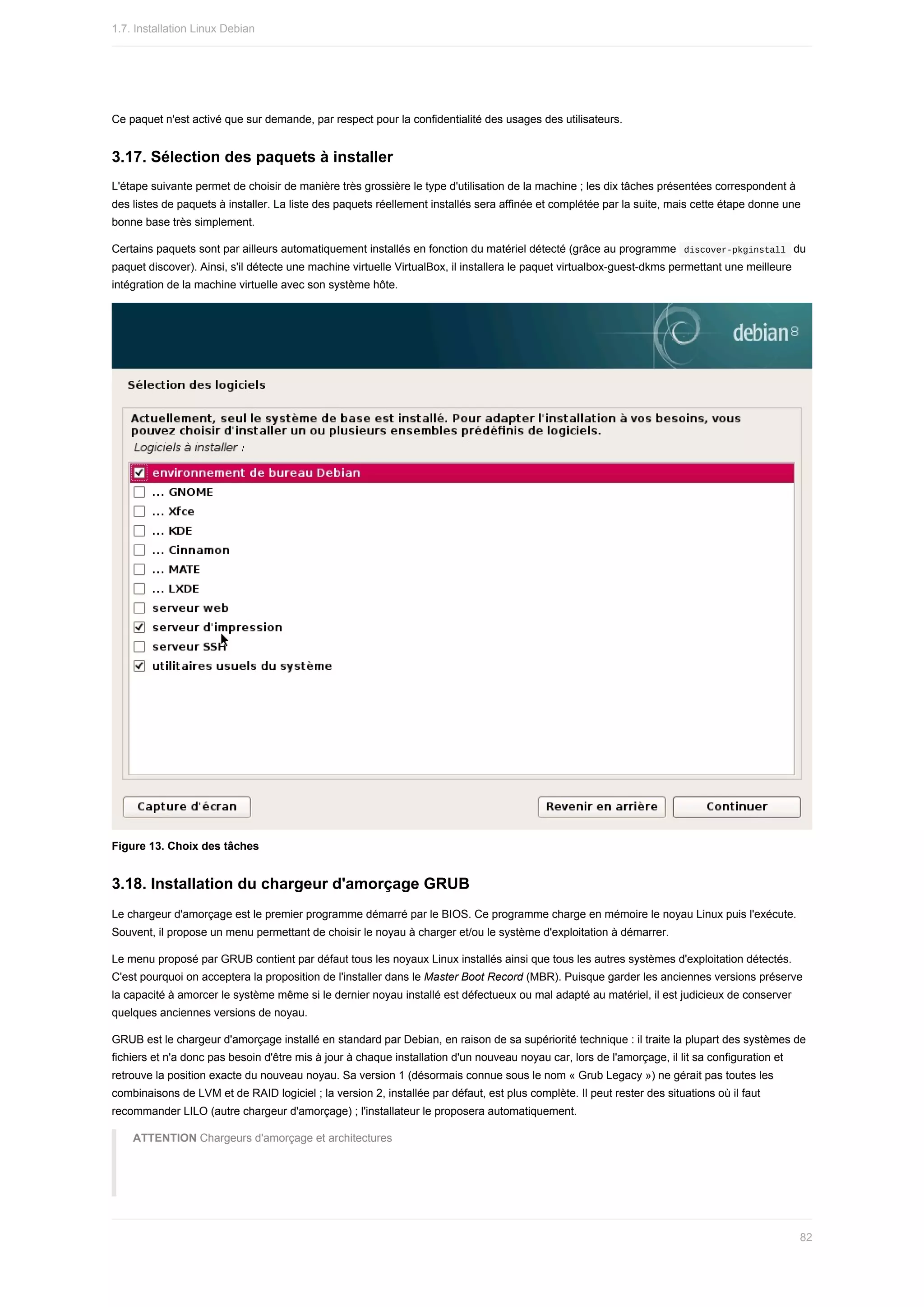 Ce	paquet	n'est	activé	que	sur	demande,	par	respect	pour	la	confidentialité	des	usages	des	utilisateurs.
3.17.	Sélection	des	paquets	à	installer
L'étape	suivante	permet	de	choisir	de	manière	très	grossière	le	type	d'utilisation	de	la	machine	;	les	dix	tâches	présentées	correspondent	à
des	listes	de	paquets	à	installer.	La	liste	des	paquets	réellement	installés	sera	affinée	et	complétée	par	la	suite,	mais	cette	étape	donne	une
bonne	base	très	simplement.
Certains	paquets	sont	par	ailleurs	automatiquement	installés	en	fonction	du	matériel	détecté	(grâce	au	programme		
discover-pkginstall		du
paquet	discover).	Ainsi,	s'il	détecte	une	machine	virtuelle	VirtualBox,	il	installera	le	paquet	virtualbox-guest-dkms	permettant	une	meilleure
intégration	de	la	machine	virtuelle	avec	son	système	hôte.
Figure	13.	Choix	des	tâches
3.18.	Installation	du	chargeur	d'amorçage	GRUB
Le	chargeur	d'amorçage	est	le	premier	programme	démarré	par	le	BIOS.	Ce	programme	charge	en	mémoire	le	noyau	Linux	puis	l'exécute.
Souvent,	il	propose	un	menu	permettant	de	choisir	le	noyau	à	charger	et/ou	le	système	d'exploitation	à	démarrer.
Le	menu	proposé	par	GRUB	contient	par	défaut	tous	les	noyaux	Linux	installés	ainsi	que	tous	les	autres	systèmes	d'exploitation	détectés.
C'est	pourquoi	on	acceptera	la	proposition	de	l'installer	dans	le	Master	Boot	Record	(MBR).	Puisque	garder	les	anciennes	versions	préserve
la	capacité	à	amorcer	le	système	même	si	le	dernier	noyau	installé	est	défectueux	ou	mal	adapté	au	matériel,	il	est	judicieux	de	conserver
quelques	anciennes	versions	de	noyau.
GRUB	est	le	chargeur	d'amorçage	installé	en	standard	par	Debian,	en	raison	de	sa	supériorité	technique	:	il	traite	la	plupart	des	systèmes	de
fichiers	et	n'a	donc	pas	besoin	d'être	mis	à	jour	à	chaque	installation	d'un	nouveau	noyau	car,	lors	de	l'amorçage,	il	lit	sa	configuration	et
retrouve	la	position	exacte	du	nouveau	noyau.	Sa	version	1	(désormais	connue	sous	le	nom	«	Grub	Legacy	»)	ne	gérait	pas	toutes	les
combinaisons	de	LVM	et	de	RAID	logiciel	;	la	version	2,	installée	par	défaut,	est	plus	complète.	Il	peut	rester	des	situations	où	il	faut
recommander	LILO	(autre	chargeur	d'amorçage)	;	l'installateur	le	proposera	automatiquement.
ATTENTION	Chargeurs	d'amorçage	et	architectures
1.7.	Installation	Linux	Debian
82
 