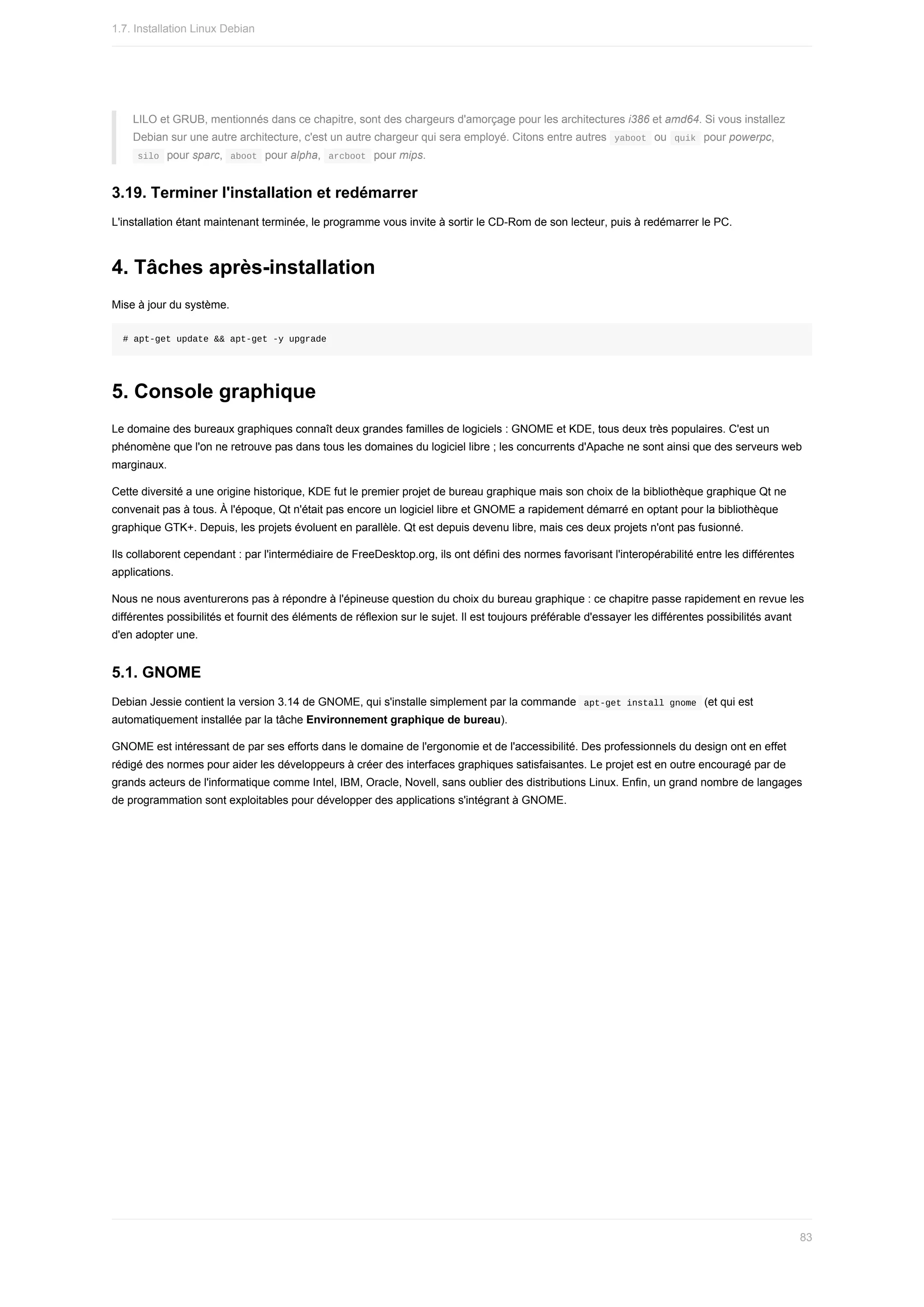 LILO	et	GRUB,	mentionnés	dans	ce	chapitre,	sont	des	chargeurs	d'amorçage	pour	les	architectures	i386	et	amd64.	Si	vous	installez
Debian	sur	une	autre	architecture,	c'est	un	autre	chargeur	qui	sera	employé.	Citons	entre	autres		
yaboot		ou		
quik		pour	powerpc,
	
silo		pour	sparc,		
aboot		pour	alpha,		arcboot		pour	mips.
3.19.	Terminer	l'installation	et	redémarrer
L'installation	étant	maintenant	terminée,	le	programme	vous	invite	à	sortir	le	CD-Rom	de	son	lecteur,	puis	à	redémarrer	le	PC.
4.	Tâches	après-installation
Mise	à	jour	du	système.
#	apt-get	update	&&	apt-get	-y	upgrade
5.	Console	graphique
Le	domaine	des	bureaux	graphiques	connaît	deux	grandes	familles	de	logiciels	:	GNOME	et	KDE,	tous	deux	très	populaires.	C'est	un
phénomène	que	l'on	ne	retrouve	pas	dans	tous	les	domaines	du	logiciel	libre	;	les	concurrents	d'Apache	ne	sont	ainsi	que	des	serveurs	web
marginaux.
Cette	diversité	a	une	origine	historique,	KDE	fut	le	premier	projet	de	bureau	graphique	mais	son	choix	de	la	bibliothèque	graphique	Qt	ne
convenait	pas	à	tous.	À	l'époque,	Qt	n'était	pas	encore	un	logiciel	libre	et	GNOME	a	rapidement	démarré	en	optant	pour	la	bibliothèque
graphique	GTK+.	Depuis,	les	projets	évoluent	en	parallèle.	Qt	est	depuis	devenu	libre,	mais	ces	deux	projets	n'ont	pas	fusionné.
Ils	collaborent	cependant	:	par	l'intermédiaire	de	FreeDesktop.org,	ils	ont	défini	des	normes	favorisant	l'interopérabilité	entre	les	différentes
applications.
Nous	ne	nous	aventurerons	pas	à	répondre	à	l'épineuse	question	du	choix	du	bureau	graphique	:	ce	chapitre	passe	rapidement	en	revue	les
différentes	possibilités	et	fournit	des	éléments	de	réflexion	sur	le	sujet.	Il	est	toujours	préférable	d'essayer	les	différentes	possibilités	avant
d'en	adopter	une.
5.1.	GNOME
Debian	Jessie	contient	la	version	3.14	de	GNOME,	qui	s'installe	simplement	par	la	commande		
apt-get	install	gnome		(et	qui	est
automatiquement	installée	par	la	tâche	Environnement	graphique	de	bureau).
GNOME	est	intéressant	de	par	ses	efforts	dans	le	domaine	de	l'ergonomie	et	de	l'accessibilité.	Des	professionnels	du	design	ont	en	effet
rédigé	des	normes	pour	aider	les	développeurs	à	créer	des	interfaces	graphiques	satisfaisantes.	Le	projet	est	en	outre	encouragé	par	de
grands	acteurs	de	l'informatique	comme	Intel,	IBM,	Oracle,	Novell,	sans	oublier	des	distributions	Linux.	Enfin,	un	grand	nombre	de	langages
de	programmation	sont	exploitables	pour	développer	des	applications	s'intégrant	à	GNOME.
1.7.	Installation	Linux	Debian
83
 