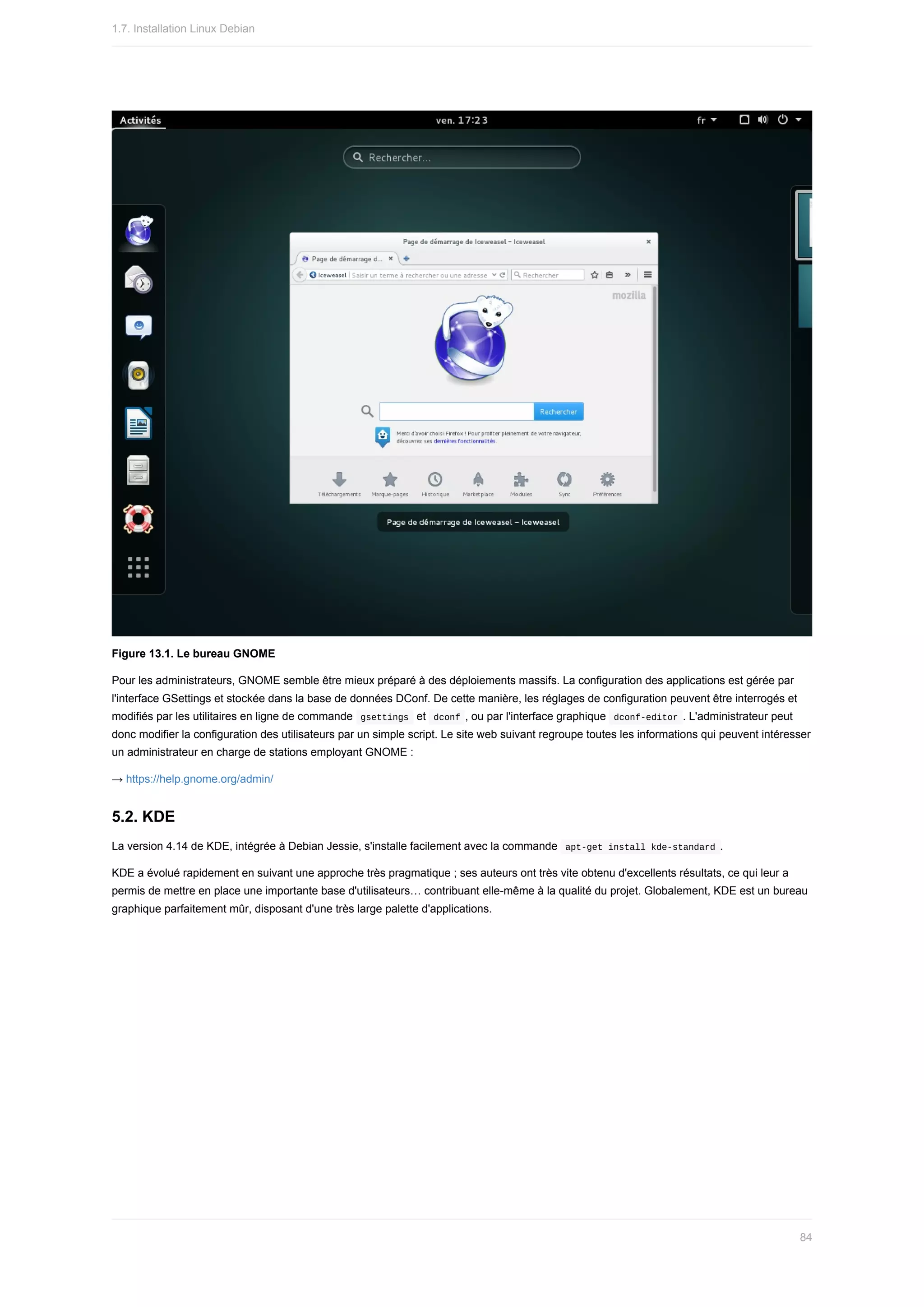 Figure	13.1.	Le	bureau	GNOME
Pour	les	administrateurs,	GNOME	semble	être	mieux	préparé	à	des	déploiements	massifs.	La	configuration	des	applications	est	gérée	par
l'interface	GSettings	et	stockée	dans	la	base	de	données	DConf.	De	cette	manière,	les	réglages	de	configuration	peuvent	être	interrogés	et
modifiés	par	les	utilitaires	en	ligne	de	commande		
gsettings		et		
dconf	,	ou	par	l'interface	graphique		dconf-editor	.	L'administrateur	peut
donc	modifier	la	configuration	des	utilisateurs	par	un	simple	script.	Le	site	web	suivant	regroupe	toutes	les	informations	qui	peuvent	intéresser
un	administrateur	en	charge	de	stations	employant	GNOME	:
→	https://help.gnome.org/admin/
5.2.	KDE
La	version	4.14	de	KDE,	intégrée	à	Debian	Jessie,	s'installe	facilement	avec	la	commande		
apt-get	install	kde-standard	.
KDE	a	évolué	rapidement	en	suivant	une	approche	très	pragmatique	;	ses	auteurs	ont	très	vite	obtenu	d'excellents	résultats,	ce	qui	leur	a
permis	de	mettre	en	place	une	importante	base	d'utilisateurs…	contribuant	elle-même	à	la	qualité	du	projet.	Globalement,	KDE	est	un	bureau
graphique	parfaitement	mûr,	disposant	d'une	très	large	palette	d'applications.
1.7.	Installation	Linux	Debian
84
 