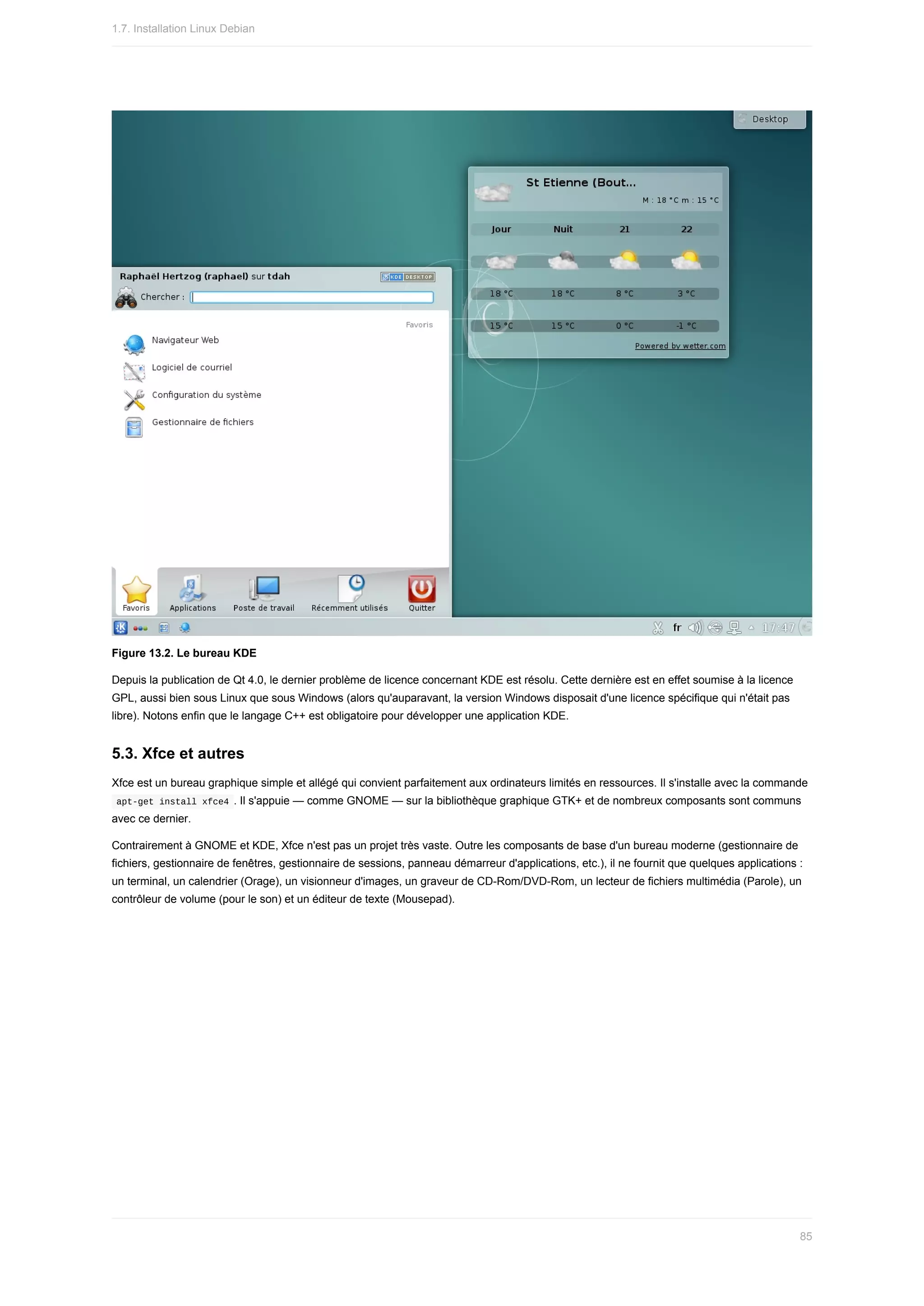 Figure	13.2.	Le	bureau	KDE
Depuis	la	publication	de	Qt	4.0,	le	dernier	problème	de	licence	concernant	KDE	est	résolu.	Cette	dernière	est	en	effet	soumise	à	la	licence
GPL,	aussi	bien	sous	Linux	que	sous	Windows	(alors	qu'auparavant,	la	version	Windows	disposait	d'une	licence	spécifique	qui	n'était	pas
libre).	Notons	enfin	que	le	langage	C++	est	obligatoire	pour	développer	une	application	KDE.
5.3.	Xfce	et	autres
Xfce	est	un	bureau	graphique	simple	et	allégé	qui	convient	parfaitement	aux	ordinateurs	limités	en	ressources.	Il	s'installe	avec	la	commande
	
apt-get	install	xfce4	.	Il	s'appuie	—	comme	GNOME	—	sur	la	bibliothèque	graphique	GTK+	et	de	nombreux	composants	sont	communs
avec	ce	dernier.
Contrairement	à	GNOME	et	KDE,	Xfce	n'est	pas	un	projet	très	vaste.	Outre	les	composants	de	base	d'un	bureau	moderne	(gestionnaire	de
fichiers,	gestionnaire	de	fenêtres,	gestionnaire	de	sessions,	panneau	démarreur	d'applications,	etc.),	il	ne	fournit	que	quelques	applications	:
un	terminal,	un	calendrier	(Orage),	un	visionneur	d'images,	un	graveur	de	CD-Rom/DVD-Rom,	un	lecteur	de	fichiers	multimédia	(Parole),	un
contrôleur	de	volume	(pour	le	son)	et	un	éditeur	de	texte	(Mousepad).
1.7.	Installation	Linux	Debian
85
 